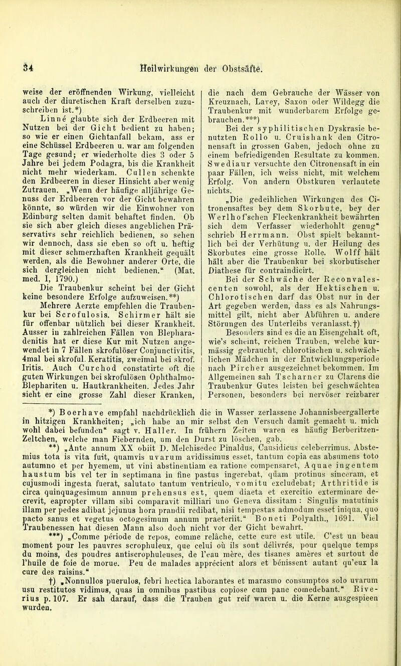 weise der eröffnenden Wirkung, vielleicht aucli der diuretischen Kraft derselben zuzu- schreiben ist.*) Linne glaubte sich der Erdbeeren mit Nutzen bei der Gicht bedient zu haben; so wie er einen Gichtanfall bekam, ass er eine Schüssel Erdbeeren u. war am folgenden Tage gesund; er wiederholte dies 3 oder 5 Jahre bei jedem Podagra, bis die Krankheit nicht mehr wiederkam. Gullen schenkte den Erdbeeren in dieser Hinsicht aber wenig Zutrauen. „Wenn der häufige alljährige Ge- nuss der Erdbeeren vor der Gicht bewahren könnte, so würden wir die Einwohner von Edinburg selten damit behaftet finden. Ob sie sich aber gleich dieses angeblichen Prä- servativs sehr reichlich bedienen, so sehen wir dennoch, dass sie eben so oft u. heftig mit dieser schmerzhaften Krankheit gequält werden, als die Bewohner anderer Orte, die sich dergleichen nicht bedienen. (Mat. med. I, 1790.) Die Traubenkur scheint bei der Gicht keine besondere Erfolge aufzuweisen.**) Mehrere Aerzte empfehlen die Trauben- kur bei Scrofulosis. Schirm er hält sie für offenbar nützlich bei dieser Krankheit. Ausser in zahlreichen Fällen von Blepliara- denitis hat er diese Kur mit Nutzen ange- wendet in 7 Fällen skrofulöser Conjunctivitis, 4mal bei skroful. Keratitis, zweimal bei skrof. Iritis. Auch Curchod constatirte oft die guten Wirkungen bei skrofulösen Ophthalmo- Blephariten u. Hautkrankheiten. Jedes Jahr sieht er eine grosse Zahl dieser Kranken, die nach dem Gebrauche der Wässer von Kreuznach, Lavey, Saxon oder Wildegg die Traubenkur mit wunderbarem Erfolge ge- brauchen.***) Bei der syphilitischen Dyskrasie be- nutzten Kollo u. Cruishank den Citro- nensaft in grossen Gaben, jedoch ohne zu einem befriedigenden Kesultate zu kommen. Swediaur versuchte den Citronensaft in ein paar Fällen, ich weiss nicht, mit welchem Erfolg. Von andern Obstkuren verlautete nichts. „Die gedeihlichen Wirkungen des Ci- tronensaftes bey dem Skorbute, bey der Werlhof'schen Fleckenkrankheit bewährten sich dem Verfasser wiederhohlt genug schrieb Herrmann. Obst spielt bekannt- lich bei der Verhütung u. der Heilung des Skorbutes eine grosse Rolle. Wolff hält hält aber die Traubenkur bei skorbutischer Diathese für contraindicirt. Bei der Schwäche der Reconvales- centen sowohl, als der Hektischen u. Chlorotischen darf das Obst nur in der Art gegeben werden, dass es als Nahrungs- mittel gilt, nicht aber Abführen u. andere Störungen des Unterleibs veranlasst, f) Besonders sind es die an Eisengehalt oft, wie's scht-mt, reichen Trauben, welche kur- mässig gebraucht, chlorotischen u. schwäch- lichen Mädchen in der Entwicklungsperiode nach Pircher ausgezeichnet bekommen. Im Allgemeinen sah Tscharncr zu Ciarens die Traubenkur Gutes leisten bei geschwächten Personen, besonders bei nervöser reizbarer *) Boerhave empfahl nachdrücklich die in Wasser zerlassene Johannisbeergallerte in hitzigen Krankheiten; „ich habe an mir selbst den Versuch damit gemacht u. mich wohl dabei befunden sagt v. Haller. In frühern Zeiten waren es häufig Berberitzen- Zeltchen, welche man Fiebernden, um den Durst zu löschen, gab. **) „Ante annum XX obiit D. Melchisedec Pinaldus, Causidicus celeberrimus. Abste- mius tota is vita fuit, quamvis uvarum avidissimus esset, tantum copia eas absumens toto autumno et per hyemem, ut vini abstinentiam ea ratione compensaret, Aquae ingentem haustum bis vel ter in septimana in fine pastus ingerebat, quam protinus sincoram, et cujusmodi ingesta fuerat, salutato tantum ventriculo, vomitu excludebat; Arthritide is circa quinquagesimum annum prehensus est, quem diaeta et exercitio exterminare de- crevit, eapropter villam sibi comparavit milliari uno Geneva dissitam : Singulis matutinis illam per pedes adibat jejunus hora prandii redibat, nisi tempestas admodum esset iniqua, quo pacto sanus et vegetus octogesimum annum praeteriit. Boneti Polyalth., 1691. Viel Traubenessen hat diesen Mann also doch nicht vor der Gicht bewahrt. ***) „Comme periode de repos, comme reläche, cette eure est utile. C'est un beau moment pour les pauvres scrophuleux, que celui oü ils sont delivres, pour quelque temps du moins, des poudres antiscrophuleuses, de l'eau mere, des tisanes ameres et surtout de l'huile de foie de morue. Peu de malades appreciont alors et benissent autant qu'eux la eure des raisins. t) .Nonnullos puerulos, febri hectica laborantes et marasmo consumptos solo uvarum usu restitutos vidimus, qiias in omnibus pastibus copiose cum pane coinedebant. Eive- rius p. 107. Er sah darauf, dass die Trauben gut reif waren u. die Kerne ausgespieen wurden.