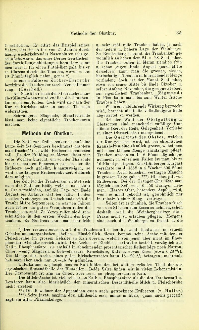 Constitution. Er citirt das Beispiel seines Vaters, der im Alter von 21 Jahren durch häufig wiederkehrendes Nasenbluten sehr ge- schwächt war u. das eines Berner Geistlichen, der durch Lungenblutungen heruntergekom- men war u. für einen Phthisiker galt, bis er zu Ciarens durch die Trauben, wovon er bis 10 Pfund täglich nahm, genas.*) In einem Fallevon Z u c ker-H am r uh r bewirkte die Traubenkur rasche Verschlimme- rung. (Curchod.) Als Nachkur nach dem Gebrauche man- cher Mineralwässer wird endlich die Trauben- kur noch empfohlen, doch wird sie nach der Kur zu Karlsbad oder an andern Thermen widerrathen. Schwangere, Säugende, Menstruirende lässt man keine eigentliche Traubenkuren machen. Methode der Obstkur. Die Zeit zur Erdbeerenkur ist auf eine kurze Zeit des Sommers beschränkt, insofern man frische**) u. wilde Erdbeeren geniessen soll. Da der Frühling zu Meran öfters vier volle Wochen braucht, um von der Tiialsohle bis zur obersten Pflanzengrenze, in der die Erdbeere noch gedeiht, hmanzusteigen, so wird eine längere Erdbeerenkurzeit dadurch dort möglich. Die Zeit für die Traubenkur richtet sich nach der Zeit der Reife, weiche, nach Jahr u. Ort verschieden, auf die Tage von Ende August bis Anfangs Oktober fällt. In den meisten Weingegenden Deutschlands reift die Traube Mitte Septembers, in warmen Jahren auch früher. In guten Weinjahren reifen die Trauben oft spät. Zu Vuvey reifen sie durcli- schnittlich in den ersten Wochen des Sep- tembers. Zu Montreux kann man sehr früh u. sehr spät reife Trauben haben, je nach der tiefern u. höhern Lage der Weinberge. Zu Brestenberg beginnt die Traubenkur ge- wöhnlich zwischen dem 24. u. 28. September. Die Trauben reifen in Meran ziemlich früh u. schon gegen Ende August (auch Mitte desselben) kann man die grossen, süssen, hartschaligen Trauben in hinreichenderMenge vorfinden; doch ist der Monat September, etwa von seiner Mitte bis Ende Oktober u. selbst Anfang November, die geeignetste Zeit zur eigentlichen Traubenkur. (Sigmund.) In Pisa kann man bis zum Winter frische Trauben haben. Wenn eine abführende Wirkung bezweckt wird, braucht nicht die vollständigste Reife abgewartet zu werden. Bei der Wahl der Obstgattung u. Obstsorten sind mancherlei zufällige Um- stände (Zeit der Reife, Gelegenheit, Vorliebe zu einer Obstart etc.) massgebend. Die Quantität des Obstes, welches zur Kur genossen wird, ist bei chronischen Krankheiten eine ziemlich grosse, wobei man mit einer kleinen Menge anzufangen pflegt. Trauben werden zu 1—6 Pfund täglich ge- nommen; in einzelnen Fällen ist man bis zu 16 Pfund gestiegen. Ein Grünberger Kurgast verzehrte im J. 1858 in 4 Wochen 300 Pfund Trauben. Auch Kirschen vertragen Manche in grossen Tagesgaben.***) Gleiches gilt von Erdbeeren. Bei der Orangen-Kur lässt man täglich den Saft von 10—50 Orangen neh- men. Hartes Obst, besonders Aepfel, wird, wenn es nicht gekocht ist, gewöhnlich nur in relativ kleiner Menge vertragen. Selten ist es thunlich, die Trauben frisch von den Stöcken zum Essen zu nehmen, schon deshalb, weil die Weinbergbesitzer diese Praxis nicht zu erlauben pflegen. Morgens sind auch die Weinberge zu feucht u. die *) Die restaurireude Kraft des Traubensaftes beruht wohl theilweise in seinem Gehalte an unorganischen Theilen. Hinsichtlich dieser kommt seine Asche mit der der Fleischbrühe im grossen Gehalte an Kali überein, welche von jener aber nicht im Phos- phorsäure-Gehalte erreicht wird. Die Asche des Rindfleischextraktes besteht vorzüglich aus Kali u. Phosphorsäure; sie enthält in abnehmender prozentarischer Reihenfolge noch Natron, Chlor, wenig Magnesia u. Schwefelsäure, Kieselsäure, Kalk u. etwas Eisen (etwa 0,28 7o). Die Menge der Asche eines guten Fleischextractes kann 18 — 20 °/o betragen; mehrmals hat man aber auch nur 10 — 15 7» gefunden. Chlorkalium u. phosphorsaures Kali bilden den bei weitem grössten Theil der un- organischen Bestandtheile der Blutzellen. Beide Salze finden wir in vielen Lebensmitteln. Der Traubensaft ist arm an Chlor, aber reich an phosphorsaurem Kali. Die Milch-Asche ist viel reicher an Kalk u. Phosphorsäure als die des Traubensaftes. Letzterer kann also hinsichtlich der mineralischen Bestandtheile Milch u. Fleischbrühe nicht ersetzen. **) Die Bewohner der Appenninen essen auch getrocknete Erdbeeren, (v. Hall er.) ***) Scire juvat, maxima dosi adhibenda esse, minus in libris, quam unciis peccari sagt ein alter Pharmakologe.