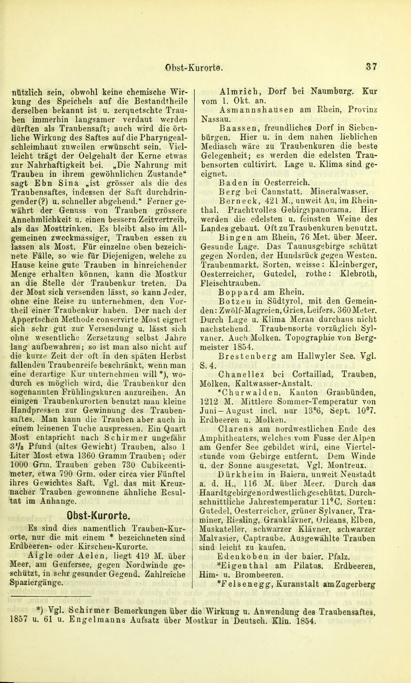 nützlich sein, obwohl keine chemische Wir- kung des Speichels auf die Bestandtheile derselben bekannt ist u. zerquetschte Trau- ben immerhin laugsamer verdaut werden dürften als Traubensaft; auch wird die ört- liche Wirkung des Saftes auf die Pharyngeal- schleimhaut zuweilen erwünscht sein. Viel- leicht trägt der Oelgehalt der Kerne etwas zur Nahrhaftigkeit bei. „Die Nahrung mit Trauben in ihrem gewöhnlichen Zustande sagt Ebn Sina „ist grösser als die des Traubensaftes, indessen der Saft durchdrin- gendere?) u. schneller abgehend. Ferner ge- währt der Genuss von Trauben grössere Annehmlichkeit u. einen bessern Zeitvertreib, als das Mosttrinken. Es bleibt also im All- gemeinen zweckmässiger, Trauben essen zu lassen als Most. Für einzelne oben bezeich- nete Fälle, so wie für Diejenigen, welche zu Hause keine gute Trauben in hinreichender Menge erhalten können, kann die Mostkur an die Stelle der Traubenkur treten. Da der Möst sich versenden lässt, so kann Jeder, ohne eine Keise zu unternehmen, den Vor- theil einer Traubenkur haben. Der nach der Appertschen Methode conservirte Most eignet sicli sehr gut zur Versendung u. lässt sich ohne wesentliche Zersetzung selbst Jahre lang aufbewahren; so ist man also nicht auf die kurze Zeit der oft in den späten Herbst fallenden Traubenreife beschränkt, wenn man eine derartige Kur unternehmen will*), wo- durch es möglich wird, die Traubenkur den sogenannten Frühlingskuren anzureihen. An einigen Traubenkurorten benutzt mau kleine Handpressen zur Gewinnung des Trauben- saftes. Man kann die Trauben aber auch in einem leinenen Tuche auspressen. Ein Quart Most entspricht nach Schirmer ungefähr S'/s Pfund (altes Gewicht) Trauben, also 1 Liter Most etwa 1360 Gramm Trauben; oder 1000 Grm. Trauben geben 730 Cubikcenti- meter, etwa 790 Grm. oder circa vier Fünftel ihres Gewichtes Saft. Vgl. das mit Kreuz- nacher Trauben gewonnene ähnliche Resul- tat im Anhange. Obst-Kurorte. Es sind dies namentlich Trauben-Kur- orte, nur die mit einem * bezeichneten sind Erdbeeren- oder Kirschen-Kurorte. Aigle oder Aelen, liegt 419 M. über Meer, am Genfersee, gegen Nordwinde ge- schützt, in sehr gesunder Gegend. Zahlreiche Spaziergänge. Almrich, Dorf bei Naumburg. Kur vom 1. Okt. an. Asmannshausen am Rhein, Provinz Nassau. Baassen, freundliches Dorf in Sieben- bürgen. Hier u. in dem nahen lieblichen Mediasch wäre zu Traubenkuren die beste Gelegenheit; es werden die edelsten Trau- bensorten cultivirt. Lage u. Klima sind ge- eignet. Baden in Oesterreich. Berg bei Cannstatt. Mineralwasser. Bern eck, 421 M., unweit Au, im Rhein- thal. Prachtvolles Gebirgspanurama. Hier werden die edelsten u. feinsten Weine des Landes gebaut. Oft zu Traubenkuren benutzt. Bingen am Rhein, 76 Met. über Meer. Gesunde Lage. Das Taunusgebirge schützt gegen Norden, der Hundsrück gegen Westen. Traubenmarkt. Sorten, weisse: Kleinberger, Oesterreicher, Gutedel, rothe: Klebroth, Fleischtrauben. Boppard am Rhein. Bötzen in Südtyrol, mit den Gemein- den: Zwölf-Magreien, Gries, Leifers. 360 Meter. Durch Lage u. Klima Meran durchaus nicht nachstehend. Traubensorte vorzüglich Syl- vaner. Auch Mulken. Topographie von Berg- meister 1854. Brestenberg am Hallwyler See. Vgl. S.4. Chanellez bei Cortaillad, Trauben, Molken, Kaltwasser-Anstalt. *Ghurvvalden, Kauton Graubünden, 1212 M. Mittlere Sommer-Temperatur von Juni —August incl. nur 13°6, Sept. 10*7. Erdbeeren u. Molken. Ciarens am nordwestlichen Ende des Amphitheaters, welches vom Fusse der Alpen am Genfer See gebildet wird, eine Viertel- stunde vom Gebirge entfernt. Dem Winde u. der Sonne ausgesetzt. Vgl. Montreux. Dürkheim in Baiern, unweit Neustadt a. d. H., 116 M. über Meer. Durch das Haardtgebirge nordwestlich geschützt. Durch- schnittliche Jahrestemperatur ll'C. Sorten: Gutedel, Oesterreicher, grüner Sylvaner, Tra- miuer, Riesling, Graaklävner, Orleans, Elben, Muskateller, schwarzer Klävner, schwarzer Malvasier, Captraube. Ausgewählte Trauben sind leicht zu kaufen. Edenkoben in der baier. Pfalz. *Eigenthal am Pilatus. Erdbeeren, Him- u. Brombeeren. *Felsenegg, Kuranstalt amZugerberg *) Vgl. Schirmer Bemerkungen über die Wirkung u. Anwendung des Traubensaftes, 1857 u. 61 u. Engelmanns Aufsatz über Mostkur in Deutsch. Klin. 1854.