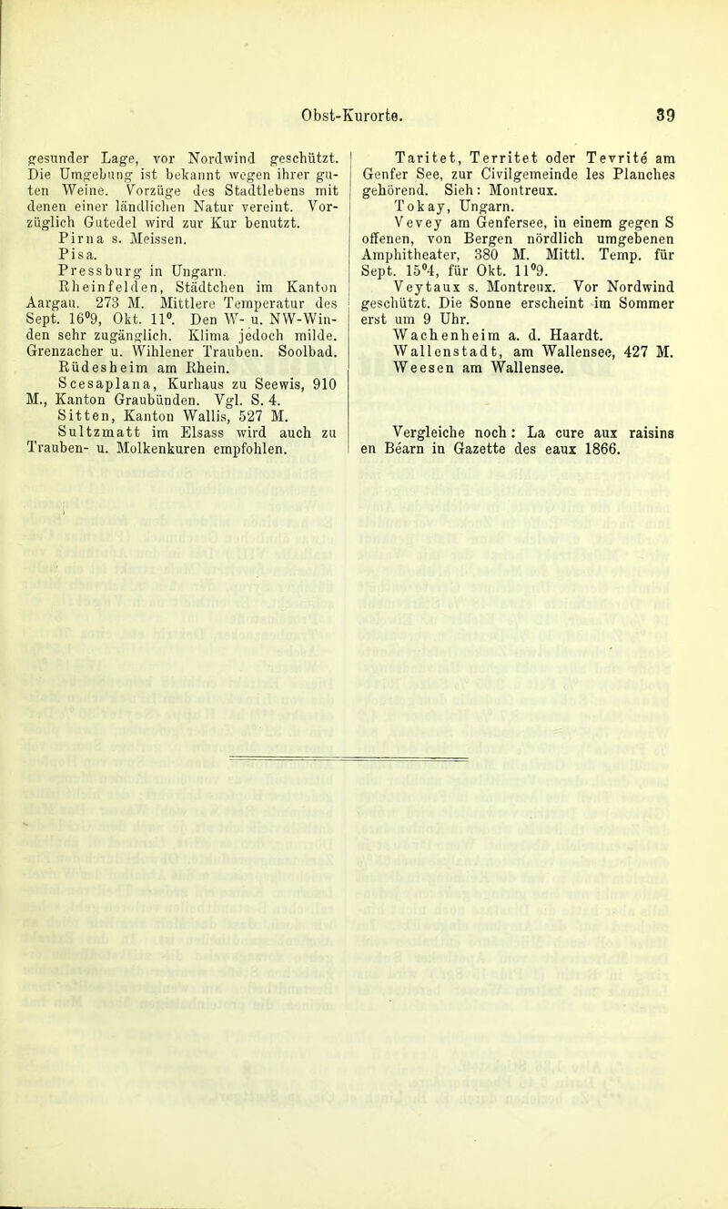 gesunder Lage, vor Nordwind geschützt. Die Umgebung ist bekannt wogen ihrer gu- ten Weine. Vorzüge des Stadtlebens mit denen einer ländliclien Natur vereint. Vor- züglich Gutedel wird zur Kur benutzt. Pirna s. Meissen. Pisa. Pressburg in Ungarn. Eheinfelden, Städtchen im Kanton Aargau. 273 M. Mittlere Temperatur des Sept. 1609, Okt. 11«. Den W-u. NW-Win- den sehr zugänglich. Klima jedoch milde. Grenzacher u. Wihleuer Trauben. Soolbad. Rüdesheim am Rhein. Scesaplana, Kurhaus zu Seewis, 910 M., Kanton Graubünden. Vgl. S. 4. Sitten, Kanton Wallis, 527 M. Sultzmatt im Elsass wird auch zu Trauben- u. Molkenkuren empfohlen. Taritet, Territet oder Tevrite am Genfer See, zur Civilgemeinde les Planches gehörend. Sieh: Montreux. Tokay, Ungarn. Vevey am Genfersee, in einem gegen S offenen, von Bergen nördlich umgebenen Amphitheater, 380 M. Mittl. Temp. für Sept. 15''4, für Okt. 11»9. Veytaux s. Montreux. Vor Nordwind geschützt. Die Sonne erscheint im Sommer erst um 9 Uhr. Wachenheim a. d. Haardt. Wallenstadt, am Wallensee, 427 M. Weesen am Wallensee. Vergleiche noch: La eure aux raisins en Bearn in Gazette des eaux 1866.