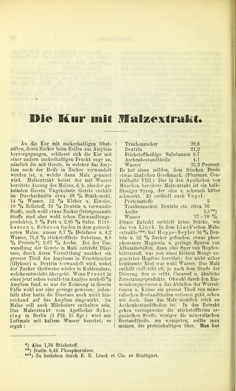 Die Hur luil; Malzextriikt. All die Kur mit zuckerhaltigen Obst- säften, deren Zucker beim Keifen aus Amylum hervorgegangen, schliesst sich die Kur mit einer andern zuckerhaltigen Frucht enge an, nämlich die mit Gerste, in welcher das Am}'- lum nach der Eeife in Zucker verwandelt worden ist, u. welche dann Malz genannt wird. Malzextrakt heisst der mit Wasser bereitete Auszug des Malzes, d. h. also der ge- keimten Gerste, üngekeimte Gerste enthält im Durchschnitte etwa 48 */o Stärkemehl, 14 k Wasser, 12 % Kleber u. Eiweiss, 10 % Zellstoflf, 10 % Dextrin u. verwandte Stoffe, auch wohl etwas Zucker (letztgenannte Stoffe sind aber wohl schon ümwandlungs- produkte), 3 7o Fett u. 2,65 % Salze. Kitt- hausen u. Scheven fanden in dem getrock- neten Malze, ausser 8,7 /o Holzfaser u. 4,2 Wasser, 75,8 7o stickstofffreie Substanz, 8,6 7o Protein*), 2,67 7o Asche. Bei der Um- wandlung der Gerste in Malz entsteht Dias- tase, durch deren Vermittlung nachher ein grosser Theil des Amj'luras in Fruchtzucker (Glykose) u. Dextrin verwandelt wird, wobei der Zucker theilweise wieder in Kohlensäure, welche entweicht, übergeht. Wenn Proust in einer jetzt schon veralteten Analyse noch 65 7o Amylum fand, so war die Keimung in diesem Falle wohl nur eine geringe gewesen; jeden- falls aber hatte die Diastase noch nicht hin- reichend auf das Amylum eingewirkt. Im Malze soll auch Milchsäure enthalten sein. Das Malzextrakt vom Apotheker Sche- ring in Berlin (1 Pfd. 15 Sgr.) wird aus Luftmalz mit kaltem Wasser bereitet; es ergab : 1 Traubenzucker 29,8 Dextrin 21,2 Stickstoffhaltige Substanzen 9,7 Aschenbestandtheile 4,1 Wasser 35,2 Prozent. Es hat einen milden, dem frischen Brede etwas ähnlichen Geschmack. (Pharmaz. Cen- traihalle VIII.) Das in den Apotheken von München bereitete Malzextrakt ist ein halb- flüssiger Synip, der süss u. schwach bitter schmeckt. Er enthielt nach Vogel: Proteinstotfe 5 Traubenzucker, Dextrin etc. circa 76 Asche 1,5**) Wasser 17-18 7o Dieses Extrakt enthielt keine Stärke, wie das von Linck. In dem Linck'schen Malz- extrakte***) hat Hoppe-Seyler 36 7o Dex- trin u. 32 7o Zucker gefunden, etwas phos- phorsaure Magnesia u. geringe Spuren von Albuminstofl'en, dann eine Spur von Hopfen- bitterstoff, was von einer kleinen Menge zu- gesetzten Hopfens herrührt; der nicht näher bestimmte Kest war wohl Wasser. Das Malz enthält vielleicht oft, je nach dem Grade der Dörrung, den es erlitt, Caramel u. ähnliche Zersetzungsprodukte. Obwohl durch den Ein- weichungsprozess u. das Abfallen der Wurzel- fasern u. Keime ein grosser Theil von mine- ralischen Bestandtheilen verloren geht, sehen wir doch, dass das Malz ziemlich reich an Aschenbestandtheilen ist. In das Extrakt gehen vorzugsweise die stickstofffreien or- ganischen Stoffe, weniger die mineralischen Bestandtheile, am wenigsten, sollte man meinen, die proteinhaltigen über. Man hat *) Also 1,36 Stickstoff. **) Darin 0,46 Phosphorsäure. ***) Zu beziehen durch E. B. Linck et Cie. zn Stuttgart.