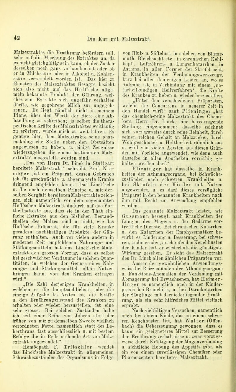 Malzextraktes die Ernährungr iDeförcIern soll, sehr auf die Mischung des Extraktes an, da es nicht gleichg-ültig- sein kann, ob der Zucker desselben noch ganz vorhanden ist oder ob er in Milchsäure oder in Alkohol u. Kohlen- säure verwandelt worden ist. Das hier zu Gunsten des Malzextraktes Gesagte bezieht sich also nicht auf das Hoff'sche allge- mein bekannte Produkt der Gährung, wel- ches zum Extrakte sich ungefähr verhalten dürfte, wie gegohrenc Milch zur ungegoh- renen. Es liegt nämlich nicht in meinem Plane, über den Werth der Biere eine Ab- handlung zu schreiben; ja selbst die thera- peutischen Kräfte des Malzextraktes weitläufig zu erörtern, würde mich zu weit führen. Es genüge hier, dem Malzextrakte seine phar- makologische Stelle neben den Obstsäften angewiesen zu haben, u. einige Zeugnisse wiederzugeben, die einem bestimmten Malz- extrakte ausgestellt worden sind. „Das von Herrn Dr. Linck in Stuttgart bereitete Malzextrakt schreibt Prof. Nie- meyer „ist ein Präparat, dessen Gebrauch ich für geschwächte u. abgemagerte Kranke dringend empfehlen kann. Das Linck'sche u. die nach demselben Principe u. mit der- selben Sorgfalt bereitetenMalzextrakte zeich- nen sich namentlich vor dem sogenannten Hoff'schen Malzextrakt dadurch auf das Vor- theilhafteste aus, dass sie in der That ein- fache Extrakte aus den löslichen Bestand- theilen des Malzes sind u. nicht, wie das Hoff'sche Präparat, die für viele Kranke geradezu nachtheiligen Produkte der Gäh- rung enthalten. Auch vor vielen andern in moderner Zeit empfohlenen Nahrungs- und Stärkungsmitteln hat das Linck'sche Malz- extrakt den grossen Vorzug, dass es selbst bei geschwächter Verdauunsr in solchen Quan- titäten, in welchen der Genuss eines Nah- rungs- und Stärkungsmittels allein Nutzen bringen kann, von den Kranken ertragen wird. „Die Zahl derjenigen Krankheiten, in welchen es die hauptsächlichste oder die einzige Aufgabe des Arztes ist, die Kräfte u. den Ernährungszustand des Kranken zu erhalten oder wieder herzustellen, ist eine sehr grosse. Bei solchen Zuständen habe ich sftit einer Reihe von Jahren statt der früher von mir zu demselben Zwecke vielfach verordneten Fette, namentlich statt des Le- berthrans, fast ausschliesslich u. mit bestem Erfolge die in Rede stehende Art von Malz- extrakt angewendet. — Homöopath F. Tritschler wendet das Linck'sche Malzextrakt in allgemeinen Schwächezuständen des Organismus in Folge von Blut- u. Säftelust, in solchen von Blutar- muth, Bleichsucht etc., in chronischen Kehl- kopf-, Luftröhren- u. Lungenkatarrhen, in Asthma, in allen Formen der Skrofelsucht, in Krankheiten der Verdauungswerkzeuge, kurz bei allen denjenigen Leiden an, wo es Aufgabe ist, in Verbindung mit einem „na- turheilkundigen Heilverfahren die Kräfte des Kranken zu heben u. wiederherzustellen. „Unter den verschiedenen Präparaten, welche die Concurrenz in neuerer Zeit in den Handel wirft sagt Plieninger „hat das chemisch-reinp Malzextrakt des Chemi- kers, Herrn Dr. Linck, eine hervorragende Stellung eingenommen; dasselbe zeichnet sich vorzugsweise durch seine Reinheit, durch seinen reichen Gehalt an Malzzucker, durch Wohlgeschmack u. Haltbarkeit rühmlich aus u. wird von vielen Aerzten aus diesen Grün- den mit Vorliebe angewendet, wie denn auch dasselbe in allen Apotheken vorräthig ge- halten werden darf. Plieninger hat dasselbe in Krank- heiten der Athmungsorgane, bei Schwäche- zuständen nach schweren Krankheiten u. bei Skrofeln der Kinder mit Nutzen angewendet, u. es darf dieses vorzügliche Präparat in den benannten Krankheiten nach ihm mit Recht zur Anwendung empfohlen werden. Das genannte Malzextrakt leistet, wie Gussmann bezeugt, nach Krankheiten der Lungen, des Magens u. der Gedärme vor- treffliche Dienste. Bei chronischen Katarrhen u. den Katarrhen der Emphysematiker be- wirkt es Linderung u. Besserung, bei schwe- ren, andauernden, erschöpfenden Keuchhusten der Kinder hat er wiederholt die günstigste Wirkung gesehen. Er zieht das Malzextrakt des Dr. Linck allen ähnlichen Präparaten vor. Ausser der gewöhnlichen Anwendungs- weise bei Reizzuständen der Athmungsorgane u. Funktions-Anomalien der Verdauung mit Abmagerung bei Erwachsenen, hat Heimer- dinger es namentlich auch in der Kinder- praxis bei Bronchitis, u. bei Darmkatarrhen der Säuglinge mit darniederliesrender Ernäh- rung, als ein sehr hilfreiches Mittel vielfach erprobt. Nach vielfältigen Versuchen, namentlich auch bei einem Kinde, das an einem schwe- ren Keuchhusten litt, hat Walter fOffen- bach) die Ueberzeugung gewonnen, dass es kaum ein geeigneteres Mittel zur Besserung der Ernährungsverhältnisse u. zwar vorzugs- weise durch Kräftigung der Magenverdauung u. sichtliche Hebung des Appetits gibt, als ein von einem zuverlässigen Chemiker oder Pharmazeuten bereitetes Malzextrakt.