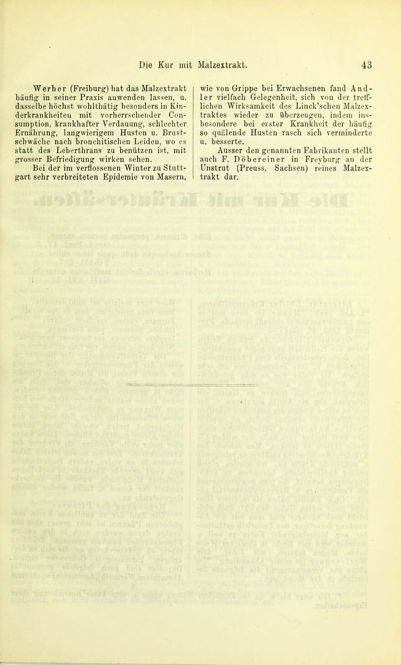 Die Kur mit Werber (Freiburg) hat das Malzextrakt häufig in seiner Praxis anwenden lassen, u. dasselbe höchst wohlthätig besonders in Kin- derkrankheiten mit vorherrschender Con- sumption, krankhafter Verdauung, schlechter Ernährung, langwierigem Husten u. Brust- schwäche nach bronchitischen Leiden, wo es statt des Leberthrans zu benützen ist, mit grosser Befriedigung wirken sehen. Bei der im verflossenen Winter zu Stutt- gart sehr verbreiteten Epidemie von Masern, Malzextrakt. 43 wie von Grippe bei Erwachsenen fand And- 1er vielfach Gelegenheit, sich von der treff- lichen Wirksamkeit des Linck'schen Malzex- traktes wieder zu überzeugen, indem ins- besondere bei erster Kranklieit der häufig so quülende Husten rasch sich verminderte u. besserte. Ausser den genannten Fabrikanten stellt auch F. Döbereiner in Freyburg an der Unstrut (Preuss. Sachsen) reines Malzex- trakt dar.