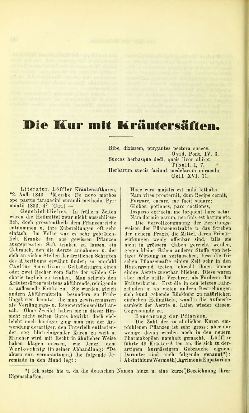 Die Kail* mit Kräuterüäften« Bibe, dixissem, purgantes pectora succos. Ovid. Pont. IV, 3. Succos herbasque dedi, queis livor abiret. Tibull. I, 7. Herbarum succis faciunt medelarum miracula. Gell. XVI, 11. Literatur. Löffler Kräutersaftlcuren, *2. Aufl. 1843. *Menke De novo morbos ope pastus taraxacini curandi methodo, Pyr- montii 1833, 4*. (Gut.) — Geschichtliches. In frühern Zeiten waren die Heilmittel zwar nicht ausschliess- lich, doch ^rösstentheils dem Pflanzenreiche entnommen u. ihre Zubereitungen oft sehr einfach. Im Volke war es sehr gebräuch- lich, Kranke dpn aus gewissen Pflanzen ausgepressten Saft trinken zu lassen, ein Gebrauch, den die Aerzte annahmen u. der sich an vielen Stellen der ärztlichen Schriften des Alterthums erwähnt findet; so empfahl Caelius Aurelianus Gelhsüchtigen, einen oder zwei Becher vom Safte der wilden Ci- chorie täslich zu trinken. Man schrieb den Kräutersäftenmi^isten.s abführende,reinigende u. auflösende Kräfte zu. Sie wurden, gleich andern Abführmitteln, besonders zu Früh- lingskuren benutzt, die man gewissermassen als Verjüngiings- u. Kegenerationsmittel an- sah. Ohne Zweifel haben sie in dieser Hin- sicht nicht selten Gutes bewirkt, doch viel- leicht noch häufiger gine man mit der An- wendung derartiger, den Unterleib entlasten- dpr, sncr. blutreinigender Kuren zu weit u. Mancher wird mit Recht in ähnlicher Weise haben klagen müssen, wie Jener, dem Werloschnig fin seiner Abhandlung: *De abusu cur. verno-autumn.) die folgende Je- remiade in den Mund legt: Haec cura majalis est mihi lethalis. Nam vires prosternit, dum Becipe cernit, Purgare, cacare, me facit sudare; Globos, potiones, paro coctiones, Inspisso extracta, me torquent haec acta: Nam dormio parum, nec finis est harum etc. Die Vervollkommnung der Bereitungs- weisen der Pflanzenextrakte u. das Streben der neuern Praxis, die Mittel, deren Primär- wirkungen wenig offenbar sind, falls sie nicht in grössern Gaben gereicht werden, gegen kleine Gaben anderer Stoff^e von hef- tiger Wirkung zu vertauschen, Hess die fri- schen Pflanzensäfte einige Zeit sehr in den Hintergrund treten, obwohl ihnen immer einige Aerzte zugethan blieben. Diese waren aber mehr stille Verehrer, als Förderer der Kräuterkuren. Erst die in den letzten Jahr- zehnden in so vielen andern Bestrebungen sich kund gebende Rückkehr zu natürlichen einfachen Heilmitteln, wandte die Aufmerk- samkeit der Aerzte u. Laien wieder diesem Gegenstande zu. Benennung der Pflanzen. Die Zahl der zu ähnlichen Kuren em- pfohlenen Pflanzen ist sehr gross; aber nur wenige davon werden noch in den neuern Pharmakopoen namhaft gemacht. Löffler führte 49 Kräuter-Arten an, die sich zu der- artigem kurmässigem Gebrauche eignen. Darunter sind auch folgende genannt*): Absinthium(Wermuth),AgrimoniaEupatorium *) Ich setze hie u. da die deutschen Naraen hinzu u. eine kurze~Bezeichnung ihrer Eigenschaften.