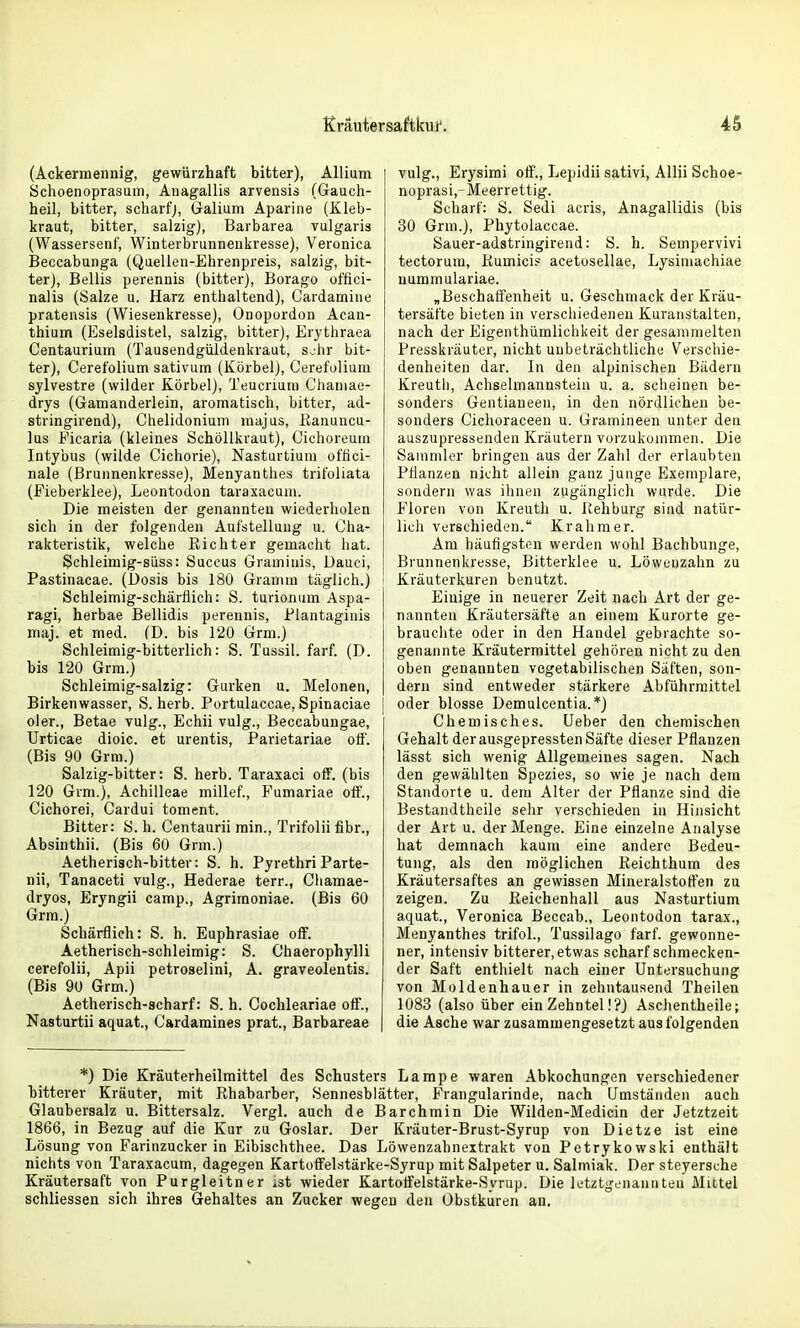 (Ackermeiinig, gewürzhaft bitter), Allium Schoenoprasum, Anagallis arvensis (Gauch- heil, bitter, scharfj, Galium Aparine (Kleb- kraut, bitter, salzig), Barbarea vulgaris (Wassersenf, Winterbrunnenkresse), Veronica Beccabunga (Quellen-Ehrenpreis, salzig, bit- ter), Bellis perennis (bitter), Borago offici- nalis (Salze u. Harz enthaltend), Cardamine pratensis (Wiesenkresse), Onopurdon Acan- thium (Eselsdistel, salzig, bitter), Erythraea Centaurium (Tausendgüldenkraut, s^'hr bit- ter), Cerefolium sativum (Körbel), Cerefoliuni sylvestre (wilder Körbel), Teucriuni Chaniae- drys (Gamanderlein, aromatisch, bitter, ad- stringirend), Chelidonium raajus, ßanuncu- lus Eicaria (kleines Schöllkraut), Cichoreuin Intybus (wilde Cichorie), Nasturtium oftici- nale (Brunnenkresse), Menyanthes trifoliata (Fieberklee), Leontodon taraxacuni. Die meisten der genannten wiederholen sich in der folgenden Aufstellung u. Cha- rakteristik, welche Richter gemacht hat. Schleimig-siiss: Succus Graminis, Dauci, Pastinacae. (Dosis bis 180 Gramm täglich.) Schleimig-schärfiich: S. turionum Aspa- ragi, herbae Bellidis perennis, Plantaginis maj. et med. (D. bis 120 Grm.) Schleimig-bitterlich: S. Tussil. farf. (D. bis 120 Grm.) Schleimig-salzig: Gurken u. Melonen, Birkenwasser, S. herb. Portulaccae, Spinaciae oler., Betae vulg., Echii vulg., Beccabungae, Urticae dioic. et urentis, Parietariae otf. (Bis 90 Grm.) Salzig-bitter: S. herb. Taraxaci off. (bis 120 Grm.), Achilleae millef., Fumariae off., Cichorei, Cardui toment. Bitter: S. h. Centaurii min., Trifolii fibr., Absinthii. (Bis 60 Grm.) Aetherisch-bitter: S. h. Pyrethri Parte- nii, Tanaceti vulg., Hederae terr., Chamae- dryos, Eryngii camp., Agriraoniae. (Bis 60 Grm.) Schärflich: S. h. Euphrasiae olF. Aetherisch-schleimig: S. Chaerophylli cerefolii, Apii petroselini, A. graveolentis. (Bis 90 Grm.) Aetherisch-scharf: S. h. Cochleariae otf., Nasturtii aquat., Cardamines prat., Barbareae vulg., Erysimi off., Lepidii sativi, Allii Schoe- noprasi,-Meerrettig. Scharf: S. Sedi acris, Anagallidis (bis 30 Grm.), Phytolaccae. Sauer-adstringirend: S. h. Sempervivi tectorum, Kumici.^ acetosellae, Lysimachiae nummulariae. „Beschahenheit u. Geschmack der Kräu- tersäfte bieten in versciiiedeiieu Kuranstalten, nach der Eigenthümlichkeit der gesammelten Presskräuter, nicht unbeträchtliche Verschie- denheiten dar. In den alpinischen Bädern Kreuth, Achselmannstein u. a. scheinen be- sonders Gentiaueen, in den nördlichen be- sonders Cichoraceen u. Gramineen unter den auszupressenden Kräutern vorzukommen. Die Sammler bringen aus der Zahl der erlaubten Pflanzen nicht allein ganz junge Exemplare, sondern was ihnen zugänglich wurde. Die Floren von Kreuth u. Rehburg sind natür- lich verschieden. Krahmer. Am häufigsten werden wohl Bachbunge, Brunnenkresse, Bitterklee u. Löwenzahn zu Kräuterkuren benutzt. Einige in neuerer Zeit nach Art der ge- nannten Kräutersäfte an einem Kurorte ge- brauchte oder in den Handel gebrachte so- genannte Kräutermittel gehören nicht zu den oben genannten vegetabilischen Säften, son- dern sind entweder stärkere Abführmittel oder blosse Demulcentia. *) Chemisches. Ueber den chemischen Gehalt der ausgepressten Säfte dieser Pflanzen lässt sich wenig Allgemeines sagen. Nach den gewählten Spezies, so wie je nach dem Standorte u. dem Alter der Pflanze sind die Bestandthcile sehr verschieden in Hinsicht der Art u. der Menge. Eine einzelne Analyse hat demnach kaum eine andere Bedeu- tung, als den möglichen Reichthum des Kräutersaftes an gewissen Mineralstoffen zu zeigen. Zu Reichenhall aus Nasturtium aquat., Veronica Beccab., Leontodon tarax., Menyanthes trifol., Tussilago farf. gewonne- ner, intensiv bitterer, etwas scharf schmecken- der Saft enthielt nach einer Untersuchung von Moldenhauer in zehntausend Theilen 1083 (also über ein Zehntel!?) Aschentheile; die Asche war zusammengesetzt aus folgenden *) Die Kräuterheilmittel des Schusters Lampe waren Abkochungen verschiedener bitterer Kräuter, mit Rhabarber, Sennesblätter, Frangularinde, nach Umständen auch Glaubersalz u. Bittersalz. Vergl. auch de Barchmin Die Wilden-Medicin der Jetztzeit 1866, in Bezug auf die Kur zu Goslar. Der Kräuter-Brust-Syrup von Dietze ist eine Lösung von Farinzucker in Eibischthee. Das Löwenzahneitrakt von Petrykowski enthält nichts von Taraxacum, dagegen Kartoffelstärke-Syrup mit Salpeter u. Salmiak. Der steyersche Kräutersaft von Purgleitner »st wieder Kartoffelstärke-Syrup. Die letztgenannten Mittel schliessen sich ihres Gehaltes an Zucker wegen den Obstküren an.
