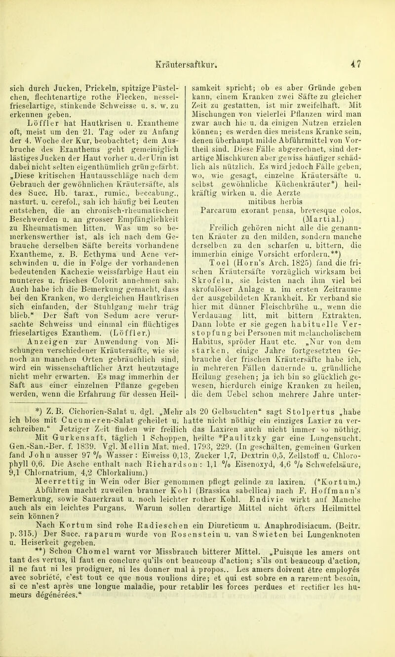 sich durch Jucken, Prickeln, spitzige Püstel- chen, flechtenartige rothe Flecken, nessel- frieselartige, stinkende Schweisse u. s. w. zu erkennen geben. Löffler hat Hautkrisen u. Exantheme oft, meist um den 21. Tag oder zu Anfang der 4. Woche der Kur, beobachtet; dem Aus- bruche des Exanthems geht gemeiniglich lästiges Jucken der Haut vorlier u. der Urin ist dabei nicht selten eigenthümlich grün gi;färbt. „Diese kritischen Hautausschläge nach dem Gebrauch der gewöhnlichen Kräutersäfte, als des Succ. Hb. tarax., rumic, beccabung., nasturt. u. cerefol., sah ich häufig hei Leuten entstehen, die an chronisch-rheumatischen Beschwerden u. an grosser Empfänglichkeit zu Rheumatismen litten. Was um so be- merkenswerther ist, als ich nach dem Ge- brauche derselben iSäfte bereits vorhandene Exantheme, z. B. Ecthjma und Acne ver- schwinden u. die in Folge der vorhandenen bedeutenden Kachexie weissfarbige Haut ein munteres u. frisches Colorit annehmen sah. Auch habe ich die Bemerkung gemaciit, dass bei den Kranken, wo dergleichen Hautkvisen sich einfanden, der Stuhlgang mehr trag blieb. Der Saft von Sedum acie verur- sachte Schweiss und einmal ein flüchtiges frieselartiges Exanthem. (Löffler.) Anzeigen zur Anwendung von Mi- schungen verschiedener Kräutersäfte, wie sie noch an manchen Orten gebräuchlich sind, wird ein wissenschaftlicher Arzt heutzutage nicht mehr erwarten. Es mag immerhin der Saft aus einer einzelnen Pflanze gegeben werden, wenn die Erfahrung für dessen Heil- samkeit spricht; ob es aber Gründe geben kann, einem Kranken zwei Säfte zu gleiclier Zeit zu gestatten, ist mir zweifelhaft. Mit Mischungen von vielerlei Pflanzen wird man zwar auch hie u. da einigen Nutzen erzielen können; es werden dies meistens Kranke sein, denen überhaupt milde Abführmittel von Vor- theil sind. Diese Fälle abgerechnet, sind der- artige Mischkuron aber gewiss häufiger schäd- lich als nützlicli. Es wird jedoch Fälle geben, wo, wie gesagt, einzelne Kräutersäfte u. selbst gewöhnliche Küchenkräuter*) heil- kräftig wirken u. die Aerzte mitibus herbis Parcarura exorant pensa, brevesque colos. (Martial.) Freilich gehören nicht alle die genann- ten Kräuter zu den milden, sondern manche derselben zu den scharfen u. bittern, die immerhin einige Vorsicht erfordern.**) Toel (Horn's Arch. 1825) fand die fri- schen Kräutersäfte vorzüglich wirksam bei Skrofeln, sie leisten nach ihm viel bei skrofulöser Anlage u. im ersten Zeiträume der ausgebildeten Krankheit. Er verband sie hier mit dünner Fleischbrühe u., wenn die Verdauung litt, mit bittern Extrakten. Dann lobte er sie gegen habituelle Ver- stopfung bei Personen mit melancholischem Habitus, spröder Haut etc. „Nur von dem starken, einige Jahre fortgesetzten Ge- brauche der frischen Kräutersäfte habe ich, in mehreren Fällen dauernde u. gründliche Heilung gesehen; ja ich bin so glücklich ge- wesen, hierdurcli einige Kranken zu heilen, die dem Hebel schon mehrere Jahre unter- *) Z.B. Cichorien-Salat u. dgl. „Mehr als 20 Gelbsuchten sagt Stolpertus „habe ich blos mit Cucumeren-Salat geheilet u. hatte nicht nöthig ein einziges Laxier zu ver- schreiben. Jetziger Zeit finden wir freilich das Laxii'en auch nicht immer so nöthig. Mit Gurkensaft, täglich 1 Schoppen, heilte *Paulitzky gar eine Lungensucht. Gen.-San.-Ber. f. 1839. Vgl. Mellin Mat. med. 1793, 229. (In geschälten, gemeinen Gurken fand John ausser 97 /o Wasser: Eiweiss 0,13, Zucker 1,7, Dextrin 0,5, Zellstoft' u. Chloro- phyll 0,6. Die Asche enthalt nach Richardsoii : 1,1 lo Eisenoxyd, 4,6 % Schwefelsäure, 9,1 Chlornatrium, 4,2 Chlorkalium.) Meerrettig in Wein oder Bier genommen pflegt gelinde zu laxiren. (*Kortum.) Abführen macht zuweilen brauner Kohl (Brassica sabellica) nach F. Hoffmann's Bemerkung, sowie Sauerkraut u. noch leichter rother Kohl. Endivie wirkt auf Manche auch als ein leichtes Purgans. Warum sollen derartige Mittel nicht öfters Heilmittel sein können? Nach Kortum sind rohe Radieschen ein Diureticum u. Anaphrodisiacum. (Beitr. p. 315.) Der Succ. raparum wurde von Rosenstein u. van Swieten bei Lungenknoten u. Heiserkeit gegeben. **) Schon Chomel warnt vor Missbrauch bitterer Mittel. „Puisque les amers ont tant des vertus, il faut en conclure qu'ils ont beaucoup d'action; s'ils ont beaucoup d'action, il ne faut ni les prodiguer, ni les donner mal ä propos.. Les amers doivent etre employes avec sobriete, c'est tout ce que nous voulions dire; et qui est sobre en a rarement bcsoin, si ce n'est apres une longue maladie, pour retablir les forces perdues et rectifier les Im- meurs degenerees.