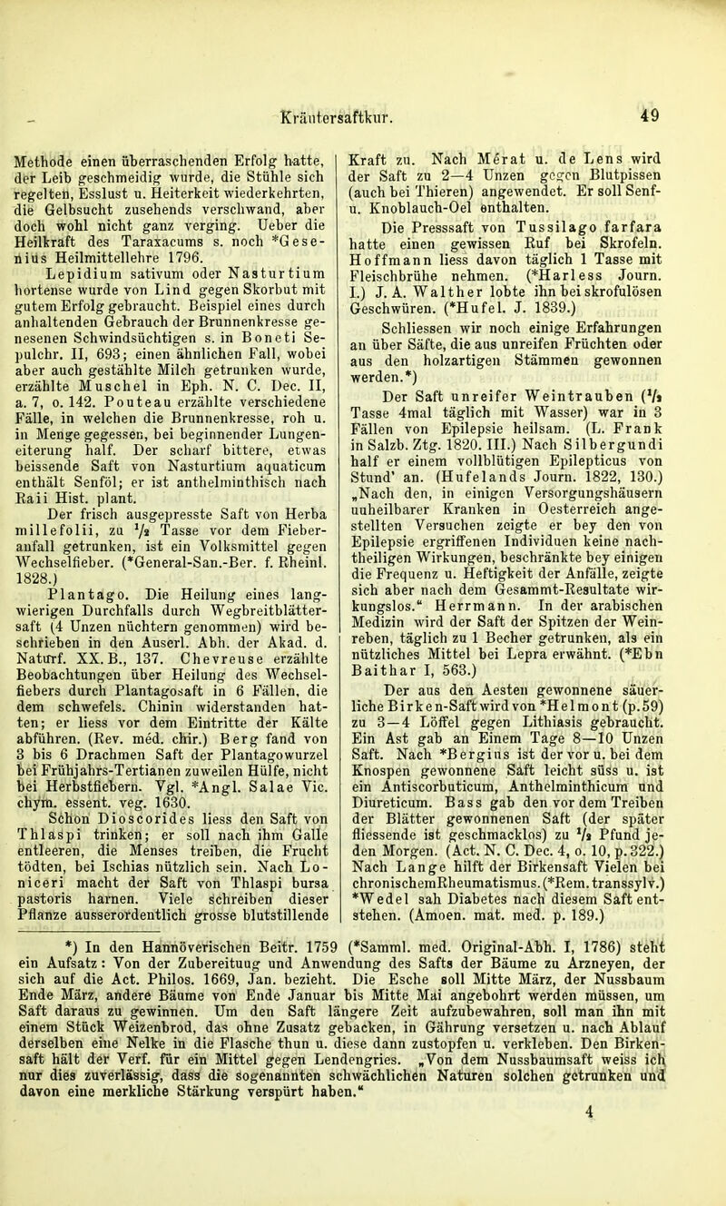 Methode einen überraschenden Erfolg hatte, der Leib geschmeidig wurde, die Stühle sich regelten, Esslust u. Heiterkeit wiederkehrten, die Gelbsucht zusehends verschwand, aber doch wohl nicht ganz verging. Ueber die Heilkraft des Taraxacums s. noch *Gese- nius Heilmittellehre 1796. Lepidium sativum oder Nasturtium hortense wurde von Lind gegen Skorbut mit gutem Erfolg gebraucht. Beispiel eines durch anhaltenden Gebrauch der Brunnenkresse ge- nesenen Schwindsüchtigen s. in Boneti Se- pulchr. II, 693; einen ähnlichen Fall, wobei aber auch gestählte Milch getrunken wurde, erzählte Muschel in Eph. N. C. üec. II, a. 7, 0.142. Pouteau erzählte verschiedene Fälle, in welchen die Brunnenkresse, roh u. in Menge gegessen, bei beginnender Lungen- eiterung half. Der scharf bittere, etwas beissende Saft von Nasturtium aquaticum enthält Senföl; er ist anthelniinthisch nach Eaii Hist. plant. Der frisch ausgepresste Saft von Herba millefolii, zu Tasse vor dem Fieber- anfall getrunken, ist ein Volksmittel gegen Wechselfieber. (*General-San.-Ber. f. Rheinl. 1828.) Plantag0. Die Heilung eines lang- wierigen Durchfalls durch Wegbreitblätter- saft (4 Unzen nüchtern genommen) wird be- sehrieben in den Auserl. Abh. der Akad. d. Natutf. XX. B., 137. Chevreuse erzählte Beobachtungen über Heilung des Wechsel- fiebers durch Plantagosaft in 6 Fällen, die dem schwefeis. Chinin widerstanden hat- ten; er liess vor dem Eintritte der Kälte abführen. (Rev. med. chir.) Berg fand von 8 bis 6 Drachmen Saft der Plantagowurzel bei Frühjahrs-Tertianen zuweilen Hülfe, nicht bei Herbstfiebern. Vgl. *AngL Salae Vic. chym. essent. veg. 1630. Schon Dioscorides liess den Saft von Thlaspi trinken; er soll nach ihm Galle entleeren, die Menses treiben, die Frucht tödten, bei Ischias nützlich sein. Nach Lo- niceri macht der Saft von Thlaspi bursa pastoris harnen. Viele schreiben dieser Pflanze ausserordentlich grosse blutstillende Kraft zu. Nach Merat u. de Lens wird der Saft zu 2—4 Unzen gegen Blutpissen (auch bei Thieren) angewendet. Er soll Senf- u. Knoblauch-Oel enthalten. Die Presssaft von Tussilago farfara hatte einen gewissen Ruf bei Skrofeln. Hoffmann liess davon täglich 1 Tasse mit Fleischbrühe nehmen. (*Harless Journ. I.) J.A. Walther lobte ihn bei skrofulösen Geschwüren. (*Hufel. J. 1839.) Schliessen wir noch einige Erfahrungen an über Säfte, die aus unreifen Früchten oder aus den holzartigen Stämmen gewonnen werden.*) Der Saft unreifer Weintrauben (V» Tasse 4mal täglich mit Wasser) war in 3 Fällen von Epilepsie heilsam. (L. Frank inSalzb. Ztg. 1820. IIL) Nach Silbergundi half er einem vollblütigen Epilepticus von Stund' an. (Hufelands Journ. 1822, 130.) „Nach den, in einigen Versorgungshäusern unheilbarer Kranken in Oesterreich ange- stellten Versuchen zeigte er bey den von Epilepsie ergriffenen Individuen keine nach- theiligen Wirkungen, beschränkte bey einigen die Frequenz u. Heftigkeit der Anfälle, zeigte sich aber nach dem Gesammt-Resultate wir- kungslos. Herrmann. In der arabischen Medizin wird der Saft der Spitzen der Wein- reben, täglich zu 1 Becher getrunken, als ein nützliches Mittel bei Lepra erwähnt. (*Ebn Baithar I, 563.) Der aus den Aesten gewonnene säuer- liche Birken-Saft wird von *Helmont (p.59) zu 3 — 4 Löffel gegen Lithiasis gebraucht. Ein Ast gab an Einem Tage 8—10 Unzen Saft. Nach *Bergius ist der vor u. bei dem Knospen gewonnene Saft leicht süss u. ist ein Antiscorbuticum, Anthelminthicum und Diureticum. Bass gab den vor dem Treiben der Blätter gewonnenen Saft (der später fliessende ist geschmacklos) zu Va Pfund je- den Morgen. (Act. N. C. Dec. 4, o. 10, p.322.) Nach Lange hilft der Birkensaft Vielen bei chronischemRheumatismus. (*Rem. transsyl v.) *Wedel sah Diabetes nach diesem Saft ent- stehen. (Amoen. mat. med. p. 189.) *) In den Hannöverischen Beitr. 1759 (*Samml. med. Original-Abh. I, 1786) steht ein Aufsatz: Von der Zubereituug und Anwendung des Safts der Bäume zu Arzneyen, der sich auf die Act. Philos. 1669, Jan. bezieht. Die Esche soll Mitte März, der Nussbaum Ende März, andere Bäume von Ende Januar bis Mitte Mai angebohrt werden müssen, um Saft daraus zu gewinnen. Um den Saft längere Zeit aufzubewahren, soll man ihn mit einem Stück Weizenbrod, das ohne Zusatz gebacken, in Gährung versetzen u. nach Ablauf derselben eine Nelke in die Flasche thun u. diese dann zustopfen u. verkleben. Den Birken- saft hält der Verf. für ein Mittel gegen Lendengries. „Von dem Nussbaumsaft weiss ich nur dies zuverlässig, dass die sogenannten schwächlichen Naturen solchen getrunken und davon eine merkliche Stärkung verspürt haben.