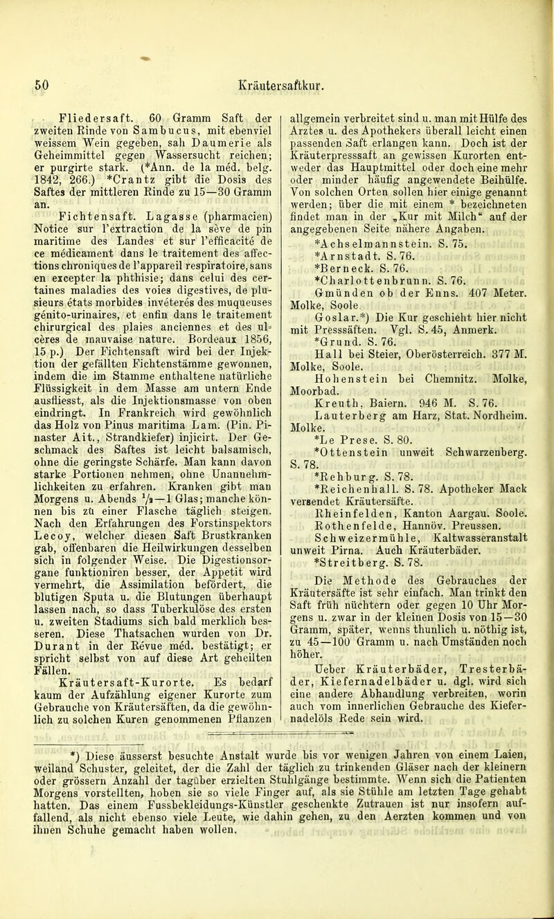 . • Fliedersaft. 60 Gramm Saft der zweiten Rinde von Sambucus, mit ebenviel weissem Wein gegeben, sah Daumerie als Geheimmittel gegen Wassersucht reichen; er purgirte stark. (*Ann. de la med. belg. 1842, 266.) *Crantz gibt die Dosis des Saftes der mittleren Rinde zu 15—30 Gramm an. Fichtensaft. Lagasse (pharmacien) Notice sur l'extraction de la seve de pin maritime des Landes et sur l'efflcacite de ce raedicament dans le traitement des affec- tions chroniques de l'appareil respiratoire, sans en excepter la phthisie; dans celui des cer- taines maladies des voiea digestives, de plu- sieurs etats morbides inveteres des muqueuses genito-urinaires, et enfin dans le traitement chirurgical des plaies anciennes et des ul= ceres de mauvaise nature. Bordeaux 1856, 15 p.) Der Fichtensaft wird bei der Injek- tion der gefällten Fichtenstämme gewonnen, indem die im Stamme enthaltene natürliche Flüssigkeit in dem Masse am untern Ende ausfliesst, als die Injektionsmasse von oben eindringt. In Frankreich wird gewöhnlich das Holz von Pinus maritima Lam. (Pin. Pi- naster Ait., Strandkiefer) injicirt. Der Ge- schmack des Saftes ist leicht balsamisch, ohne die geringste Schärfe. Man kann davon starke Portionen nehmen, ohne Unannehm- lichkeiten zu erfahren. Kranken gibt man Morgens u. Abends V' — 1 Glas; manche kön- nen bis zü einer Flasche täglich steigen. Nach den Erfahrungen des Forstinspektors Lecoy, welcher diesen Saft Brustkranken gab, offenbaren die Heilwirkungen desselben sich in folgender Weise. Die Digestionsor- gane funktioniren besser, der Appetit wird vermehrt, die Assimilation befördert, die blutigen Sputa u. die Blutungen überhaupt lassen nach, so dass Tuberkulöse des ersten u. zweiten Stadiums sich bald merklich bes- seren. Diese Thatsachen wurden von Dr. Dur an t in der Revue med. bestätigt; er spricht selbst von auf diese Art geheilten Fällen. Kräutersaft-Kurorte. Es bedarf kaum der Aufzählung eigener Kurorte zum Gebrauche von Kräutersäften, da die gewöhn- lich zu solchen Kuren genommenen Pflanzen allgemein verbreitet sind u. man mit Hülfe des Arztes u. des Apothekers überall leicht einen passenden Saft erlangen kann. Doch ist der Kräuterpresssaft an gewissen Kurorten ent- weder das Hauptmittel oder doch eine mehr oder minder häufig angewendete Beihülfe. Von solchen Orten sollen hier einige genannt werden; über die mit einem * bezeichneten findet man in der „Kur mit Milch auf der angegebenen Seite nähere Angaben. *Achselmannstein. S. 75. *Arnstadt. S. 76. *Berneck. S. 76. ♦Charlottenbrunn. S. 76. Gmünden ob der Enns. 407 Meter. Molke, Soole. Goslar.*) Die Kur geschieht hier nicht mit Presssäften. Vgl. S. 45, Anmerk. *Grund. S. 76. Hall bei Steier, Oberösterreich. 377 M. Molke, Soole. Hollenstein bei Chemnitz. Molke, Moorbad. Kreuth, Baiern. 946 M. S. 76. Lauterberg am Harz, Stat. Nordheim. Molke. *Le Frese. S. 80. *Ottenstein unweit Schwarzenberg. S. 78. *Rehburg. S. 78. *Reichenhall. S. 78. Apotheker Mack versendet Kräutersäfte. Rheinfelden, Kanton Aargau. Soole. Rothenfelde, Hannöv. Preussen. Schweizermühle, Kaltwasseranstalt unweit Pirna. Auch Kräuterbäder. *Streitberg. S. 78. Die Methode des Gebrauches der Kräutersäfte ist sehr einfach. Man trinkt den Saft früh nüchtern oder gegen 10 Uhr Mor- gens u. zwar in der kleinen Dosis von 15—30 Gramm, später, wenns thunlich u. nöthig ist, zu 45 — 100 Gramm u. nach Umständen noch höher. üeber Kräuterbäder, Tresterbä- der, Kiefernadelbäder u. dgl. wird sich eine andere Abhandlung verbreiten, worin auch vom innerlichen Gebrauche des Kiefer- nadelöls Rede sein wird. *) Diese äusserst besuchte Anstalt wurde bis vor wenigen Jahren von einem Laien, weiland Schuster, geleitet, der die Zahl der täglich zu trinkenden Gläser nach der kleinern oder grössern Anzahl der tagüber erzielten Stuhlgänge bestimmte. Wenn sich die Patienten Morgens vorstellten, hoben sie so viele Finger auf, als sie Stühle am letzten Tage gehabt hatten. Das einem Fussbekleidungs-Künstler geschenkte Zutrauen ist nur insofern auf- fallend, als nicht ebenso viele Leute, wie dahin gehen, zu den Aerzten kommen und von ihnen Schuhe gemacht haben wollen. i.hoai 'iiii') nov£b
