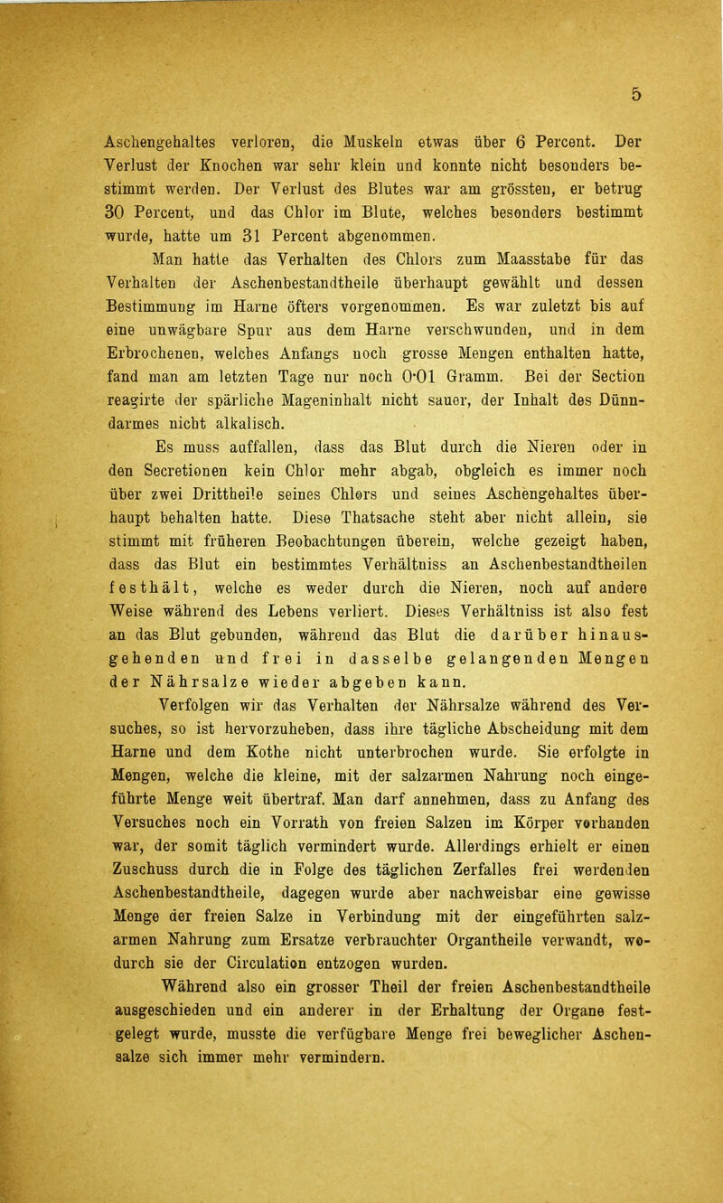 Aschengehaltes verloren, die Muskeln etwas über 6 Percent. Der Verlust der Knochen war sehr klein und konnte nicht besonders be- stimmt werden. Der Verlust des Blutes war am grössten, er betrug 30 Percent, und das Chlor im Blute, welches besonders bestimmt wurde, hatte um 31 Percent abgenommen. Man hatte das Verhalten des Chlors zum Maasstabe für das Verhalten der Aschenbestandtheile überhaupt gewählt und dessen Bestimmung im Harne öfters vorgenommen. Es war zuletzt bis auf eine unwägbare Spur aus dem Harne verschwunden, und in dem Erbrochenen, welches Anfangs noch grosse Mengen enthalten hatte, fand man am letzten Tage nur noch 0*01 Gramm. Bei der Section reagirte der spärliche Mageninhalt nicht sauer, der Inhalt des Dünn- darmes nicht alkalisch. Es muss auffallen, dass das Blut durch die Nieren oder in den Secretionen kein Chlor mehr abgab, obgleich es immer noch über zwei Drittheile seines Chlors und seines Aschengehaltes über- haupt behalten hatte. Diese Thatsache steht aber nicht allein, sie stimmt mit früheren Beobachtungen überein, welche gezeigt haben, dass das Blut ein bestimmtes Verhältniss an Aschenbestandtheilen festhält, welche es weder durch die Nieren, noch auf andere Weise während des Lebens verliert. Dieses Verhältniss ist also fest an das Blut gebunden, während das Blut die darüber hinaus- gehenden und frei in dasselbe gelangenden Mengen der Nährsalze wieder abgeben kann. Verfolgen wir das Verhalten der Nährsalze während des Ver- suches, so ist hervorzuheben, dass ihre tägliche Abscheidung mit dem Harne und dem Eothe nicht unterbrochen wurde. Sie erfolgte in Mengen, welche die kleine, mit der salzarmen Nahrung noch einge- führte Menge weit übertraf. Man darf annehmen, dass zu Anfang des Versuches noch ein Vorrath von freien Salzen im Körper vorhanden war, der somit täglich vermindert wurde. Allerdings erhielt er einen Zuschuss durch die in Folge des täglichen Zerfalles frei werdenden Aschenbestandtheile, dagegen wurde aber nachweisbar eine gewisse Menge der freien Salze in Verbindung mit der eingeführten salz- armen Nahrung zum Ersätze verbrauchter Organtheile verwandt, wo- durch sie der Circulation entzogen wurden. Während also ein grosser Theil der freien Aschenbestandtheile ausgeschieden und ein anderer in der Erhaltung der Organe fest- gelegt wurde, musste die verfügbare Menge frei beweglicher Aschen- salze sich immer mehr vermindern.