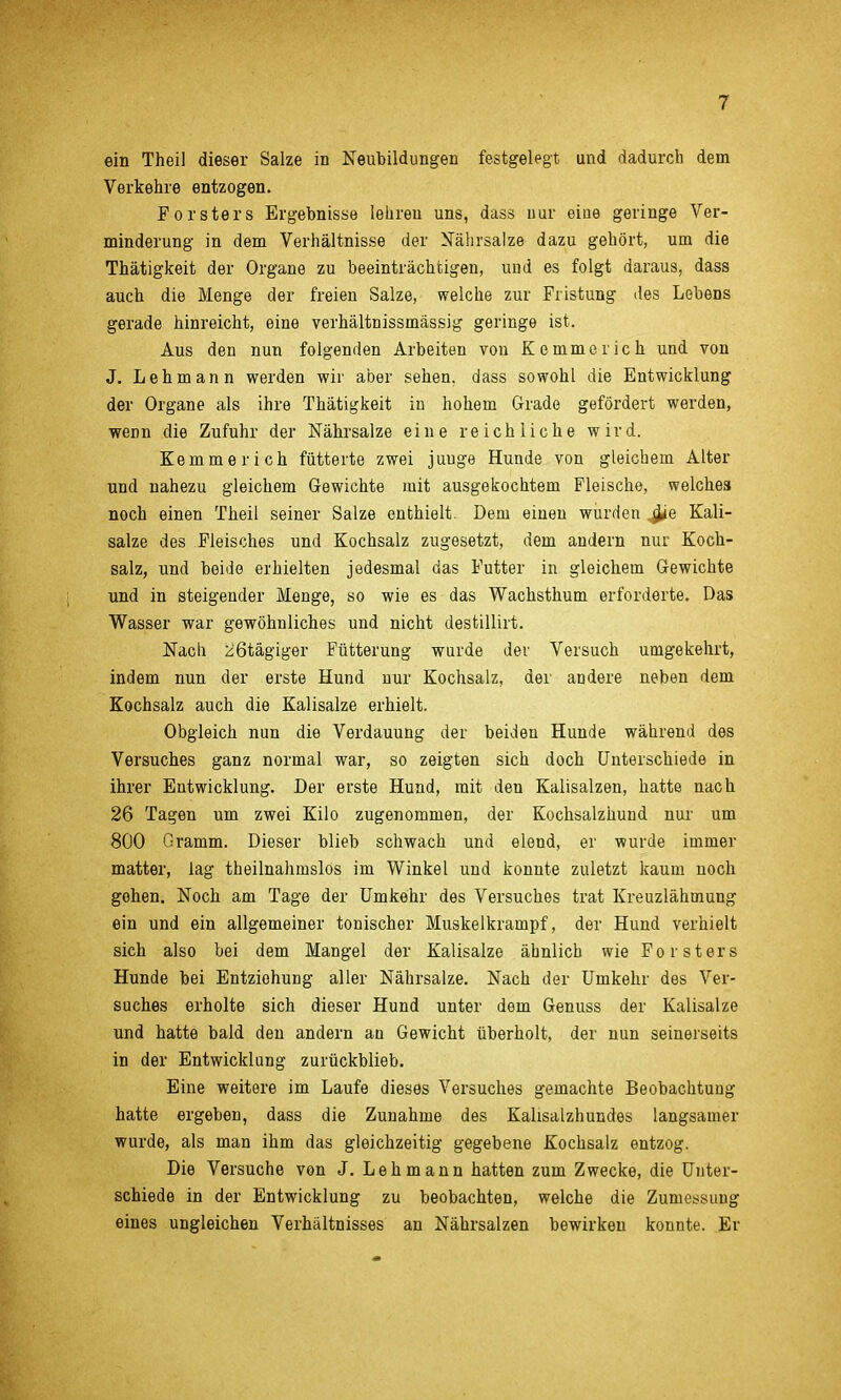 ein Theil dieser Salze in Neubildungen festgelegt und dadurch dem Verkehre entzogen. Forsters Ergebnisse lehren uns, dass nur eine geringe Ver- minderung in dem Verhältnisse der Nährsalze dazu gehört, um die Thätigkeit der Organe zu beeinträchtigen, uud es folgt daraus, dass auch die Menge der freien Salze, welche zur Fristung des Lebens gerade hinreicht, eine verhältnissmässig geringe ist. Aus den nun folgenden Arbeiten von Kemmerich und von J. Lehmann werden wir aber sehen, dass sowohl die Entwicklung der Organe als ihre Thätigkeit in hohem Grade gefördert werden, wem die Zufuhr der Nährsalze eine reichliche wird. Kemmerich fütterte zwei juuge Hunde von gleichem Alter und nahezu gleichem Gewichte mit ausgekochtem Fleische, welches noch einen Theil seiner Salze enthielt. Dem einen wurden ,^e Kali- salze des Fleisches und Kochsalz zugesetzt, dem andern nur Koch- salz, und beide erhielten jedesmal das Futter in gleichem Gewichte und in steigender Menge, so wie es das Wachsthum erforderte. Das Wasser war gewöhnliches und nicht destillirt. Nach üßtägiger Fütterung wurde der Versuch umgekehrt, indem nun der erste Hund nur Kochsalz, der andere neben dem Kochsalz auch die Kalisalze erhielt. Obgleich nun die Verdauung der beiden Hunde während des Versuches ganz normal war, so zeigten sich doch Unterschiede in ihrer Entwicklung. Der erste Hund, mit den Kalisalzen, hatte nach 26 Tagen um zwei Kilo zugenommen, der Kochsalzüund nur um 800 Gramm. Dieser blieb schwach und elend, er wurde immer matter, lag theilnahmslos im Winkel und konnte zuletzt kaum noch gehen. Noch am Tage der Umkehr des Versuches trat Kreuzlähmung ein und ein allgemeiner tonischer Muskelkrampf, der Hund verhielt sich also bei dem Mangel der Kalisalze ähnlich wie Forsters Hunde bei Entziehung aller Nährsalze. Nach der Umkehr des Ver- suches erholte sich dieser Hund unter dem Genuss der Kalisalze und hatte bald den andern an Gewicht überholt, der nun seinerseits in der Entwicklung zurückblieb. Eine weitere im Laufe dieses Versuches gemachte Beobachtung hatte ergeben, dass die Zunahme des Kalisalzhundes langsamer wurde, als man ihm das gleichzeitig gegebene Kochsalz entzog. Die Versuche von J. Lehmann hatten zum Zwecke, die Unter- schiede in der Entwicklung zu beobachten, welche die Zumessung eines ungleichen Verhältnisses an Nährsalzen bewirken konnte. Er