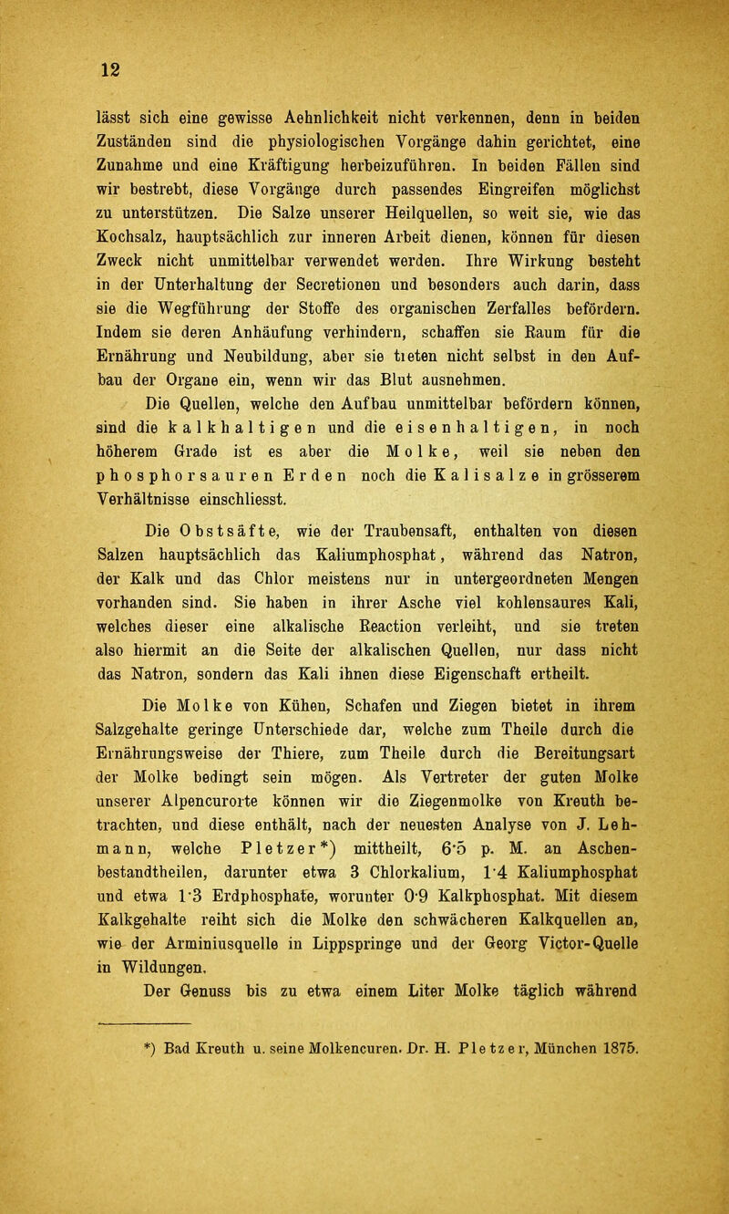 lässt sich eine gewisse Aehnlichkeit nicht verkennen, denn in beiden Zuständen sind die physiologischen Vorgänge dahin gerichtet, eine Zunahme und eine Kräftigung herbeizuführen. In beiden Fällen sind wir bestrebt, diese Vorgänge durch passendes Eingreifen möglichst zu unterstützen. Die Salze unserer Heilquellen, so weit sie, wie das Kochsalz, hauptsächlich zur inneren Arbeit dienen, können für diesen Zweck nicht unmittelbar verwendet werden. Ihre Wirkung besteht in der Unterhaltung der Secretionen und besonders auch darin, dass sie die Wegführung der Stoffe des organischen Zerfalles befördern. Indem sie deren Anhäufung verhindern, schaffen sie Raum für die Ernährung und Neubildung, aber sie tieten nicht selbst in den Auf- bau der Organe ein, wenn wir das Blut ausnehmen. Die Quellen, welche den Aufbau unmittelbar befördern können, sind die kalkhaltigen und die e i s e n h a 11 i g e n, in noch höherem Grade ist es aber die Molke, weil sie neben den phosphor sauren Erden noch die K a 1 i s a 1 z e in grösserem Verhältnisse einschliesst. Die Obstsäfte, wie der Traubensaft, enthalten von diesen Salzen hauptsächlich das Kaliumphosphat, während das Natron, der Kalk und das Chlor meistens nur in untergeordneten Mengen vorhanden sind. Sie haben in ihrer Asche viel kohlensaure.s Kali, welches dieser eine alkalische Eeaction verleiht, und sie treten also hiermit an die Seite der alkalischen Quellen, nur dass nicht das Natron, sondern das Kali ihnen diese Eigenschaft ertheilt. Die Molke von Kühen, Schafen und Ziegen bietet in ihrem Salzgehalte geringe Unterschiede dar, welche zum Theile durch die Ernährungsweise der Thiere, zum Theile durch die Bereitungsart der Molke bedingt sein mögen. Als Vertreter der guten Molke unserer Alpencurorte können wir die Ziegenmolke von Kreuth be- trachten, und diese enthält, nach der neuesten Analyse von J. Leh- mann, welche P1 e t z e r *) mittheilt, 6*5 p. M. an Ascben- bestandtheilen, darunter etwa 3 Chlorkalium, l A Kaliumphosphat und etwa TS Erdphosphate, worunter 0-9 Kalkphosphat. Mit diesem Kalkgehalte reiht sich die Molke den schwächeren Kalkquellen an, wie der Arminiusquelle in Lippspringe und der Georg Victor-Quelle in Wildungen, Der Genuss bis zu etwa einem Liter Molke täglich während *) Bad Kreuth u. seine Molkencuren. Dr. H. Ple tzer, München 1875.