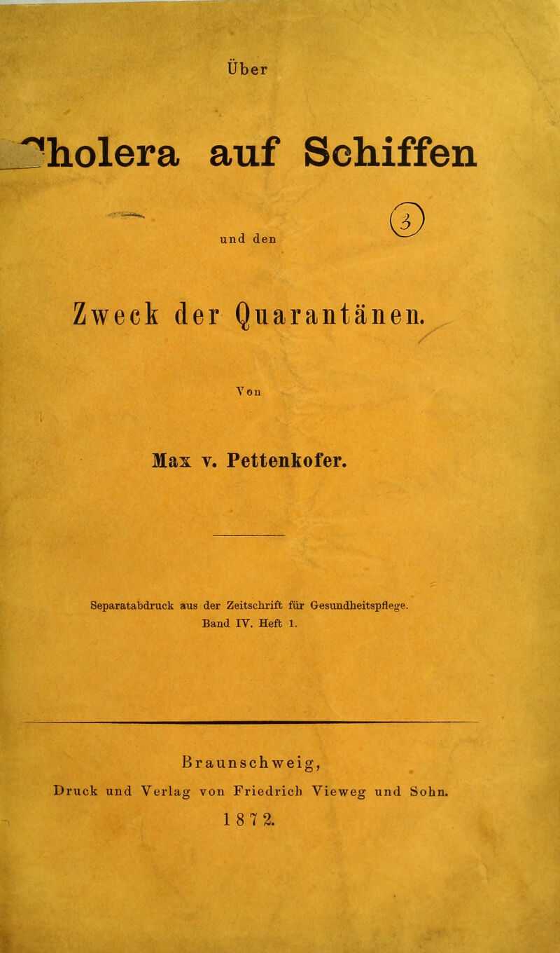 über !^liolera auf Schiffen Zweck der Quarantänen. Von Max V. Pettenkofer. Separatabdruck aus der Zeitschrift für G-esundheitspflege. Band IV. Heft 1. Braunschweig, Druck und Verlag von Friedrich Vieweg und Sohn.