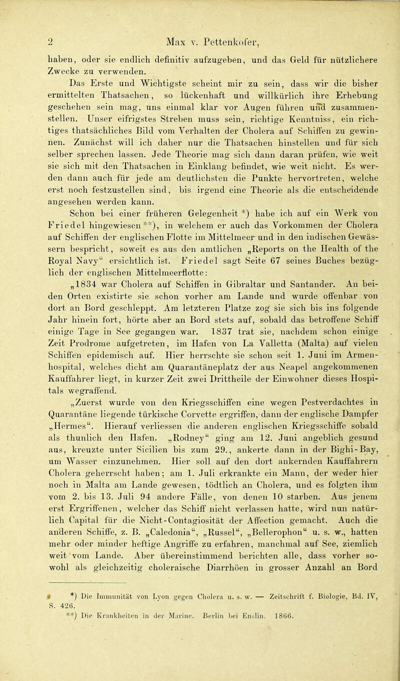 haben, oder sie endlich definitiv aufzugeben, und das Geld für nützlichere Zwecke zu verwenden. Das Erste und Wichtigste scheint mir zu sein, dass wir die bisher ermittelten Thatsachen, so lückenhaft und willkürlich ihre Erhebung geschehen sein mag, uns einmal klar vor Augen führen und zusammen- stellen. Unser eifrigstes Streben muss sein, richtige Kenntniss, ein rich- tiges thatsächliches Bild vom Verhalten der Cholera aiif Schiffen zu gewin- nen. Zunächst will ich daher nur die Thatsachen hinstellen und für sich selber sprechen lassen. Jede Theorie mag sich dann daran prüfen, wie weit sie sich mit den Thatsachen in Einklang befindet, wie weit nicht. Es wer- den dann auch für jede am deutlichsten die Punkte hervortreten, welche erst noch festzustellen sind, bis irgend eine Theorie als die entscheidende angesehen werden kann. Schon bei einer früheren Gelegenheit *) habe ich auf ein Werk von Friedet hingewiesen**), in welchem er auch das Vorkommen der Cholera auf Schiffen der englischen Flotte im Mittelmeer und in den indischen Gewäs- sern bespricht, soweit es aus den amtlichen „Reports on the Health of the Royal Navy ersichtlich ist. Friedel sagt Seite 67 seines Buches bezüg- lich der englischen Mittelmeerflotte: „1834 war Cholera auf Schiffen in Gibraltar und Santander. An bei- den Orten existirte sie schon vorher am Lande und wurde offenbar von dort an Bord geschleppt. Am letzteren Platze zog sie sich bis ins folgende Jahr hinein fort, hörte aber an Bord stets auf, sobald das betroffene Schiff einige Tage in See gegangen war. 1837 trat sie, nachdem schon einige Zeit Prodrome aufgetreten, im Hafen von La Valletta (Malta) auf vielen Schiffen epidemisch auf. Hier herrschte sie schon seit 1. Juni im Armen- hospital, welches dicht am Quarantäneplatz der aus Neapel angekommenen Kauffahrer liegt, in kurzer Zeit zwei Drittheile der Einwohner dieses Hospi- tals wegraffend. „Zuerst wurde von den Kriegsschiffen eine wegen Pestverdachtes in Quarantäne liegende türkische Corvette ergriffen, dann der englische Dampfer „Hermes. Hierauf verliessen die anderen englischen Kriegsschiffe sobald als thunlich den Hafen. „Rodney ging am 12. Juni angeblich gesund aus, kreuzte unter Sicilien bis zum 29., ankerte dann in dei- Bighi-Bay, um Wasser einzunehmen. Hier soll auf den dort ankernden Kauffahrern Cholera geherrscht haben; am 1. Juli erkrankte ein Mann, der weder hier noch in Malta am Lande gewesen, tödtlich an Cholera, und es folgten ihm vom 2. bis 13. Juli 94 andere Fälle, von denen 10 starben. Aus jenem erst Ergriffenen, welcher das Schiff nicht verlassen hatte, wird nun natür- lich Capital für die Nicht-Contagiosität der Affection gemacht. Auch die anderen Schiffe, z. B. „Caledonia, „Rüssel, „Bellerophon u. s. w., hatten mehr oder minder heftige Angriffe zu erfahren, manchmal auf See, ziemlich weit vom Lande. Aber übereinstimmend berichten alle, dass vorher so- wohl als gleichzeitig choleraische Diarrhöen in grosser Anzahl an Bord 0 *) Die Immunität von Lyon gegen Clioloru u. s. w. — Zeitselirii't f. Biologie, Bd. IV, S. 426. **) Die Ki-MMklieilen in iler Marine. Berlin bei Enslin. 1866.