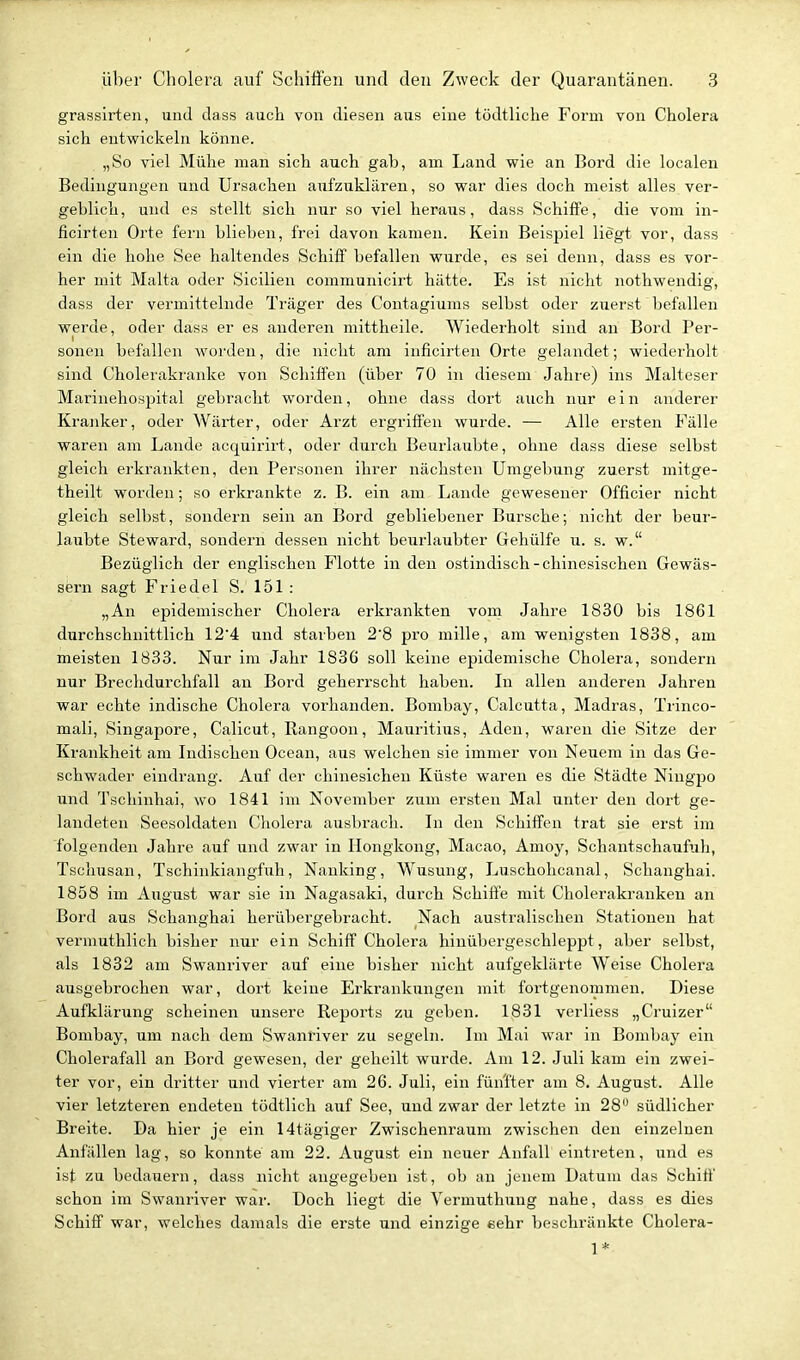 grassirten, und dass auch von diesen aus eine tödtliche Form von Cholera sich entwickeln könne. „So viel Mühe man sich auch gab, am Land wie an Bord die localen Bedingungen und Ursachen aufzuklären, so war dies doch meist alles ver- geblich, und es stellt sich nur so viel heraus, dass Schiffe, die vom in- ficirten Orte fern blieben, frei davon kamen. Kein Beispiel liegt vor, dass ein die hohe See haltendes Schiff befallen wurde, es sei denn, dass es vor- her mit Malta oder Sicilien communicirt hätte. Es ist nicht nothwendig, dass der vermittelnde Träger des Contagiums selbst oder zuerst befallen werde, oder dass er es anderen mittheile. Wiederholt sind au Bord Per- sonen befallen worden, die nicht am inficirten Orte gelandet; wiederholt sind Cholerakranke von Schiffen (über 70 in diesem Jahre) ins Malteser Marinehospital gebracht worden, ohne dass dort auch nur e i n anderer Kranker, oder Wärter, oder Arzt ergriffen wurde. — Alle ersten Fälle waren am Lande acquirirt, oder durch Beurlaubte, ohne dass diese selbst gleich erkrankten, den Personen ihrer nächsten Umgebung zuerst mitge- theilt worden; so erkrankte z. B. ein am Lande gewesener Officier nicht gleich selbst, sondern sein an Bord gebliebener Bursche; nicht der beur- laubte Steward, sondern dessen nicht beiirlaubter Gehülfe u. s. w. Bezüglich der englischen Flotte in den ostindisch-chinesischen Gewäs- sern sagt Friedel S. 151 : „An epidemischer Cholera erkrankten vom Jahre 1830 bis 1861 durchschnittlich 12'4 und starben 2'8 pro mille, am wenigsten 1838, am meisten 1833. Nur im Jahr 1836 soll keine epidemische Cholera, sondern nur Brechdurchfall au Bord geherrscht haben. In allen anderen Jahren war echte indische Cholera vorhanden. Bombay, Calcutta, Madras, Trinco- mali, Singapore, Calicut, Rangoon, Mauritius, Aden, waren die Sitze der Krankheit am Indischen Ocean, aus welchen sie immer von Neuem in das Ge- schwader eindrang. Auf der chinesichen Küste waren es die Städte Niugpo und Tschinhai, wo 1841 im November zum ersten Mal unter den dort ge- landeten Seesoldaten Cholera ausbrach. In den Schiffen trat sie erst im folgenden Jahre auf und zwar in Hongkong, Macao, Amoy, Schantschaufuh, Tschusan, Tscliinkiangfuh, Nanking, Wusung, Luschohcanal, Schanghai. 1858 im August war sie in Nagasaki, durch Schiffe mit Cholerakranken an Bord aus Schanghai herübergebracht. Nach australischen Stationen hat vermuthlich bisher nur ein Schiff Cholera hinübergeschleppt, aber selbst, als 1832 am Swanriver auf eine bisher nicht aufgeklärte Weise Cholera ausgebrochen war, dort keine Ei'kranktmgen mit fortgenommen. Diese Aufklärung scheinen unsere Reports zu geben. 1831 verliess „Cruizer Bombay, um nach dem Swanriver zu segeln. Im Mai war in Bombay ein Cholerafall an Bord gewesen, der geheilt wurde. Am 12. Juli kam ein zwei- ter vor, ein dritter und vierter am 26. Juli, ein fünfter am 8. August. Alle vier letzteren endeten tödtlich auf See, und zwar der letzte in 28 südlicher Breite. Da hier je ein 14tägiger Zwischenraum zwischen den einzelnen Anfällen lag, so konnte am 22. August ein neuer Anfall eintreten, und es ist zu bedaiiern, dass nicht angegeben ist, ob an jenem Datum das Schiff schon im Swanriver war. Doch liegt die Vermxithung nahe, dass es dies Schiff war, welches damals die erste und einzige eehr beschränkte Cholera- 1*