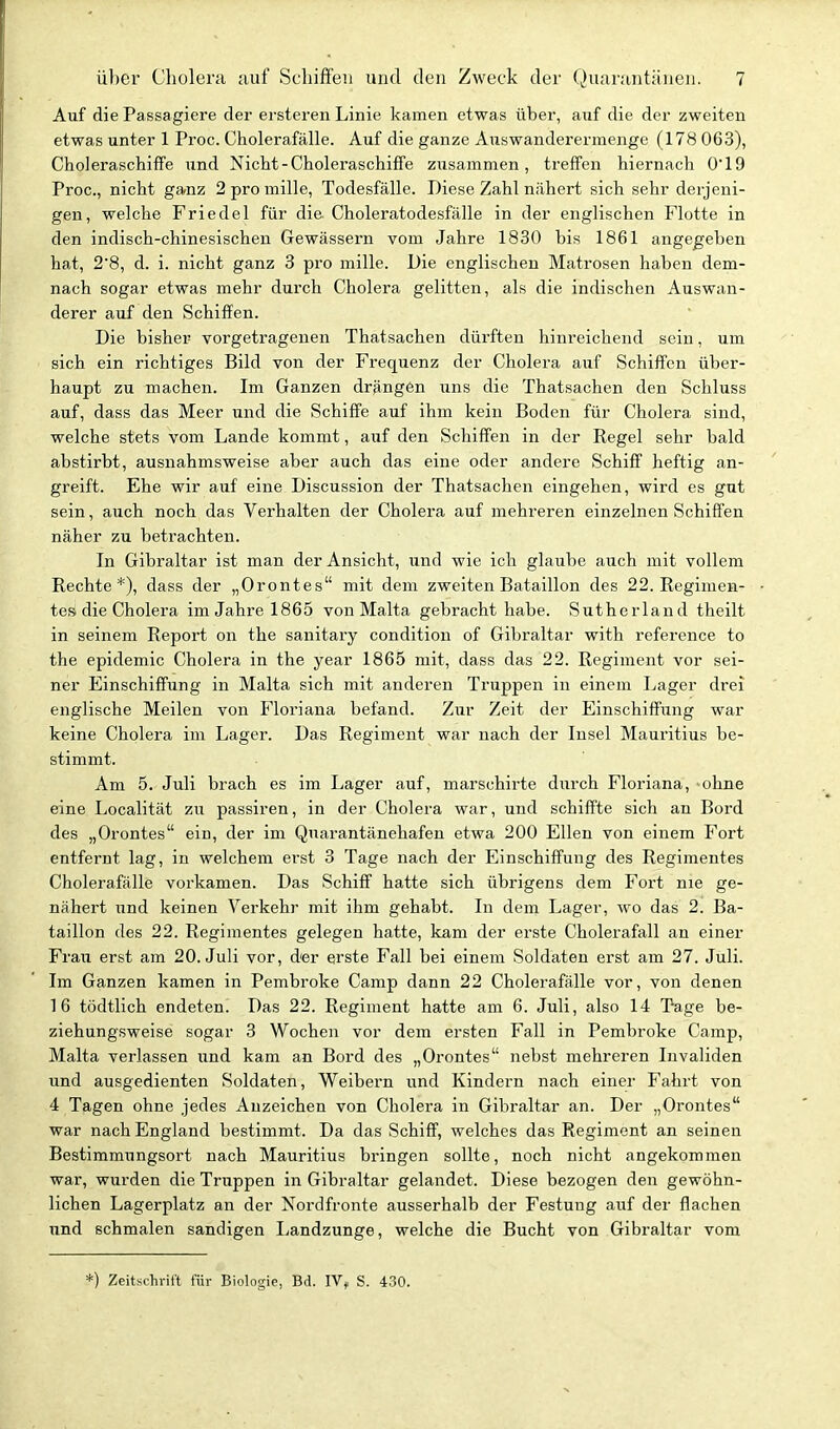 Auf die Passagiere der ersteren Linie kamen etwas über, auf die der zweiten etwas unter 1 Proc. Cholerafälle. Auf die ganze Auswanderermenge (178 063), CholeraschiflFe und Nicht-Choleraschiffe zusammen, treffen hiernach 0'19 Proc, nicht ganz 2 pro mille, Todesfälle. Diese Zahl nähert sich sehr derjeni- gen, welche Priedel für die Choleratodesfälle in der englischen Flotte in den indisch-chinesischen Gewässern vom Jahre 1830 bis 1861 angegeben hat, 2'8, d. i. nicht ganz 3 pro mille. Die englischen Matrosen haben dem- nach sogar etwas mehr durch Cholera gelitten, als die indischen Auswan- derer auf den Schiffen. Die bisher vorgetragenen Thatsachen dürften hinreichend sein, um sich ein richtiges Bild von der Frequenz der Cholera auf Schiffen über- haupt zu machen. Im Ganzen drängen uns die Thatsachen den Schluss auf, dass das Meer und die Schiffe auf ihm kein Boden für Cholera sind, welche stets vom Lande kommt, auf den Schiffen in der Kegel sehr bald abstirbt, ausnahmsweise aber auch das eine oder andere Schiff heftig an- greift. Ehe wir auf eine Discussion der Thatsachen eingehen, wird es gut sein, auch noch das Verhalten der Cholera auf mehreren einzelnen Schiffen näher zu betrachten. In Gibraltar ist man der Ansicht, und wie ich glaube auch mit vollem Rechte*), dass der „Orontes mit dem zweiten Bataillon des 22. Regimen- tesi die Cholera im Jahre 1865 von Malta gebracht habe. Sutherland theilt in seinem Report on the sanitary condition of Gibraltar with reference to the epidemic Cholera in the year 1865 mit, dass das 22. Regiment vor sei- ner Einschiffung in Malta sich mit anderen Truppen in einem Lager drei englische Meilen von Floriana befand. Zur Zeit der Einschiffiing war keine Cholera im Lager. Das Regiment war nach der Insel Mauritius be- stimmt. Am 5. Juli brach es im Lager auf, marschirte durch Floriana, ohne eine Localität zu passiren, in der Cholera war, und schiffte sich an Bord des „Orontes ein, der im Quarantänehafen etwa 200 Ellen von einem Fort entfernt lag, in welchem erst 3 Tage nach der Einschiffung des Regimentes Cholerafälle vorkamen. Das Schiff hatte sich übrigens dem Fort nie ge- nähert und keinen Verkehr mit ihm gehabt. In dem Lager, wo das 2. Ba- taillon des 22. Regimentes gelegen hatte, kam der erste Cholerafall an einer Frau erst am 20. Juli vor, der erste Fall bei einem Soldaten erst am 27. Juli. Im Ganzen kamen in Pembroke Camp dann 22 Cholerafälle vor, von denen 16 tödtlich endeten. Das 22. Regiment hatte am 6. Juli, also 14 Tage be- ziehungsweise sogar 3 Wochen vor dem ersten Fall in Pembroke Camp, Malta verlassen und kam an Bord des „Orontes nebst mehreren Invaliden und ausgedienten Soldaten, Weibern und Kindern nach einer Fahrt von 4 Tagen ohne jedes Anzeichen von Cholera in Gibraltar an. Der „Orontes war nach England bestimmt. Da das Schiff, welches das Regiment an seinen Bestimmungsort nach Mauritius bringen sollte, noch nicht angekommen war, wurden die Truppen in Gibraltar gelandet. Diese bezogen den gewöhn- lichen Lagerplatz an der Nordfronte ausserhalb der Festung auf der flachen und schmalen sandigen I^andzunge, welche die Bucht von Gibraltar vom *) Zeitschrift für Biologie, Bd. IV^ S. 430.