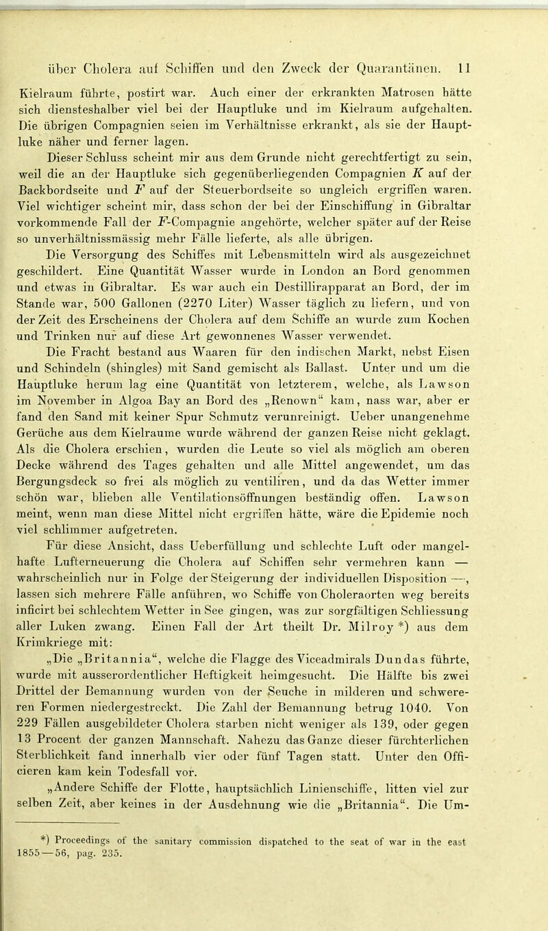 Kielraum führte, postirt war. Auch einer der erkrankten Matrosen hätte sich diensteshalber viel bei der Hauptluke und im Kielraum aufgehalten. Die übrigen Compagnien seien im Verhältnisse erkrankt, als sie der Haupt- luke näher und ferner lagen. Dieser Schluss scheint mir aus dem Grunde nicht gerechtfertigt zu sein, weil die an der Hauptluke sich gegenüberliegenden Compagnien K auf der Backbordseite und F auf der Steuerbordseite so ungleich ei'griffen waren. Viel wichtiger scheint mir, dass schon der bei der Einschiffung in Gibraltar vorkommende Fall der JF-Compagnie angehörte, welcher später auf der Reise so unverhältnissmässig mehr Fälle lieferte, als alle übrigen. Die Versorgung des Schiffes mit Lebensmitteln wird als ausgezeichnet geschildert. Eine Quantität Wasser wurde in London an Bord genommen und etwas in Gibraltar. Es war auch ein Destillirapparat an Bord, der im Stande war, 500 Gallonen (2270 Liter) Wasser täglich zu liefern, und von der Zeit des Erscheinens der Cholera auf dem Schiffe an wurde zum Kochen und Trinken nur auf diese Art gewonnenes Wasser verwendet. Die Fracht bestand aus Waaren für den indischen Markt, nebst Eisen und Schindeln (shingles) mit Sand gemischt als Ballast. Unter und um die Hauptluke herum lag eine Quantität von letzterem, welche, als Lawson im November in Algoa Bay an Bord des „Renown kam, nass war, aber er fand den Sand mit keiner Spur Schmutz verunreinigt. Ueber unangenehme Gerüche aus dem Kielräume wurde während der ganzen Reise nicht geklagt. Als die Cholera erschien, wurden die Leute so viel als möglich am oberen Decke während des Tages gehalten und alle Mittel angewendet, um das Bergungsdeck so frei als möglich zu ventiliren, und da das Wetter immer schön war, blieben alle Ventilationsöffnungen beständig offen. Lawson meint, wenn man diese Mittel nicht ergriffen hätte, wäre die Epidemie noch viel schlimmer aufgetreten. Für diese Ansicht, dass Ueberfüllung und schlechte Luft oder mangel- hafte Lufterneuerung die Cholera auf Schiffen sehr vermehren kann — wahrscheinlich nur in Folge der Steigerung der individuellen Disposition —, lassen sich mehrere Fälle anführen, wo Schiffe von Choleraorten weg bereits inficirt bei schlechtem Wetter in See gingen, was zur sorgfältigen Schliessung aller Luken zwang. Einen Fall der Art theilt Dr. Milroy *) aus dem Krimkriege mit: „Die „Britannia, welche die Flagge des Viceadmirals Dun das führte, wurde mit ausserordentlicher Heftigkeit heimgesucht. Die Hälfte bis zwei Drittel der Bemannung wurden von der Seuche in milderen und schwere- ren Formen niedergestreckt. Die Zahl der Bemannung betrug 1040. Von 229 Fällen ausgebildeter Cholera starben nicht weniger als 139, oder gegen 13 Procent der ganzen Mannschaft. Nahezu das Ganze dieser fürchterlichen Sterblichkeit fand innerhalb vier oder fünf Tagen statt. Unter den Offi- cieren kam kein Todesfall vor. „Andere Schiffe der Flotte, hauptsächlich Linienschiffe, litten viel zur selben Zeit, aber keines in der Ausdehnung wie die „Britannia. Die Um- Proceedings of the sanitary commission dispatched to the seat of war in the east 1855 — 56, pag. 235.