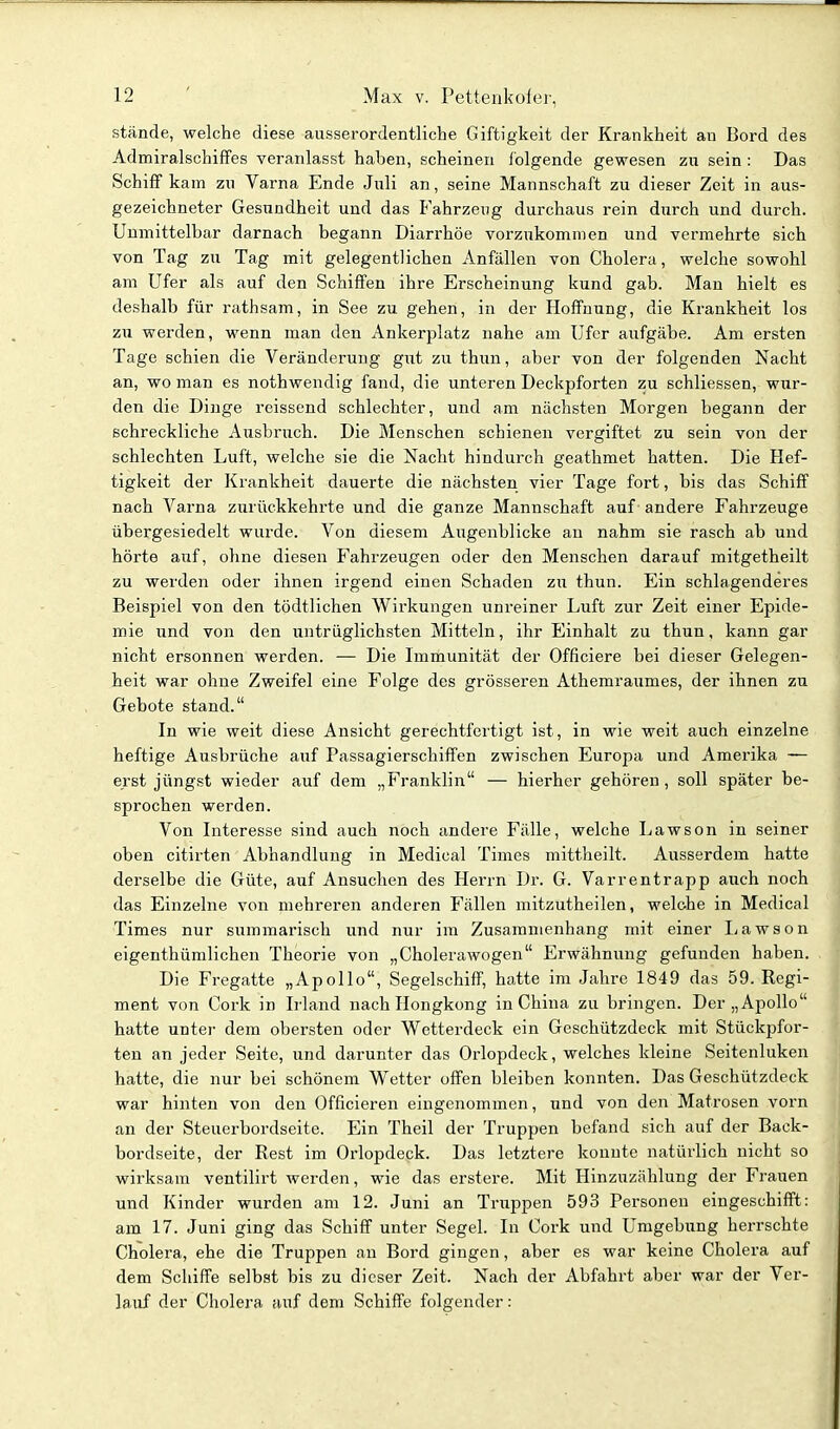 stände, welche diese ausserordentliche Giftigkeit der Krankheit an Bord des Admiralschiffes veranlasst haben, scheinen folgende gewesen zu sein : Das Schiff kam zu Varna Ende Juli an, seine Mannschaft zu dieser Zeit in aus- gezeichneter Gesundheit und das Fahrzeug durchaus rein durch und durch. Unmittelbar darnach begann Diarrhöe vorzukommen und vermehrte sich von Tag zu Tag mit gelegentlichen Anfällen von Cholera, welche sowohl am Ufer als auf den Schiffen ihre Erscheinung kund gab. Man hielt es deshalb für rathsam, in See zu gehen, in der Hoffnung, die Krankheit los zu werden, wenn man den Ankerplatz nahe am U'fer aufgäbe. Am ersten Tage schien die Veränderung gnt zu thun, aber von der folgenden Nacht an, wo man es nothwendig fand, die unteren Deckpforten zu schliessen, wur- den die Dinge reissend schlechter, und am nächsten Morgen begann der schreckliche Ausbruch. Die Menschen schienen vergiftet zu sein von der schlechten Luft, welche sie die Nacht hindurch geathmet hatten. Die Hef- tigkeit der Krankheit dauerte die nächsten vier Tage fort, bis das Schiff nach Varna zurückkehrte und die ganze Mannschaft auf andere Fahrzeuge übergesiedelt wurde. Von diesem Augenblicke an nahm sie rasch ab und hörte aiif, ohne diesen Fahrzeugen oder den Menschen darauf mitgetheilt zu werden oder ihnen irgend einen Schaden zu thun. Ein schlagenderes Beispiel von den tödtlichen Wirkungen unreiner Luft zur Zeit einer Epide- mie und von den untrüglichsten Mitteln, ihr Einhalt zu thun, kann gar nicht ersonnen werden. — Die Immunität der Officiere bei dieser Gelegen- heit war ohne Zweifel eine Folge des grösseren Athemraumes, der ihnen zu Gebote stand. In wie weit diese Ansicht gerechtfertigt ist, in wie weit auch einzelne heftige Ausbrüche auf Passagierschiffen zwischen Europa und Amerika — erst jüngst wieder auf dem „Franklin — hierher gehören, soll später be- sprochen werden. Von Interesse sind auch noch andere Fälle, welche Lawson in seiner oben citirten Abhandlung in Medical Times mittheilt. Ausserdem hatte derselbe die Güte, auf Ansuchen des Herrn Dr. G. Varrentrapp auch noch das Einzelne von mehreren anderen Fällen mitzutheilen, welche in Medical Times nur summarisch und nur im Zusammenhang mit einer Lawson eigenthümlichen Theorie von „Cholerawogen Erwähnung gefunden haben. Die Fregatte „Apollo, Segelschiff, hatte im Jahre 1849 das 59. Regi- ment von Cork in Irland nach Hongkong in China zu bringen. Der „Apollo hatte untei' dem obersten oder Wetterdeck ein Geschützdeck mit Stückpfor- ten an jeder Seite, und darunter das Orlopdeck, welches kleine Seitenluken hatte, die nur bei schönem Wetter offen bleiben konnten. Das Geschützdeck war hinten von den Officieren eingenommen, und von den Matrosen vorn an der Steuerbordseite. Ein Theil der Truppen befand sich auf der Back- bordseite, der Rest im Orlopdeck. Das letztere konnte natürlich nicht so wirksam ventilirt werden, wie das erstere. Mit Hinzuzählung der Frauen und Kinder wurden am 12. Juni an Truppen 593 Personen eingeschifft: am 17. Juni ging das Schiff unter Segel. In Cork und Umgebung herrschte Cholera, ehe die Truppen an Bord gingen, aber es war keine Cholera auf dem Schiffe selbst bis zu dieser Zeit. Nach der Abfahrt aber war der Ver- lauf der Cholera auf dem Schiffe folgender: