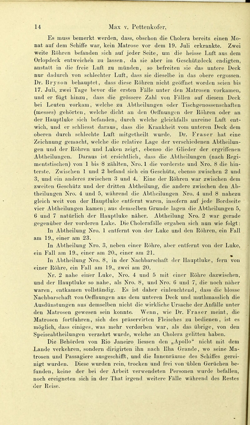 Es muss bemerkt werden, dass, obschon die Cholera bereits einen Mo- nat auf dem Schiffe war, kein Matrose vor dem 19. Juli erkrankte. Zwei weite Eöhren befanden sich auf jeder Seite, um die heisse Luft aus dem Orlopdeck entweichen zu lassen, da sie aber im Geschützdeck endigten, anstatt in die freie Luft zu münden, so befreiten sie das untere Deck mir dadurch von schlechter Luft, dass sie dieselbe in das obere ergossen. Dr. Bryson behauptet, dass diese Röhren nicht geöffnet worden seien bis 17. Juli, zwei Tage bevor die ersten Fälle unter den Matrosen vorkamen, und er fügt hinzu, dass die grössere Zahl von Fällen auf diesem Deck bei Leuten vorkam, welche zu Abtheiluugen oder Tischgeuossenschaften (messes) gehörten, welche dicht au den Oeffnungen der Röhren oder an der Hauptlake sich befanden, durch welche gleichfalls unreine Luft ent- wich, und er schliesst daraus, dass die Krankheit vom unteren Deck dem oberen durch schlechte Luft mitgetheilt wurde. Dr. Fräser hat eine Zeichnung gemacht, welche die relative Lage der verschiedenen Abtheilun- gen und der Röhren und Luken zeigt, ebenso die Glieder der ergriffenen Abtheilungen. Daraus ist ersichtlich, dass die Abtheilungen (nach Regi- mentstischen) von 1 bis 8 zählten, Nro. 1 die vorderste und Nro. 8 die hin- terste. Zwischen 1 und 2 befand sich ein Geschütz, ebenso zwischen 2 und 3, und ein anderes zwischen 3 und 4. Eine der Röhren war zwischen dem zweiten Geschütz und der dritten Abtheilung, die andere zwischen den Ab- theilungen Nro. 4 und 5, während die Abtheilungen Nro. 4 und 8 nahezu gleich weit von der Hauptluke entfernt waren, insofern auf jede Bordseite vier Abtheilungen kamen; aus demselben Grunde lagen die Abtheilungen 5, 6 und 7 natürlich der Hauptluke näher. Abtheilung Nro. 2 war gerade gegenüber der vorderen Luke. Die Cholerafälle ergaben sich nun wie folgt: In Abtheilung Nro. 1 entfernt von der Luke und den Röhren, ein Fall am 19., einer am 23. In Abtheilung Nro. 3, neben einer Röhre, aber entfernt von der Luke, ein Fall am 19., einer am 20., einer am 21. In Abtheilung Nro. 8, in der Nachbarschaft der llaaptluke, fern von einer Röhre, ein Fall am 19., zwei am 20. Nr. 2 nahe einer Luke, Nro. 4 und 5 mit einer Röhre dazwischen, und der liauptluke so nahe, als Nro. 8, und Nro. 6 und 7, die noch näher waren, entkamen vollständig. Es ist daher einleuchtend, dass die blosse Nachbarschaft von Oeffnungen aus dem unteren Deck und niuthmasslich die Ausdünstungen aus demselben nicht die wirkliche Ursache der Anfälle unter den Matrosen gewesen sein konnte. Wenn, wie Dr. Fräser raeint, die Matrosen fortfuhren, sich des präservirten Fleisches zu bedienen, ist es möglich, dass einiges, was mehr verdorben war, als das übi-ige, von den Speiseabtheilungen verzehrt wurde, welche an Cholera gelitten haben. Die Behörden von Rio Janeiro Hessen den „Ajjollo nicht mit dem Ijande verkehren, sondern dirigirten ihn nach Ilha Grande, wo seine Ma- trosen und Passagiere ausgeschifft, und die Innenräume des Schiffes gerei- nigt wurden. Diese wurden rein, trocken und frei von üblen Gerüchen be- funden, keine der bei der Ai'beit verwendeten Personen wurde befallen, noch ereigneten sich in der That irgend weitere Fälle während des Restes der Reise.