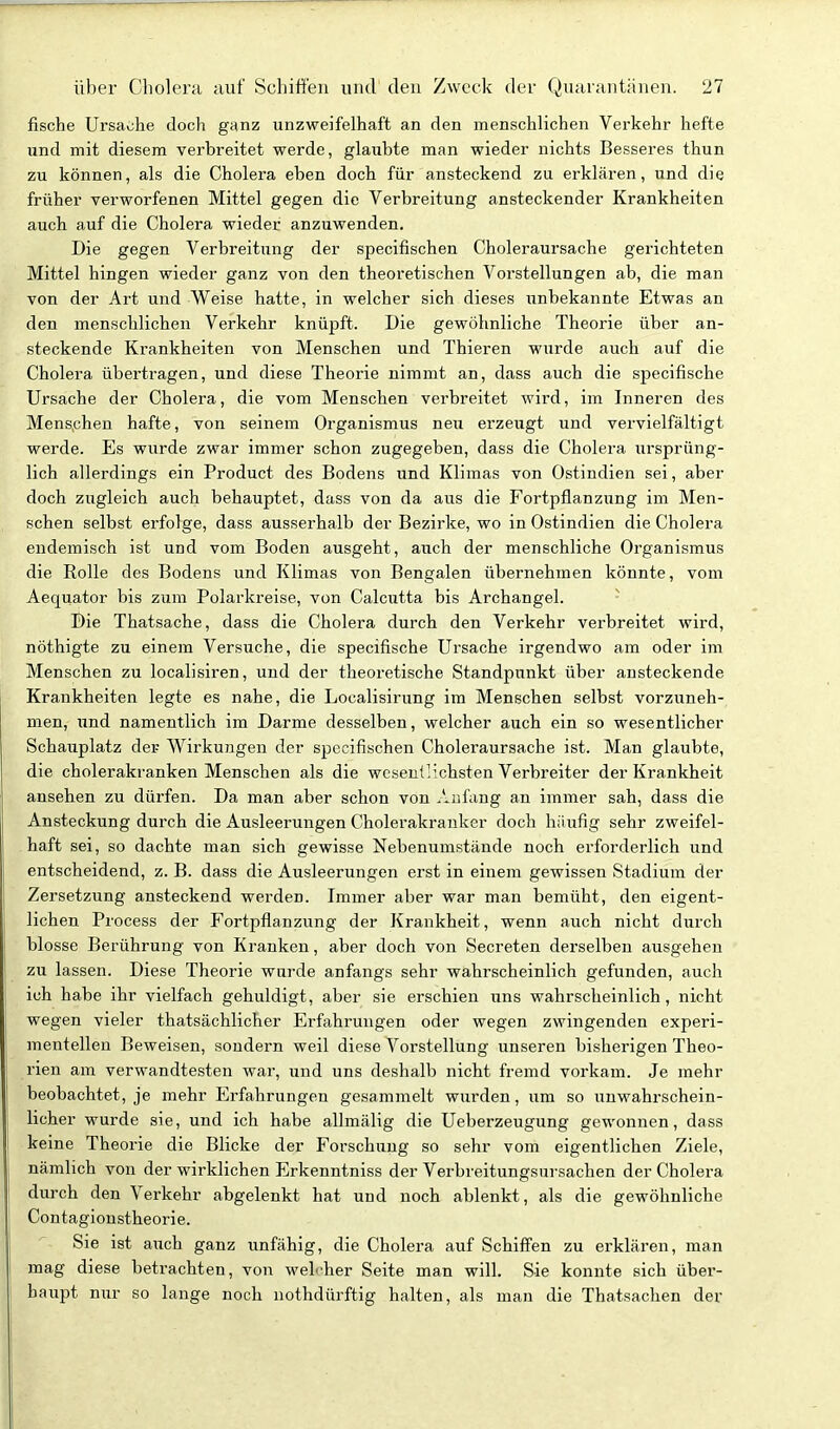 fische Ursache doch ganz unzweifelhaft an den menschlichen Verkehr hefte xind mit diesem verbreitet werde, glaubte man wieder nichts Besseres thun zu können, als die Cholera eben doch für ansteckend zu erklären, und die früher verworfenen Mittel gegen die Verbreitung ansteckender Krankheiten auch auf die Cholera wieder anzuwenden. Die gegen Verbreitung der specifischen Choleraursache gerichteten Mittel hingen wieder ganz von den theoretischen Vorstellungen ab, die man von der Art und Weise hatte, in welcher sich dieses unbekannte Etwas an den menschlichen Verkehr knüpft. Die gewöhnliche Theorie über an- steckende Krankheiten von Menschen und Thieren wurde auch auf die Cholera übertragen, und diese Theorie nimmt an, dass auch die specifische Ursache der Cholera, die vom Menschen verbreitet wird, im Inneren des Menschen hafte, von seinem Organismus neu erzeitgt und vervielfältigt werde. Es wurde zwar immer schon zugegeben, dass die Cholera ursprüng- lich allerdings ein Product des Bodens und Klimas von Ostindien sei, aber doch zugleich auch behauptet, dass von da aus die Fortpflanzung im Men- schen selbst erfolge, dass ausserhalb der Bezirke, wo in Ostindien die Cholera endemisch ist und vom Boden ausgeht, auch der menschliche Organismus die Rolle des Bodens und Klimas von Bengalen übernehmen könnte, vom Aequator bis zum Polarkreise, von Calcutta bis Archangel. I)ie Thatsache, dass die Cholera durch den Verkehr verbreitet wird, nöthigte zu einem Versuche, die specifische Ursache irgendwo am oder im Menschen zu localisiren, und der theoretische Standpunkt über ansteckende Krankheiten legte es nahe, die Localisirung im Menschen selbst vorzuneh- men, und namentlich im Darme desselben, welcher auch ein so wesentlicher Schauplatz der Wirkungen der specifischen Choleraursache ist. Man glaubte, die cholerakranken Menschen als die wesentlichsten Verbreiter der Krankheit ansehen zu dürfen. Da man aber schon von Anfang an immer sah, dass die Ansteckung durch die Ausleerungen Cholerakranker doch häufig sehr zweifel- haft sei, so dachte man sich gewisse Nebenumstände noch erforderlich und entscheidend, z. B. dass die Ausleerungen erst in einem gewissen Stadium der Zersetzung ansteckend werden. Immer aber war man bemüht, den eigent- lichen Process der Fortpflanzung der Krankheit, wenn auch nicht durch blosse Berührung von Kranken, aber doch von Secreten derselben ausgehen zu lassen. Diese Theorie wurde anfangs sehr wahrscheinlich gefunden, auch ich habe ihr vielfach gehuldigt, aber sie erschien uns wahrscheinlich, nicht wegen vieler thatsächlicher Erfahrungen oder wegen zwingenden experi- mentellen Beweisen, sondern weil diese Vorstellung unseren bisherigen Theo- rien am verwandtesten war, und uns deshalb nicht fremd vorkam. Je mehr beobachtet, je mehr Erfahrungen gesammelt wurden, um so unwahrschein- licher wurde sie, und ich habe allmälig die Ueberzeugung gewonnen, dass keine Theorie die Blicke der Forschaug so sehr vom eigentlichen Ziele, nämlich von der wirklichen Erkenntniss der Verbreitungsursachen der Cholera durch den Verkehr abgelenkt hat und noch ablenkt, als die gewöhnliche Contagionstheorie. Sie ist auch ganz vinfähig, die Cholera auf Schiffen zu erklären, man mag diese betrachten, von welcher Seite man will. Sie konnte sich über- haupt nur so lange noch nothdürftig halten, als man die Thatsachen der