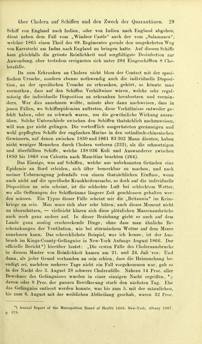 Schiff von England nach Indien, oder von Indien nach England abgehen, dient neben dem Fall vom „Windsor Castle auch der vom „Salanianca'', welcher 1865 einen Theil des 89. Regimentes gerade den umgekehrten Weg von Karratschi am Indus,nach England zu bringen hatte. Auf diesem Schiffe kam gleichfalls die grösste Reinlichkeit und sorgfiiltigste Desinfection zur Anwendung, aber trotzdem ereigneten sich unter 284 Eingeschifften 8 Cho- lerafälle. Da zum Erkranken an Cholera nicht bloss der Contact mit der speci- fischen Ursache, sondern ebenso nothwendig auch die individuelle Disposi- tion , an der specifischen Ursache zu erkranken, gehört, so könnte maji vermuthen, dass auf den Schiffen Verhältnisse wären, welche sehr regel- mässig die individuelle Disposition zu erkranken herabsetzen und vermin- dern. Wer dies annehmen wollte, müsste aber dann nachweisen, dass in jenen Fällen, wo Schiffsepidemien auftreten, diese Verhältnisse entweder ge- fehlt haben, oder zu schwach waren, um die gewöhnliche Wirkung auszu- üben. Solche Unterschiede zwischen den Schiffen thatsächlich nachzuweisen, will nun gar nicht gelingen. Die vortrefflich ausgerüsteten geräumigen und wohl gepflegten Schiffe der englischen Marine in den ostindisch-chinesischen Gewässern, auf denen zwischen 1830 und 1861 83 302 Mann dienten, haben nicht weniger Menschen durch Cholera verloren (233), als die schmutzigen und überfüllten Schiffe, welche 138 036 Kuli und Auswanderer zwischen 1850 bis 1868 von Calcutta nach Mauritius brachten (264). Das Einzige, was auf Schiffen, welche aus unbekannten Gründen eine Epidemie an Bord erleiden, sich öfter bemerkbar zu machen, und nach meiner Ueberzeugung jedenfalls von einem thatsächlichen Einfluss, wenn auch nicht auf die specifische Krankheitsursache, so doch auf die individuelle Disposition zu sein scheint, ist die schlechte Luft bei schlechtem Wetter, wo alle Oeffnungen der Schiffsräume längere Zeit geschlossen gehalten wer- den müssen. Ein Typus dieser Fälle scheint mir die „Britannia im Krim- kriege zu sein. Man muss sich aber sehr hüten, auch dieses Moment nicht zu überschätzen, — vielleicht klären sich diese plötzlichen Massenausbrüche auch noch ganz anders auf. In dieser Beziehung giebt es auch auf dem Lande ganz analog erschreckende Dinge, ohne dass man ähnliche Be- schränkungeu der Ventilation, wie bei stürmischem Wetter auf dem Meere annehmen kann. Das schrecklichste Beispiel, was ich kenne, ist der Aus- bruch im Kings-County-Gefäugniss in New-York Anfangs August 1866. Der officielle Bericht*) hierüber lautet: „Die ersten Fälle des Choleraausbruchs in diesem Muster von Reinlichkeit kamen am 21. und 24. Juli vor. Und dann, als jeder Grund voi-handen zu sein schien, dass die Heimsuchung be- endigt sei, nachdem mehrere Tage nicht ein Fall vorgekommen war, gab es in der Nacht des 3. August 38 schwere Cholerafälle. Nahezu 14 Proc. aller Bewohner des Gefängnisses wurden in einer einzigen Nacht ergriffen, davon oder 8 Proc. der ganzen Bevölkerung starb den nächsten Tag. Ehe das Gefängniss entleert werden konnte, was bis zum 5. mit der männlichen, bis zum 6. August mit der weiblichen Abtheilung geschah, waren 32 Proc. *) Annual Report of the Metropolitan Board of Health 18Ö6. New-York, Albany 1867. p. 379.