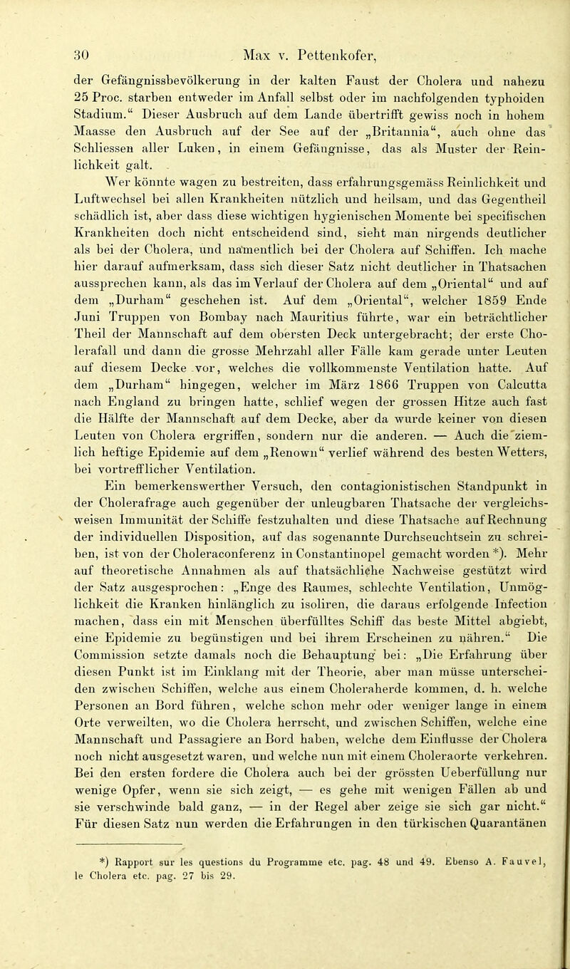 der Gefäugnissbevölkerung in der kalten Faust der Cholera und nahezu 25 Proc. starben entweder im Anfall selbst oder im nachfolgenden typhoiden Stadium. Dieser Ausbruch auf dem Lande übertrifft gewiss noch in hohem Maasse den Ausbruch auf der See auf der „Britannia, auch ohne das Schliessen aller Luken, in einem Gefängnisse, das als Muster der Rein- lichkeit galt. Wer könnte wagen zu bestreiten, dass erfahrungsgemäss Reinlichkeit und Luftwechsel bei allen Krankheiten nützlich und heilsam, und das Gegentheil schädlich ist, aber dass diese wichtigen hygienischen Momente bei specifischen Krankheiten doch nicht entscheidend sind, sieht man nirgends deutlicher als bei der Cholera, und namentlich bei der Cholera auf Schiifen. Ich mache hier darauf aufmerksam, dass sich dieser Satz nicht deutlicher in Thatsachen aussprechen kann, als das im Verlauf der Cholera auf dem „Oriental und auf dem „Durham geschehen ist. Auf dem „Oriental, welcher 1859 Ende Juni Truppen von Bombay nach Mauritius führte, war ein beträchtlicher Theil der Mannschaft auf dem obersten Deck untergebracht; der erste Cho- lerafall und dann die grosse Mehrzahl aller Fälle kam gerade unter Leuten auf diesem Decke vor, welches die vollkommenste Ventilation hatte. Auf dem „Durham hingegen, welcher im März 1866 Truppen von Calcutta nach England zu bringen hatte, schlief wegen der grossen Hitze auch fast die Hälfte der Mannschaft auf dem Decke, aber da wurde keiner von diesen Leuten von Cholera ergriffen, sondern nur die anderen. — Auch die'ziem- lich heftige Epidemie auf dem „Renown verlief während des besten Wetters, bei vortrefflicher Ventilation. p]in bemerkenswerther Versuch, den contagionistischen Standj^uukt in der Cholerafrage auch gegenüber der unleugbaren Thatsache der vergleichs- weisen Lx)munität der Schiffe festzuhalten und diese Thatsache auf Rechnung der individuellen Disposition, auf das sogenannte Durchseuchtsein zu schrei- ben, ist von der Choleraconferenz in Constantinopel gemacht worden *). Mehr auf theoretische Annahmen als auf thatsächliehe Nachweise gestützt wird der Satz ausgesprochen: „Enge des Raumes, schlechte Ventilation, Unmög- lichkeit die Kranken hinlänglich zu isoliren, die daraus erfolgende Infection machen, dass ein mit Menschen überfüUtes Schiff das beste Mittel abgiebt, eine Epidemie zu begünstigen und bei ihrem Erscheinen zu nähren. Die Commission setzte damals noch die Behauptung' bei: „Die Erfahrung über diesen Punkt ist im Einklang mit der Theorie, aber man müsse imterschei- den zwischen Schiffen, welche aus einem Choleraherde kommen, d. h. welche Personen an Bord führen, welche schon mehr oder weniger lange in einem Orte verweilten, wo die Cholera herrscht, und zwischen Schiffen, welche eine Mannschaft und Passagiere an Bord haben, welche dem Einflüsse der Cholera noch nicht ausgesetzt waren, und welche nun mit einem Choleraorte verkehren. Bei den ersten fordere die Cholera auch bei der grössten Ueberfüllung nur wenige Opfer, wenn sie sich zeigt, — es gehe mit wenigen Fällen ab und sie verschwinde bald ganz, — in der Regel aber zeige sie sich gar nicht. Für diesen Satz nun werden die Erfahrungen in den türkischen Quarantänen *) Rapport sur les questions du Progiamme etc. pag. 48 und 49. Ebenso A. Fauvel, le Cholera etc. pag. 27 bis 29.