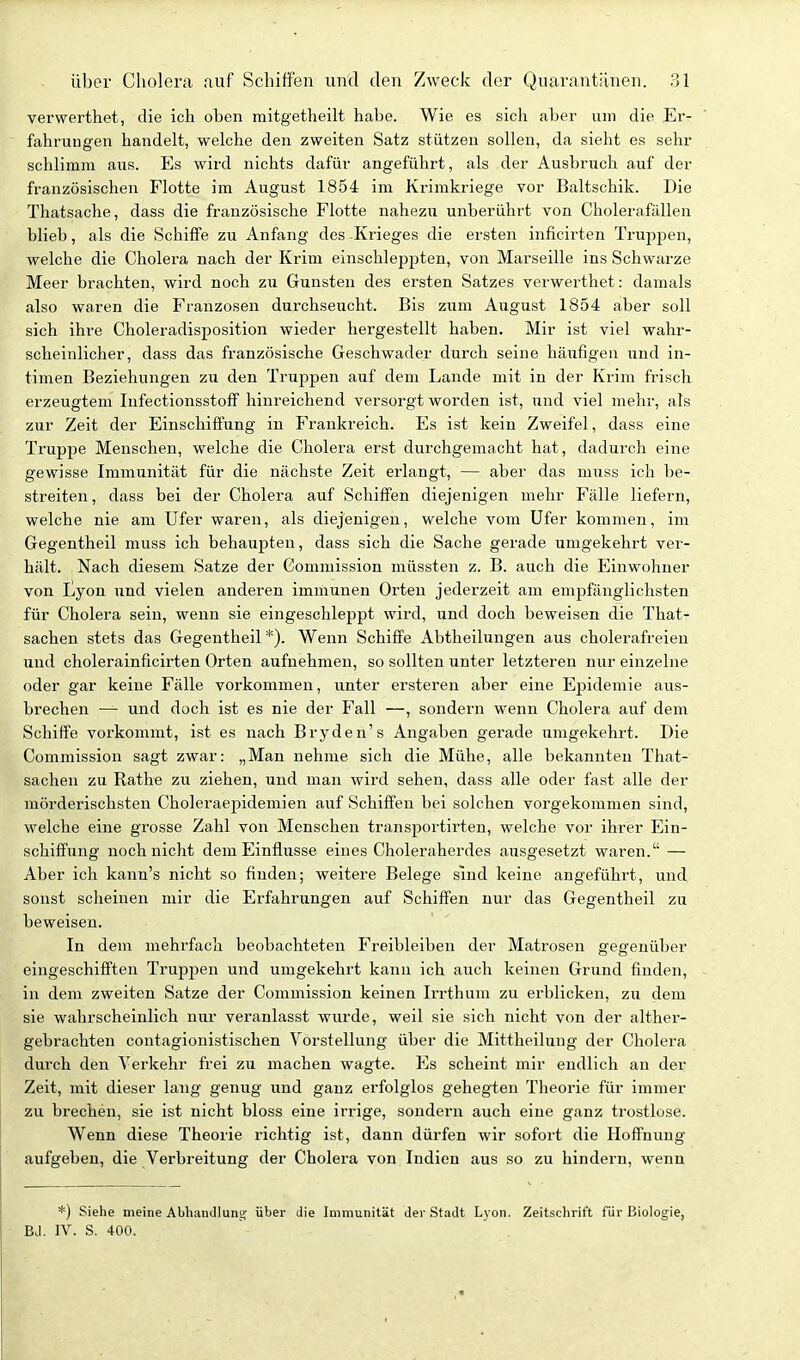 verwerthet, die ich oben mitgetheilt habe. Wie es sich aber um die Er- fahrungen handelt, welche den zweiten Satz stützen sollen, da sieht es sehr schlimm aus. Es wird nichts dafür angeführt, als der Ausbruch auf der französischen Flotte im August 1854 im Krimkriege vor Baltschik. Die Thatsache, dass die französische Flotte nahezu unberührt von Cholerafällen blieb, als die Schiffe zu Anfang des Krieges die ersten inficirten Truppen, welche die Cholei'a nach der Krim einschleppten, von Marseille ins Schwarze Meer brachten, wird noch zu Gunsten des ersten Satzes verwerthet: damals also waren die Franzosen durchseucht. Bis zum August 1854 aber soll sich ihre Choleradisposition wieder hergestellt haben. Mir ist viel wahr- scheinlicher, dass das französische Geschwader durch seine häxifigen und in- timen Beziehungen zu den Truppen auf dem Lande mit in der Krim frisch erzeugtem Infectionsstoff hinreichend versorgt worden ist, und viel mehr, als zur Zeit der Einschiffung in Frankreich. Es ist kein Zweifel, dass eine Truppe Menschen, welche die Cholera erst durchgemacht hat, dadurch eine gewisse Immunität für die nächste Zeit erlangt, — aber das muss ich be- streiten, dass bei der Cholera auf Schiffen diejenigen mehr Fälle liefern, welche nie am Ufer waren, als diejenigen, welche vom Ufer kommen, im Gegentheil muss ich behaupten, dass sich die Sache gerade umgekehrt ver- hält. Nach diesem Satze der Gommission müssten z. B. auch die Einwohner von Eyon und vielen anderen immunen Orten jederzeit am empfänglichsten für Cholera sein, wenn sie eingeschleppt wird, und doch beweisen die That- sachen stets das Gegentheil *). Wenn Schiffe Abtheilungen aus cholerafreien und cliolerainficirten Orten aufnehmen, so sollten unter letzteren nur einzelne oder gar keine Fälle vorkommen, unter ersteren aber eine Epidemie aus- brechen — und doch ist es nie der Fall —, sondern wenn Cholera auf dem Schiffe vorkommt, ist es nach Bryden's Angaben gerade umgekehrt. Die Commission sagt zwar: „Man nehme sich die Mühe, alle bekannten That- sachen zu Rathe zu ziehen, und man wird sehen, dass alle oder fast alle der mörderischsten Choleraepidemien auf Schiffen bei solchen vorgekommen sind, welche eine grosse Zahl von Menschen transportirten, welche vor ihrer Ein- schiffung noch nicht dem Einflüsse eines Choleraherdes ausgesetzt waren. — Aber ich kann's nicht so finden; weitere Belege sind keine angeführt, und sonst scheinen mir die Erfahrungen auf Schiffen nur das Gegentheil zu beweisen. In dem mehrfach beobachteten Freibleiben der Matrosen gegenüber eingeschifften Truppen und umgekehrt kann ich auch keinen Grund finden, in dem zweiten Satze der Commission keinen Irrthum zu erblicken, zu dem sie wahrscheinlich nur veranlasst wurde, weil sie sich nicht von der alther- gebrachten contagionistischen Vorstellung über die Mittheilung der Cholera durch den Verkehr frei zu machen wagte. Es scheint mir endlich an der Zeit, mit dieser lang genug und ganz erfolglos gehegten Theorie für immer zu brechen, sie ist nicht bloss eine irrige, sondern auch eine ganz trostlose. Wenn diese Theorie richtig ist, dann dürfen wir sofort die Hoffnung aufgeben, die Verbreitung der Cholera von Indien aus so zu hindern, wenn *) Siehe meine Abhandlunu; über die Immunität der Stadt Lyon. Zeitschrift für Biologie, BJ. IV. S. 400.