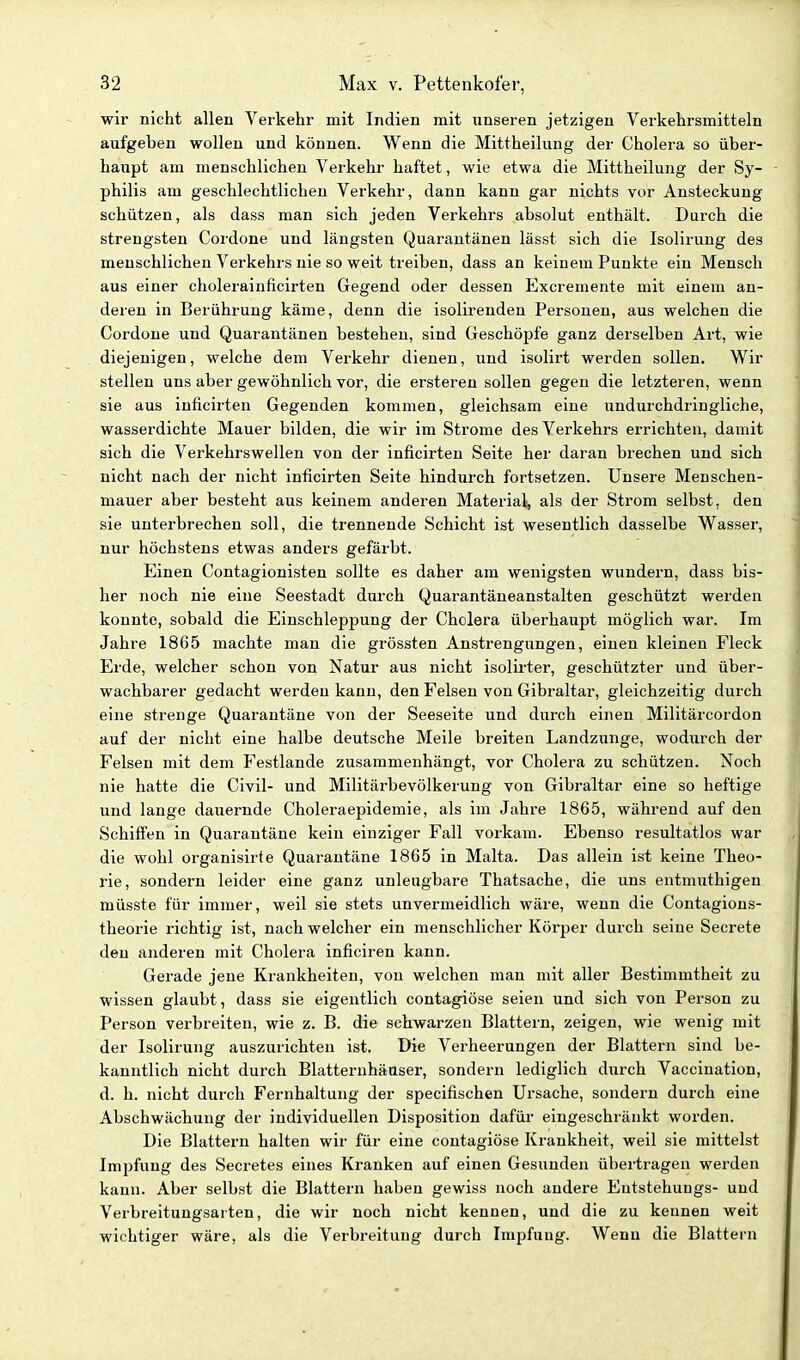 wir nicht allen Verkehr mit Indien mit unseren jetzigen Verkehrsmitteln aufgeben wollen und können. Wenn die Mittheilung der Cholera so über- haupt am menschlichen Verkehr haftet, wie etwa die Mittheilung der Sy- philis am geschlechtlichen Verkehr, dann kann gar nichts vor Ansteckung schützen, als dass man sich jeden Verkehrs absolut enthält. Durch die strengsten Cordone und längsten Quarantänen lässt sich die Isolirung des menschlichen Verkehrs nie so weit treiben, dass an keinem Punkte ein Mensch aus einer cholerainficirten Gegend oder dessen Excremente mit einem an- deren in Berührung käme, denn die isolirenden Personen, aus welchen die Cordone und Quarantänen bestehen, sind Geschöpfe ganz derselben Art, wie diejenigen, welche dem Verkehr dienen, und isolirt werden sollen. Wir stellen uns aber gewöhnlich ¥or, die ersteren sollen gegen die letzteren, wenn sie aus inficirten Gegenden kommen, gleichsam eine undurchdringliche, wasserdichte Mauer bilden, die wir im Strome des Verkehrs errichten, damit sich die Verkehrswellen von der inficirten Seite her daran brechen und sich nicht nach der nicht inficirten Seite hindurch fortsetzen. Unsere Menschen- mauer aber besteht aus keinem anderen Matei-ial, als der Strom selbst, den sie unterbrechen soll, die trennende Schicht ist wesentlich dasselbe Wasser, nur höchstens etwas anders gefärbt. Einen Contagionisten sollte es daher am wenigsten wundern, dass bis- her noch nie eine Seestadt durch Quarantäneanstalten geschützt werden konnte, sobald die Einschleppung der Cholera überhaupt möglich war. Im Jahre 1865 machte man die grössten Anstrengungen, einen kleinen Fleck Erde, welcher schon von Natur aus nicht isolirter, geschützter und über- wachbarer gedacht werden kann, den Felsen von Gibraltar, gleichzeitig durch eine strenge Quarantäne von der Seeseite und durch einen Militärcordon auf der nicht eine halbe deutsche Meile breiten Landzunge, wodurch der Felsen mit dem Festlande zusammenhängt, vor Cholera zu schützen. Noch nie hatte die Civil- und Militärbevölkerung von Gibraltar eine so heftige und lange daiiernde Choleraepidemie, als im Jahre 1865, während auf den Schifien in Quarantäne kein einziger Fall vorkam. Ebenso resultatlos war die wohl organisirte Quarantäne 1865 in Malta. Das allein ist keine Theo- rie, sondern leider eine ganz unleugbare Thatsache, die uns entmuthigen müsste für immer, weil sie stets unvermeidlich wäre, wenn die Contagions- theorie richtig ist, nach welcher ein menschlicher Körper durch seine Secrete den anderen mit Cholera inficiren kann. Gerade jene Krankheiten, von welchen man mit aller Bestimmtheit zu wissen glaubt, dass sie eigentlich contagiöse seien und sich von Person zu Person verbreiten, wie z. B. die schwarzen Blattern, zeigen, wie wenig mit der Isolirung auszurichten ist. Die Verheerungen der Blattern sind be- kanntlich nicht durch Blatternhäuser, sondern lediglich durch Vaccination, d. h. nicht durch Fernhaltung der specifischen Ursache, sondern durch eine Abschwächung der individuellen Disposition dafür eingeschränkt worden. Die Blattern halten wir für eine contagiöse Krankheit, weil sie mittelst Impfung des Secretes eines Kranken auf einen Gesunden übertragen werden kann. Aber selbst die Blattern haben gewiss noch andere Entstehungs- und Verbreitungsarten, die wir noch nicht kennen, und die zu kennen weit wichtiger wäre, als die Verbreitung durch Impfung. Wenn die Blattern