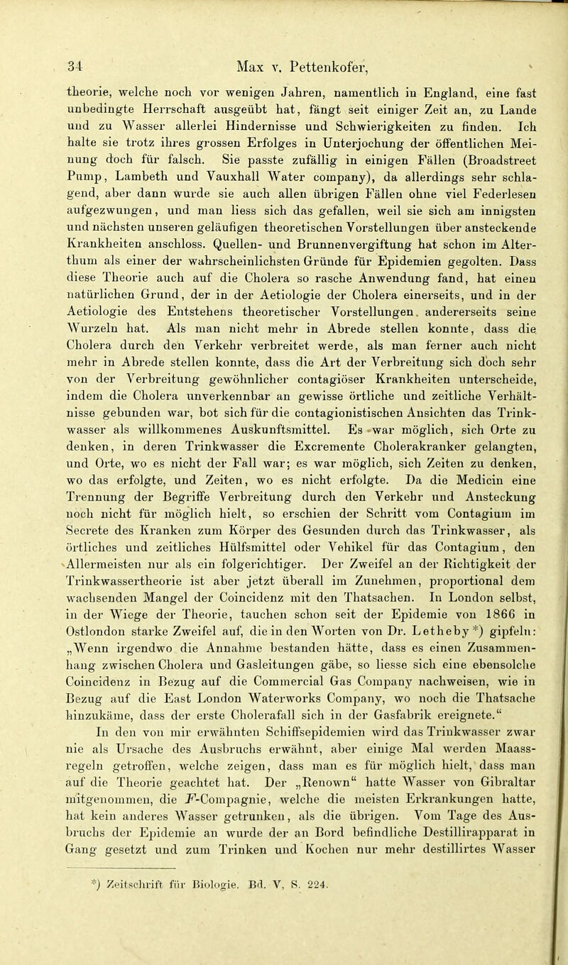 theorie, welche noch vor wenigen Jahren, namentlich in England, eine fast unbedingte Herrschaft ausgeübt hat, fängt seit einiger Zeit an, zu Lande und zu Wasser allerlei Hindernisse und Schwierigkeiten zu finden. Ich halte sie trotz ihres grossen Erfolges in Unterjochung der öffentlichen Mei- nung doch für falsch. Sie passte zufällig in einigen Fällen (Broadstreet Pump, Lambeth und Vauxhall Water Company), da allerdings sehr schla- gend, aber dann wurde sie auch allen übrigen Fällen ohne viel Federlesen aufgezwungen, und man liess sich das gefallen, weil sie sich am innigsten und nächsten unseren geläufigen theoretischen Vorstellungen über ansteckende Krankheiten anschloss. Quellen- und Brunnenvergiftung hat schon im Alter- thum als einer der wahrscheinlichsten Gründe für Epidemien gegolten. Dass diese Theorie auch auf die Cholera so rasche Anwendung fand, hat einen natürlichen Grund, der in der Aetiologie der Cholera einerseits, und in der Aetiologie des Entstehens theoretischer Vorstellungen, andererseits seine Wurzeln hat. Als man nicht mehr in Abrede stellen konnte, dass die Cholera durch den Verkehr verbreitet werde, als man ferner auch nicht mehr in Abrede stellen konnte, dass die Art der Verbreitung sich doch sehr von der Verbreitung gewöhnlicher contagiöser Krankheiten unterscheide, indem die Cholera unverkennbar an gewisse örtliche und zeitliche Verhält- nisse gebunden war, bot sich für die contagionistischen Ansichten das Trink- wasser als willkommenes Auskunftsmittel. Es war möglich, sich Orte zu denken, in deren Trinkwasser die Excremente Cholerakranker gelangten, und Orte, wo es nicht der Fall war; es war möglich, sich Zeiten zu denken, wo das erfolgte, und Zeiten, wo es nicht erfolgte. Da die Medicin eine Trennung der Begriffe Verbreitung durch den Verkehr und Ansteckung noch nicht für möglich hielt, so erschien der Schritt vom Contagium im Secrete des Kranken zum Körper des Gesunden durch das Trinkwasser, als örtliches und zeitliches Hülfsmittel oder Vehikel für das Contagium, den Allermeisten nur als ein folgerichtiger. Der Zweifel an der Richtigkeit der Trinkwassertheorie ist aber jetzt überall im Zunehmen, proportional dem wachsenden Mangel der Coincidenz mit den Thatsachen. In London selbst, in der Wiege der Theorie, tauchen schon seit der Epidemie von 1866 in Ostlondon starke Zweifel auf, die in den AVorten von Dr. Letheby*) gipfeln: „Wenn irgendwo die Annahme bestanden hätte, dass es einen Zusammen- hang zwischen Cholera und Gasleitungen gäbe, so Hesse sich eine ebensolche Coincidenz in Bezug auf die Commercial Gas Company nachweisen, wie in Bezug auf die East London Waterworks Company, wo noch die Thatsache hinzukäme, dass der erste Cholerafall sich in der Gasfabrik ereignete. In den von mir erwähnten Schiffsepidemien wird das Trinkwasser zwar nie als Ursache des Ausbruchs erwähnt, aber einige Mal werden Maass- regeln getroffen, welche zeigen, dass man es für möglich hielt, dass man auf die Theorie geachtet hat. Der „Renown hatte Wasser von Gibraltar mitgenommen, die J^-Corapagnie, welche die meisten Erkrankungen hatte, hat kein anderes Wasser getrunken, als die übrigen. Vom Tage des Aus- bruchs der Ejiidemie an wurde der an Bord befindliche Destillirapparat in Gang gesetzt und zum Trinken und Kochen nur mehr destillirtes Wasser