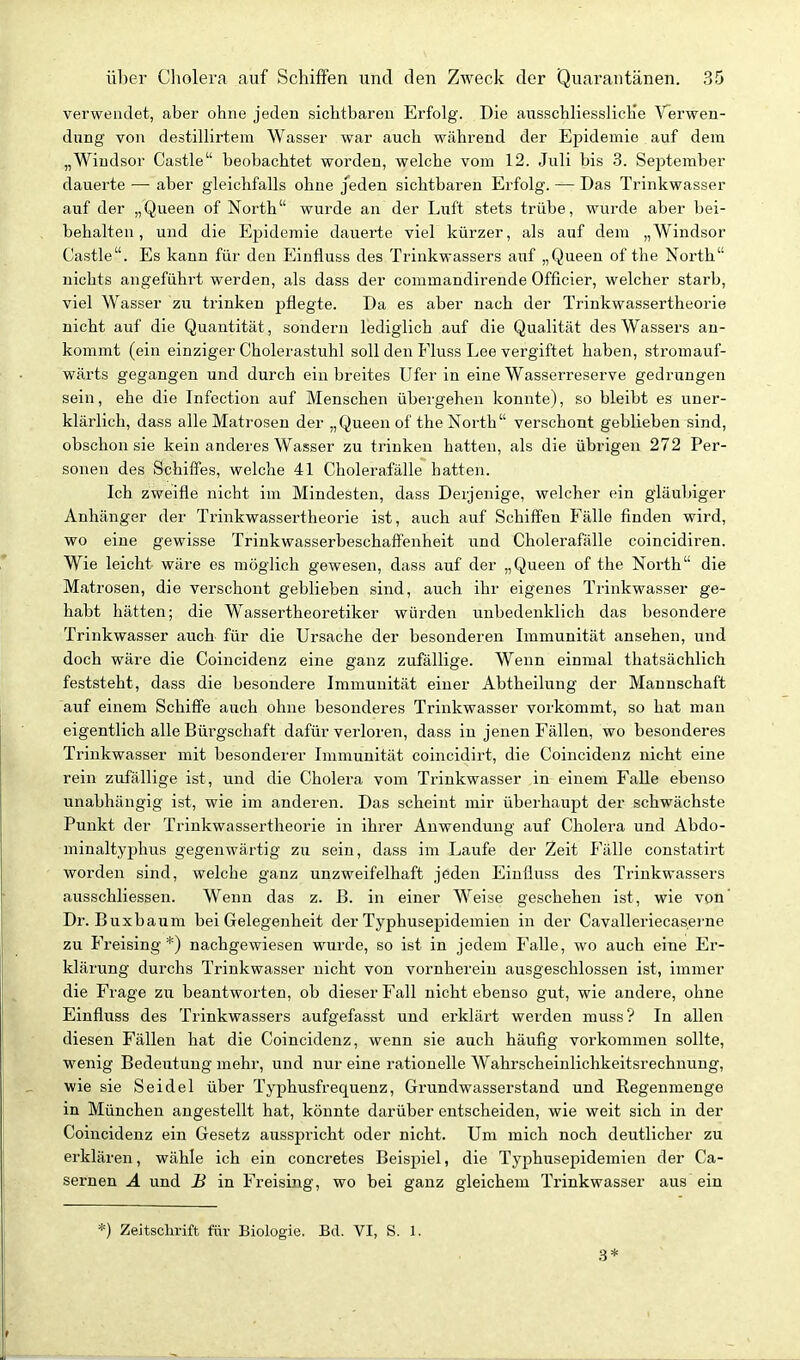 verwendet, aber ohne jeden sichtbaren Erfolg. Die ansschliesslicKe Verwen- dung von destillirtem Wasser war auch während der Epidemie auf dem „Wiudsor Castle beobachtet worden, welche vom 12. Juli bis 3. September dauerte — aber gleichfalls ohne jeden sichtbaren Erfolg. — Das Trinkwasser auf der „Queen of North wurde an der Liift stets trübe, wurde aber bei- behalten, und die Epidemie dauerte viel kürzer, als auf dem „Windsor Castle. Es kann für den Einfluss des Trinkwassers auf „Queen of the North nichts angeführt werden, als dass der commandirende Officier, welcher starb, viel Wasser zu trinken pflegte. Da es aber nach der Trinkwassertheorie nicht auf die Quantität, sondern lediglich auf die Qualität des Wassers an- kommt (ein einziger Cholerastuhl soll den Fluss Lee vergiftet haben, sti'omauf- wärts gegangen und durch ein breites Ufer in eine Wasserreserve gedrungen sein, ehe die Infection auf Menschen übergehen konnte), so bleibt es uner- klärlich, dass alle Matrosen der „Queen of the North verschont geblieben sind, obschon sie kein anderes Wasser zu trinken hatten, als die übrigen 272 Per- sonen des Schiffes, welche 41 Cholerafälle hatten. Ich zweifle nicht im Mindesten, dass Derjenige, welcher ein gläubiger Anhänger der Trinkwassertheorie ist, auch auf Schiffen Fälle finden wird, wo eine gewisse Trinkwasserbeschaffenheit und Cholerafälle coincidiren. Wie leicht wäre es möglich gewesen, dass auf der „Queen of the North die Matrosen, die verschont geblieben sind, auch ihr eigenes Trinkwasser ge- habt hätten; die Wassertheoretiker würden unbedenklich das besondere Trinkwasser auch für die Ursache der besonderen Immunität ansehen, und doch wäre die Coincidenz eine ganz zufällige. Wenn einmal thatsächlich feststeht, dass die besondere Immunität einer Abtheilung der Mannschaft auf einem Schiffe auch ohne besonderes Trinkwasser vorkommt, so hat man eigentlich alle Bürgschaft dafür verloren, dass in jenen Fällen, wo besonderes Trinkwasser mit besonderer Immunität coincidirt, die Coincidenz nicht eine rein zufällige ist, und die Cholera vom Trinkwasser in einem Falle ebenso unabhängig ist, wie im anderen. Das scheint mir überhaupt der schwächste Punkt der Trinkwassertheorie in ihrer Anwendung auf Cholera und Abdo- minaltyphus gegenwärtig zu sein, dass im Laufe der Zeit P'älle constatirt worden sind, welche ganz unzweifelhaft jeden Einfluss des Trinkwassers ausschliessen. Wenn das z. B. in einer Weise geschehen ist, wie von' Dr. Buxbaum bei Gelegenheit der Typhusepidemien in der Cavalleriecaserne zu Freising*) nachgewiesen wurde, so ist in jedem Falle, wo auch eine Er- klärung durchs Trinkwasser nicht von vornherein ausgeschlossen ist, immer die Frage zu beantworten, ob dieser Fall nicht ebenso gut, wie andere, ohne Einfluss des Trinkwassers aufgefasst und erklärt werden muss? In allen diesen Fällen hat die Coincidenz, wenn sie auch häufig vorkommen sollte, wenig Bedeutung mehr, und nur eine rationelle Wahrscheinlichkeitsrechnung, wie sie Seidel über Typhusfrequenz, Grundwasserstand und Regenmenge in München angestellt hat, könnte darüber entscheiden, wie weit sich in der Coincidenz ein Gesetz ausspricht oder nicht. Um mich noch deutlicher zu erklären, wähle ich ein concretes Beispiel, die Typhusepidemien der Ca- sernen Ä und B in Freising, wo bei ganz gleichem Trinkwasser aus ein