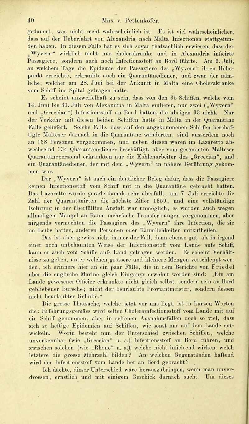 gedauert, was nicht recht wahrscheinlich ist. Es ist viel wahrscheinlicher, dass auf der Ueberfahrt von Alexandria nach Malta Infectionen stattgefun- den haben. In diesem Falle hat es sich sogar thatsächlich erwiesen, dass der „Wyvern wirklich nicht nur cholerakrauke und in Alexandria inficirte Passagiere, sondern auch noch Infectionsstoff an Bord führte. Am 6. Juli, an welchem Tage die Epidemie der Passagiere des „Wyvern ihren Höhe- punkt erreichte, erki-ankte auch ein Quarantänediener, und zwar der näm- liche, welcher am 28. Juni bei der Ankunft in Malta eine Cholerakranke vom Schiff ins Spital getragen hatte. Es scheint unzweifelhaft zu sein, dass von den 35 Schiffen, welche vom 14. Juni bis 31. Juli von Alexandria in Malta einliefen, nur zwei („Wyvern und „Greecian) Infectionsstoff an Bord hatten, die übrigen 33 nicht. Nur der Verkehr mit diesen beiden Schiffen hatte in Malta in der Quarantäne Fälle geliefert. Solche Fälle, dass auf den angekommenen Schiffen beschäf- tigte Malteser darnach in die Quarantäne wanderten, sind ausserdem noch an 138 Personen vorgekommen, und neben diesen waren im Lazarette ab- wechselnd 134 Quarantänediener beschäftigt, aber vom gesammten Malteser Quarantänepersonal erkrankten nur die Kohlenarbeiter des „Greecian, und ein Quarantänediener, der mit dem „Wyvern in nähere Berührung gekom- men war. Der „Wyvern ist auch ein deutlicher Beleg dafür, dass die Passagiere keinen Infectionsstoff vom Schiff mit in die Quarantäne gebracht hatten. Das Lazaretto wurde gerade damals sehr überfüllt, am 7. Juli erreichte die Zahl der Quarantänirten die höchste Ziffer 1359, und eine vollständige Isolirung in der überfüllten Anstalt war unmöglich, es wurden auch wegen allmäligem Mangel an Raum mehrfache Transferiruugen vorgenommen, aber nirgends vermochten die Passagiere des „Wyvern ihre Infection, die sie im Leibe hatten, anderen Personen oder Räumlichkeiten mitzutheilen. Das ist aber gewiss nicht immer der Fall, denn ebenso gut, als in irgend einer noch unbekannten Weise der Infectionsstoff vom Lande aufs Schiff, kann er auch vom Schiffe aufs Land getragen werden. Es scheint Verhält- nisse zu geben, unter welchen ^grössere und kleinere Mengen verschleppt wer- den, ich erinnere hier an ein paar Fälle, die in dem Berichte von Friedel über die englische Marine gleich Eingangs erwähnt worden sind: „Ein am Lande gewesener Officier erkrankte nicht gleich selbst, sondern sein an Bord gebliebener Bursche; nicht der beurlaubte Proviantmeister, sondern dessen nicht beurlaubter Gehülfe. Die grosse Thatsache, welche jetzt vor uns liegt, ist in kurzen Worten die: p]rfahrungsgemäss wird selten CholerainfectionsstofF vo*n Laude mit auf ein Schiff genommen, aber in seltenen Ausnahmsfällen doch so viel, dass sich so heftige Epidemien auf Schiffen, wie sonst nur auf dem Lande ent- wickeln. Worin besteht nun der Unterschied zwischen Schiffen, welche unverkennbar (wie .,(Treecian u. a.) Infectionsstoff an Bord führen, und zwischen solchen (wie „Rhone u. a.), welche nicht inficirend wirken, welch letztere die grosse Mehrzahl bilden? An welchen Gegenständen haftend wird der Infectionsstoff vom Lande her an Bord gebracht? Ich dächte, dieser Unterschied wäre herauszubringen, wenn man unver- drossen, ernstlich und mit einigem Geschick darnach sucht. Um dieses