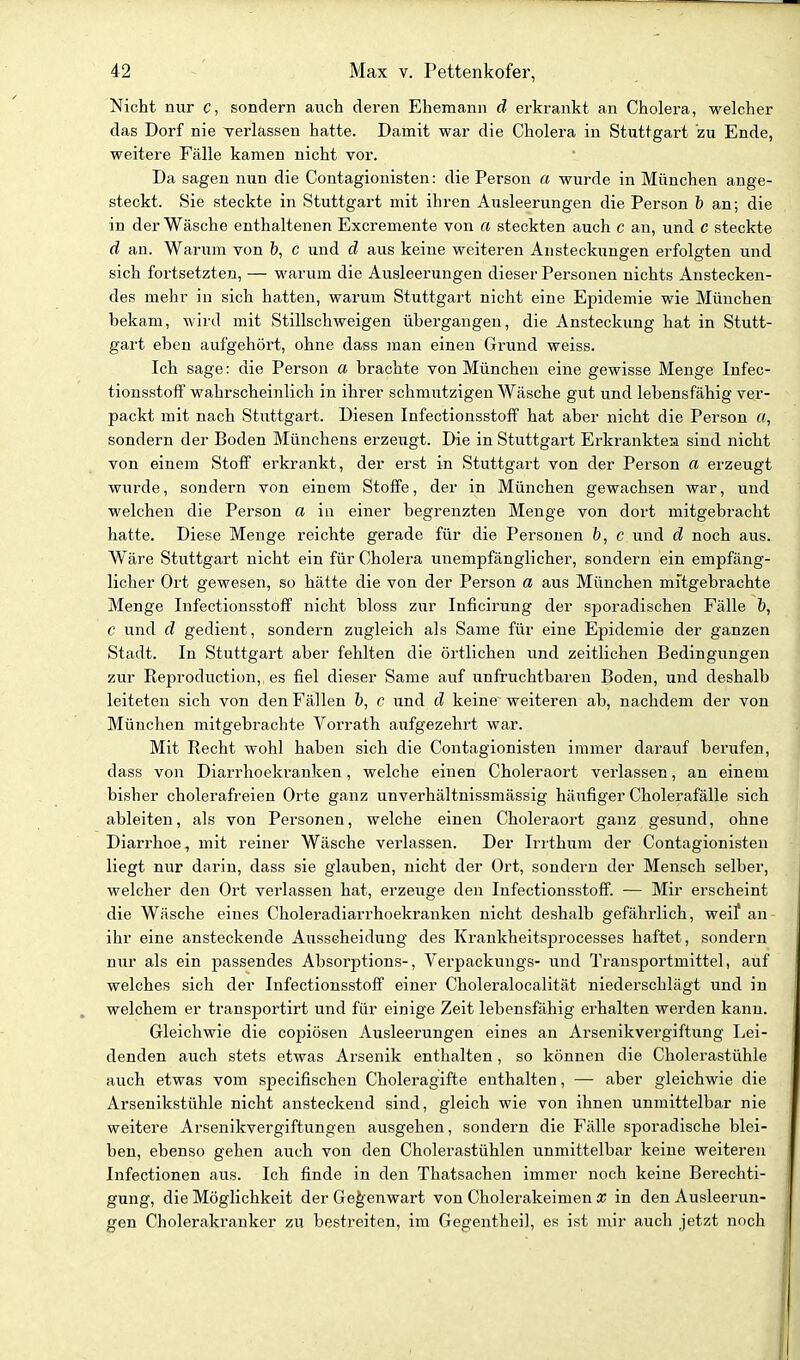 Nicht nur c, sondern auch deren Ehemann d erkrankt an Cholera, welcher das Dorf nie verlassen hatte. Damit war die Cholera in Stuttgart zu Ende, weitere Fälle kamen nicht vor. Da sagen nun die Contagionisten: die Person a wurde in München ange- steckt. Sie steckte in Stuttgart mit ihren Ausleerungen die Person b an; die in der Wäsche enthaltenen Excremente von a steckten auch c an, und c steckte d an. Warum von h, c und d aus keine weiteren Ansteckungen erfolgten und sich fortsetzten, — warum die Ausleerungen dieser Personen nichts Anstecken- des mehr in sich hatten, warum Stuttgart nicht eine Epidemie wie München bekam, wird mit Stillschweigen übergangen, die Ansteckung hat in Stutt- gart eben aufgehört, ohne dass man einen Grund weiss. Ich sage: die Person a brachte von München eine gewisse Menge Infec- tionsstoff wahrscheinlich in ihrer schmiitzigen Wäsche gut und lebensfähig ver- packt mit nach Stuttgart. Diesen Infectionsstoff hat aber nicht die Person «, sondern der Boden Münchens erzeugt. Die in Stuttgart Erkranktes sind nicht von einem Stoff erkrankt, der erst in Stuttgai't von der Person a erzeugt wurde, sondern von einem Stoffe, der in München gewachsen war, und welchen die Person a in einer begrenzten Menge von dort mitgebracht hatte. Diese Menge reichte gerade für die Personen b, c und d noch aus. Wäre Stuttgart nicht ein für Cholera unempfänglicher, sondern ein empfäng- licher Ort gewesen, so hätte die von der Person a aus München mitgebrachte Menge Infectionsstoff nicht bloss zur Inficirung der sporadischen Fälle b, c und d gedient, sondern zugleich als Same für eine Epidemie der ganzen Stadt. In Stuttgart aber fehlten die örtlichen und zeitlichen Bedingungen zur Reproduction, es fiel dieser Same auf unfruchtbaren Boden, und deshalb leiteten sich von den Fällen b, c und d keine weiteren ab, nachdem der von München mitgebrachte Vorrath aufgezehrt war. Mit Recht wohl haben sich die Contagionisten immer darauf berufen, dass von Diarrhoekranken, welche einen Choleraort verlassen, an einem bisher cholerafreien Orte ganz unverhältnissmässig häufiger Cholerafälle sich ableiten, als von Personen, welche einen Choleraort ganz gesund, ohne Diarrhoe, mit reiner Wäsche verlassen. Der Irrthiim der Contagionisten liegt nur darin, dass sie glauben, nicht der Ort, sondern der Mensch selber, welcher den Ort verlassen hat, erzeuge den Infectionsstoff. — Mir erscheint die Wäsche eines Choleradiarrhoekranken nicht deshalb gefährlich, weil' an ihr eine ansteckende Ausscheidung des Krankheitsprocesses haftet, sondern nur als ein passendes Absorptions-, Verpackungs- und Transportmittel, auf welches sich der Infectionsstoff einer Choleralocalität niederschlägt und in welchem er transportirt und für einige Zelt lebensfähig erhalten werden kann. Gleichwie die copiösen Ausleerungen eines an Arsenikvergiftung Lei- denden auch stets etwas Arsenik enthalten, so können die Cholerastühle auch etwas vom specifischen Choleragifte enthalten, — aber gleichwie die Arsenikstühle nicht ansteckend sind, gleich wie von ihnen unmittelbar nie weitere Arsenikvergiftungen ausgehen, sondern die Fälle sporadische blei- ben, ebenso gehen auch von den Cholerastühlen unmittelbar keine weiteren Infectionen aus. Ich finde in den Thatsachen immer noch keine Berechti- gung, die Möglichkeit der Gegenwart von Cholerakeimen a; in den Ausleerun- gen Cholerakranker zu bestreiten, im Gegentheil, es ist mir auch jetzt noch