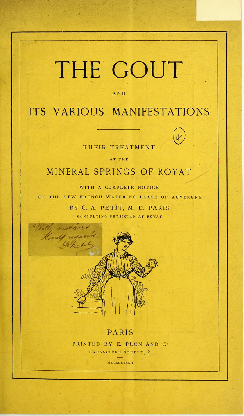 THE GOUT AND ITS VARIOUS MANIFESTATIONS THEIR TREATMENT MINERAL SPRINGS OF ROYAT WITH A GOMPLETK NOTICE OF THE NEW FRENCH WATERING PLACE OF AUVERGNE BY C. A. PETIT, M. D. PARIS CONSULTING PHYSICIAN AT ROYAT PARIS PRINTED BY E. PLON AND C GARANCIERE STREET, 8 M DCCC l.XXXIl