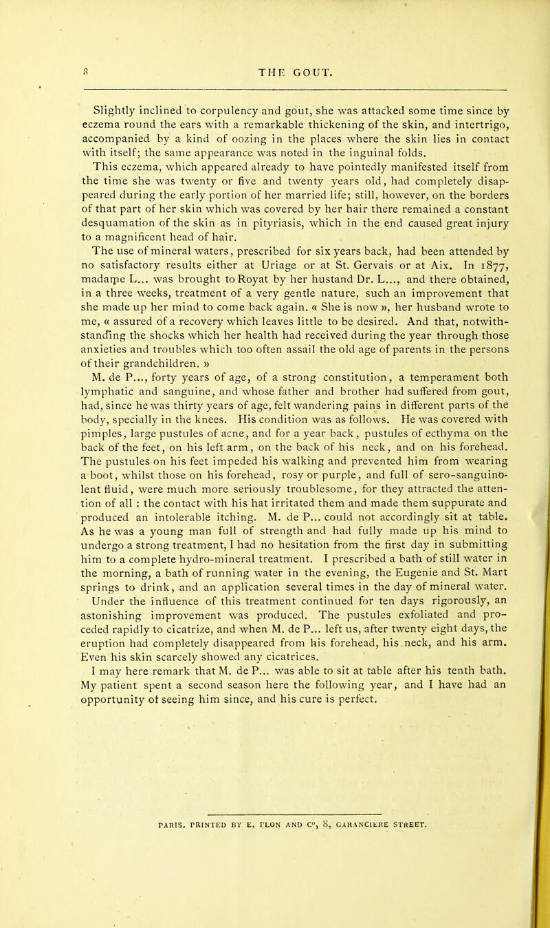 Slightly inclined to corpulency and gout, she was attacked some time since by eczema round the ears with a remarkable thickening of the skin, and intertrigo, accompanied by a kind of oozing in the places where the skin lies in contact with itself; the same appearance was noted in the inguinal folds. This eczema, which appeared already to have pointedly manifested itself from the time she was twenty or five and twenty years old, had completely disap- peared during the early portion of her married life; still, however, on the borders of that part of her skin which was covered by her hair there remained a constant desquamation of the skin as in pityriasis, which in the end caused great injury to a magnificent head of hair. The use of mineral waters, prescribed for six years back, had been attended by no satisfactory results either at Uriage or at St. Gervais or at Aix. In 1877, madaipe L... was brought toRoyat by her hustand Dr. L..., and there obtained, in a three weeks, treatment of a very gentle nature, such an improvement that she made up her mind to come back again. « She is now », her husband wrote to me, « assured of a recovery which leaves little to be desired. And that, notwith- standing the shocks which her health had received during the year through those anxieties and troubles which too often assail the old age of parents in the persons of their grandchildren. » M. de P..., forty years of age, of a strong constitution, a temperament both lymphatic and sanguine, and whose father and brother had suffered from gout, had, since he was thirty years of age, felt wandering pains in different parts of the body, specially in the knees. His condition was as follows. He was covered with pimples, large pustules of acne, and for a year back, pustules of ecthyma on the back of the feet, on his left arm, on the back of his neck, and on his forehead. The pustules on his feet impeded his walking and prevented him from wearing a boot, whilst those on his forehead, rosy or purple, and full of sero-sanguino- lent fluid, were much more seriously troublesome, for they attracted the atten- tion of all : the contact with his hat irritated them and made them suppurate and produced an intolerable itching. M. de P... could not accordingly sit at table. As he was a young man full of strength and had fully made up his mind to undergo a strong treatment, I had no hesitation from the first day in submitting him to a complete hydro-mineral treatment. I prescribed a bath of still water in the morning, a bath of running water in the evening, the Eugenie and St. Mart springs to drink, and an application several times in the day of mineral water. Under the influence of this treatment continued for ten days rigorously, an astonishing improvement was produced. The pustules exfoliated and pro- ceded rapidly to cicatrize, and when M. de P... left us, after twenty eight days, the eruption had completely disappeared from his forehead, his neck, and his arm. Even his skin scarcely showed any cicatrices. I may here remark that M. de P... was able to sit at table after his tenth bath. My patient spent a second season here the following year, and I have had an opportunity ol seeing him since, and his cure is perfect.