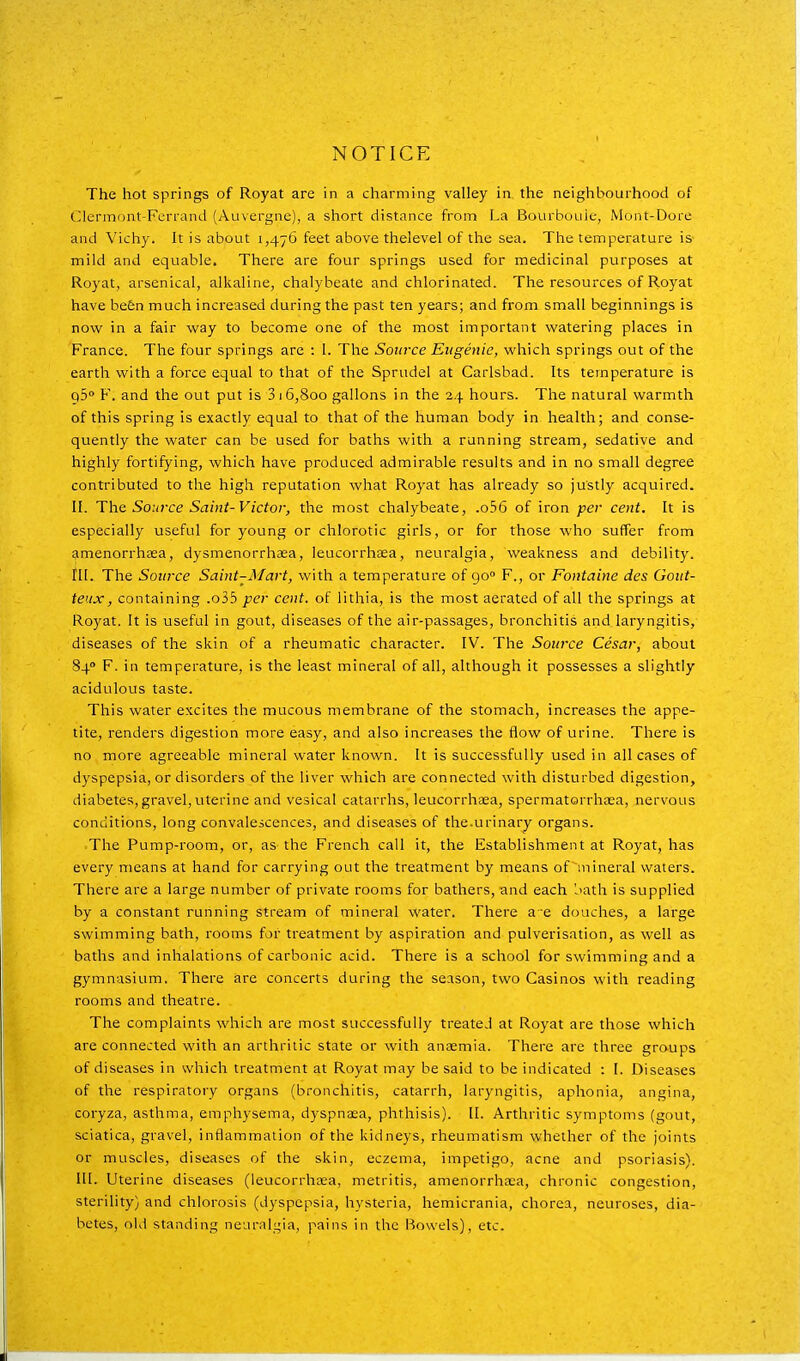 NOTICE The hot springs of Royat are in a charming valley in the neighbourhood of C^lermont-Ferrand (Auvergne), a short distance from La Bourboulc, Mont-Dore and Vichy. It is about 1,476 feet above thelevel of the sea. The temperature is mild and equable. There are four springs used for medicinal purposes at Royat, arsenical, alkaline, chalybeate and chlorinated. The resources of Royat have be6n much increased during the past ten years; and from small beginnings is now in a fair way to become one of the most important watering places in France. The four springs are : I. The Source Eugenie, which springs out of the earth with a force equal to that of the Sprudel at Carlsbad. Its temperature is 95° F. and the out put is 3 16,800 gallons in the 24 hours. The natural warmth of this spring is exactly equal to that of the human body in health; and conse- quently the water can be used for baths with a running stream, sedative and highly fortifying, which have produced admirable results and in no small degree contributed to the high reputation what Royat has already so justly acquired. II. The Source Saint-Victor^ the most chalybeate, .o56 of iron per cent. It is especially useful for young or chlorotic girls, or for those who suffer from amenorrhaea, dysmenorrhaea, leucorrhaea, neuralgia, weakness and debility, in. The Source Saint-Mart, with a temperature of go F., or Fontaine des Gout- teux, containing .o35 per cent, of lithia, is the most aerated of all the springs at Royat. It is useful in gout, diseases of the air-passages, bronchitis and laryngitis, diseases of the skin of a rheumatic character. IV. The Source Cesar, about 840 F. in temperature, is the least mineral of all, although it possesses a slightly acidulous taste. This water e.Kcites the mucous membrane of the stomach, increases the appe- tite, renders digestion more easy, and also increases the flow of urine. There is no more agreeable mineral water known. It is successfully used in all cases of dyspepsia, or disorders of the liver which are connected with disturbed digestion, diabetes, gravel, uterine and vesical catarrhs, leucorrhaea, spermatorrhaea, nervous conditions, long convalescences, and diseases of the.urinary organs. The Pump-room, or, as-the French call it, the Establishment at Royat, has every means at hand for carrying out the treatment by means of mineral waters. There are a large number of private rooms for bathers, and each l>ath is supplied by a constant running stream of mineral water. There a e douches, a large swimming bath, rooms for treatment by aspiration and pulverisation, as well as baths and inhalations of carbonic acid. There is a school for swimming and a gymnasium. There are concerts during the season, two Casinos with reading rooms and theatre. The complaints which are most successfully treated at Royat are those which are connected with an arthritic state or with anaemia. There are three groups of diseases in which treatment at Royat inay be said to be indicated : I. Diseases of the respiratory organs (bronchitis, catarrh, laryngitis, aphonia, angina, coryza, asthma, emphysema, dyspnaea, phthisis). II. Arthritic symptoms (gout, sciatica, gravel, inflammation of the kidneys, rheumatism whether of the joints or muscles, diseases of the skin, eczema, impetigo, acne and psoriasis). III. Uterine diseases (leucorrhaea, metritis, amenorrhaea, chronic congestion, sterility) and chlorosis (dyspepsia, hysteria, hemicrania, chorea, neuroses, dia- betes, old standing neuralgia, pains in the Bowels), etc.