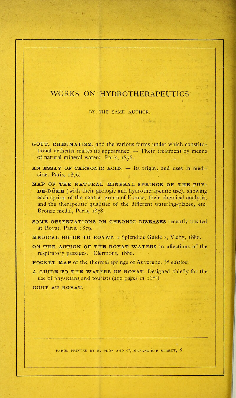 WORKS ON HYDROTHERAPEUTICS BV.THE SAME AUTHOR. GOUT, RHEUMATISM, and the various forms under which constitu- tional arthritis makes its appearance. — Their treatment by means of natural mineral waters. Paris, 1875. AN ESSAY OF CARBONIC ACID, — its origin, and uses in medi- cine. Paris, 1876. MAP OF THE NATURAL MINERAL SPRINGS OF THE PUY- DE-d6me (with their geologic and hydrotherapeutic use), showing each spring of the central group of France, their chemical analysis, and the therapeutic qualities of the different watering-places, etc. Bronze medal, Paris, 1878. SOME OBSERVATIONS ON CHRONIC DISEASES recently treated at Royat. Paris, 1879. MEDICAL GUIDE TO ROYAT, « Splendide Guide «, Vichy, 1880. ON THE ACTION OF THE ROYAT WATERS in affections of the respiratory passages. Clermont, 1880. POCKET MAP of the thermal springs of Auvergne. S** edition. A GUIDE TO THE WATERS OF ROYAT. Designed chiefly for the use of physicians and tourists (200 pages in iG). GOUT AT ROYAT.