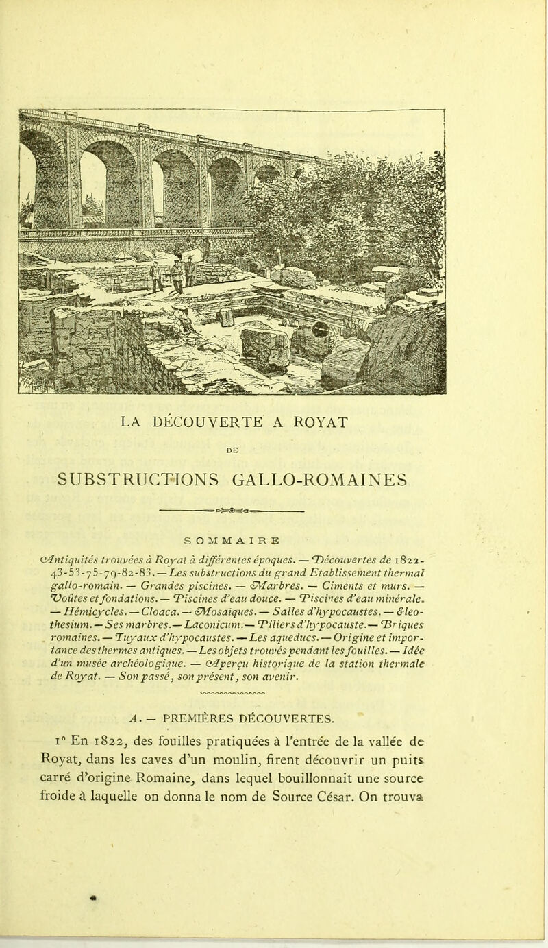 LA DÉCOUVERTE A ROYAT DE SUBSTRUCTIONS GALLO-ROMAINES SOMMAIRE G^ntiquités trouvées à Royal à différentes époques. — Découvertes de 1822- 43-5■^-75-79-82-83. —Les substructions du grand Etablissement thermal gallo-romain. — Grandes piscines. — oÂtarbres. — Ciments et murs. — Doutes et fondations.— Tiscines d'eau douce. — Tisci'JCS d'eau minérale. — Hémicycles. — Cloaca. — ^Mosaïques. — Salles dliypocaustes. — Sleo- thesium. — Ses marbres.— Laconiciim.— Tilicrsd'hypocauste.— Uriques romaines. — Tuyaux d'hypocaustes. — Les aqueducs. — Origine et impor- tance des thermes antiques. —Les objets trouvés pendant les fouilles. — Idée d'un musée archéologique. — Q/îperçu historique de la station thermale de Royat. — Son passé, son présent, son avenir. A. - PREMIÈRES DÉCOUVERTES. I En 1822^ des fouilles pratiquées à l'entre'e de la vallée de Royatj dans les caves d'un moulin^ firent découvrir un puits carré d'origine Romaine_, dans lequel bouillonnait une source froide à laquelle on donna le nom de Source César. On trouva