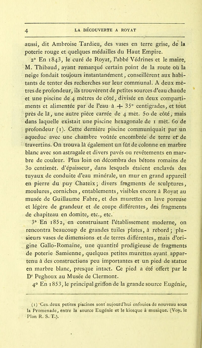 aussij dit Ambroise TardieUj des vases en terre grise^ de la poterie rouge et quelques médailles du Haut Empire. 2° En 1843^ le curé de Royat^ l'abbé Védrines et le maire, M. Thibaudj ayant remarqué certain point de la route où la neige fondait toujours instantanément^ conseillèrent aux habi- tants de tenter des recherches sur leur communal. A deux mè- tres de profondeur^ ils trouvèrent de petites sources d'eau chaude et une piscine de 4 mètres de côtéj divisée en deux comparti- ments et alimentée par de l'eau à -f- 35 centigrades^ et tout près de là^ une autre pièce carrée de 4 mèt. 5o de côté^ mais dans laquelle existait une piscine hexagonale de i mèt. 60 de profondeur (i). Cette dernière piscine communiquait par un aqueduc avec une chambre voûtée encombrée de terre ef de travertins. On trouva là également un fût de colonne en marbre blanc avec son astragale et divers pavés ou revêtements en mar- bre de couleur. Plus loin on décombra des bétons romains de 3o centimèt. d'épaisseur^ dans lesquels étaient enclavés des tuyaux de conduite d'eau minérale^ un mur en grand appareil en pierre du puy Chateix; divers fragments de sculptures ^ mouluresj corniches^ entablements^ visibles encore à Royat au musée de Guillaume Fabre^ et des murettes en lave poreuse et légère de grandeur et de coupe différentesj des fragments de chapiteau en domite^ etc.^ etc. 3 En i852j en construisant l'établissement modernCj on rencontra beaucoup de grandes tuiles plates, à rebord; plu- sieurs vases de dimensions et de terres différentes^ mais d'ori- gine Gallo-RomainCj une quantité prodigieuse de fragments de poterie Samienne^ quelques petites murettes ayant appar- tenu à des constructions peu importantes et un pied de statue en marbre blanc^ presque intact. Ce pied a été offert par le D'' Peghoux au Musée de Clermont. 40 En i853jle principal griffon de la grande source Eugénie^ (i) Ces. deux petites piscines sont aujourd'hui enfouies de nouveau sous la Promenade, entre la source Eugénie et le kiosque à musique. (Voy. le Plan R. S. T.).