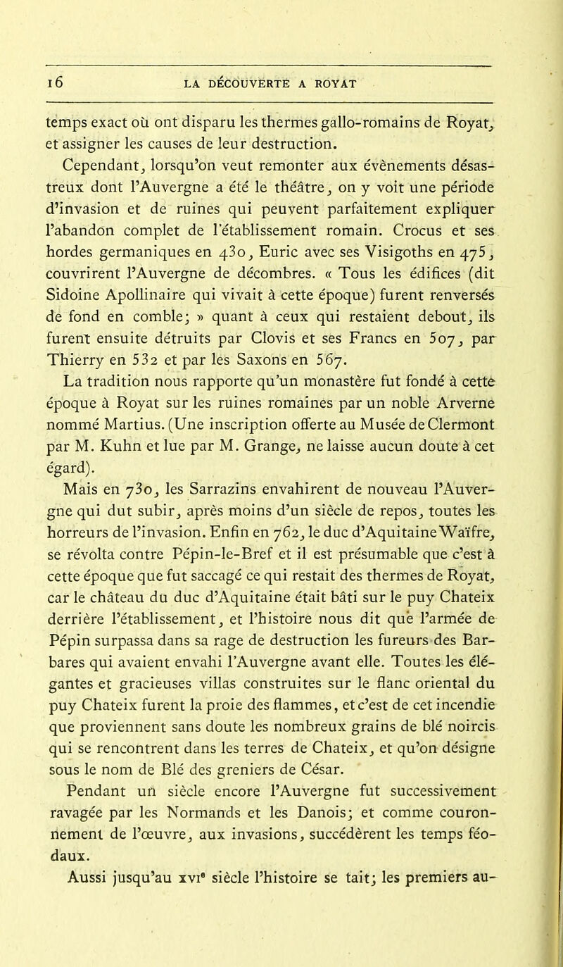 temps exact où ont disparu les thermes gallo-romains de Royat^ et assigner les causes de leur destruction. Cependant, lorsqu'on veut remonter aux événements désas- treux dont l'Auvergne a été le théâtre, on y voit une période d'invasion et de ruines qui peuvent parfaitement expliquer l'abandon complet de l'établissement romain. Crocus et ses hordes germaniques en 430, Euric avec ses Visigoths en 475, couvrirent l'Auvergne de décombres. « Tous les édifices (dit Sidoine Apollinaire qui vivait à cette époque) furent renversés de fond en comble; » quant à ceux qui restaient deboutj ils furent ensuite détruits par Clovis et ses Francs en Soy, par Thierry en 532 et par les Saxons en 567. La tradition nous rapporte qu'un monastère fut fondé à cettè époque à Royat sur les ruines romaines par un noble Arverne nommé Martius. (Une inscription offerte au Musée deClermont par M. Kuhn et lue par M. Grange, ne laisse aucun doute à cet égard). Mais en j3o, les Sarrazins envahirent de nouveau l'Auver- gne qui dut subir, après moins d'un siècle de repos, toutes les horreurs de l'invasion. Enfin en 762, le duc d'Aquitaine Waifre^ se révolta contre Pépin-le-Bref et il est présumable que c'est à cette époque que fut saccagé ce qui restait des thermes de Royat, car le château du duc d'Aquitaine était bâti sur le puy Chateix derrière l'établissement, et l'histoire nous dit que l'armée de Pépin surpassa dans sa rage de destruction les fureurs des Bar- bares qui avaient envahi l'Auvergne avant elle. Toutes les élé- gantes et gracieuses villas construites sur le flanc oriental du puy Chateix furent la proie des flammes, et c'est de cet incendie que proviennent sans doute les nombreux grains de blé noircis qui se rencontrent dans les terres de Chateix, et qu'on désigne sous le nom de Blé des greniers de César. Pendant un siècle encore l'Auvergne fut successivement ravagée par les Normands et les Danois; et comme couron- nement de l'œuvre, aux invasions, succédèrent les temps féo- daux. Aussi jusqu'au ivi* siècle l'histoire se tait; les premiers au-