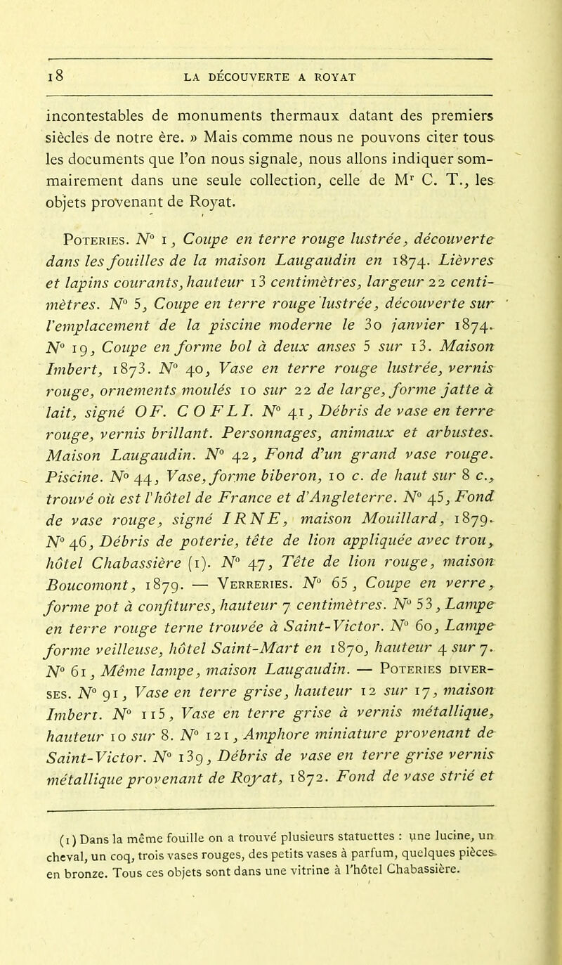 incontestables de monuments thermaux datant des premiers siècles de notre ère. » Mais comme nous ne pouvons citer tous les documents que l'on nous signale^ nous allons indiquer som- mairement dans une seule collection, celle de M C. T., les objets provenant de Royat. Poteries. A^ Coupe en terre rouge lustrée, découverte dans les fouilles de la maison Laugaudin en 1874. Lièvres et lapins courant s, hauteur i3 centimètres, largeur 22 centi- mètres. N° 5, Coupe en terre rouge lustrée, découverte sur l'emplacement de la piscine moderne le 3o janvier 1874. N^ ig, Coupe en forme bol à deux anses 5 sur i3. Maison Imbert, 1873. N° 40, Vase en terre rouge lustrée, vernis rouge, ornements moulés 10 sur 22 de large, forme jatte à lait, signé OF. C O FLI. N° 41, Débris de vase en terre rouge, vernis brillant. Personnages, animaux et arbustes. Maison Laugaudin. N° 42, Fond d'un grand vase rouge. Piscine. N° 44, Vase, forme biberon, 10 c. de haut sur 8 c, trouvé où est l'hôtel de France et d'Angleterre. N° 4S, Fond de vase rouge, signé IRNE, maison Mouillard, 1879. N 46, Débris de poterie, tête de lion appliquée avec trou^ hôtel Chabassière (i). N 47, Tête de lion rouge, maison Boucomont, 1879. — Verreries. A^'' 65, Coupe en verre, forme pot à confitures, hauteur 7 centimètres. N 53, Lampe en terre rouge terne trouvée à Saint-Victor. N 60, Lampe forme veilleuse, hôtel Saint-Mart en 1870, hauteur 4 sur 7.. N 61, Même lampe, maison Laugaudin. — Poteries diver- ses. N° 91, Vase en terre grise, hauteur 12 sur 17, maison Imbert. N ii5. Vase en terre grise à vernis métallique, hauteur 10 sur 8. N 121, Amphore miniature provenant de Saint-Victor. N° i3g. Débris de vase en terre grise vernis métallique provenant de Royat, 1872. Fond de vase strié et (1 ) Dans la même fouille on a trouvé plusieurs statuettes : une lucine, un cheval, un coq, trois vases rouges, des petits vases à parfum, quelques pièces, en bronze. Tous ces objets sont dans une vitrine à l'hôtel Chabassière.