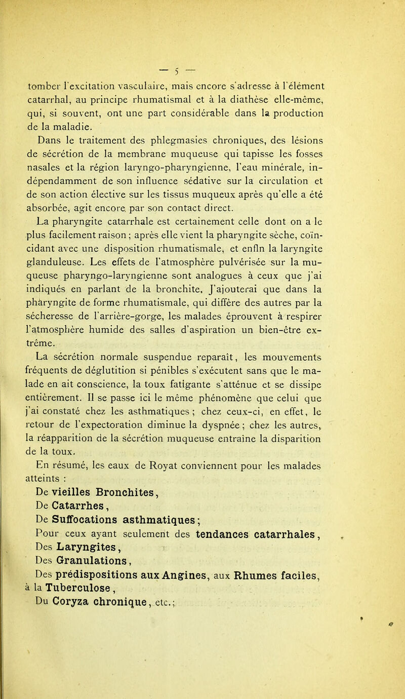 tomber l'excitation vasculaire, mais encore s'adresse à l'élément catarrhal, au principe rhumatismal et à la diathèse elle-même, qui, si souvent, ont une part considérable dans la production de la maladie. Dans le traitement des phlegmasies chroniques, des lésions de sécrétion de la membrane muqueuse qui tapisse les fosses nasales et la région laryngo-pharyngienne, l'eau minérale, in- dépendamment de son influence sédative sur la circulation et de son action élective sur les tissus muqueux après qu'elle a été absorbée, agit encore par son contact direct. La pharyngite catarrhale est certainement celle dont on a le plus facilement raison ; après elle vient la pharyngite sèche, co'in- cidant avec une disposition rhumatismale, et enfin la laryngite glanduleuse. Les effets de l'atmosphère pulvérisée sur la mu- queuse pharyngo-laryngienne sont analogues à ceux que j'ai indiqués en parlant de la bronchite. J'ajouterai que dans la phàryngite de forme rhumatismale, qui diffère des autres par la sécheresse de l'arrière-gorge, les malades éprouvent à respirer l'atmosphère humide des salles d'aspiration un bien-être ex- trême. La sécrétion normale suspendue reparaît, les mouvements fréquents de déglutition si pénibles s'exécutent sans que le ma- lade en ait conscience, la toux fatigante s'atténue et se dissipe entièrement. Il se passe ici le même phénomène que celui que j'ai constaté chez les asthmatiques; chez ceux-ci, en effet, le retour de l'expectoration diminue la dyspnée ; chez les autres, la réapparition de la sécrétion muqueuse entraine la disparition de la toux. En résumé, les eaux de Royat conviennent pour les malades atteints : De vieilles Bronchites, De Catarrhes, De Suffocations asthmatiques ; Pour ceux ayant seulement des tendances catarrhales, Des Laryngites, Des Granulations, Des prédispositions aux Angines, aux Rhumes faciles, à la Tuberculose, Du Coryza chronique, etc.;