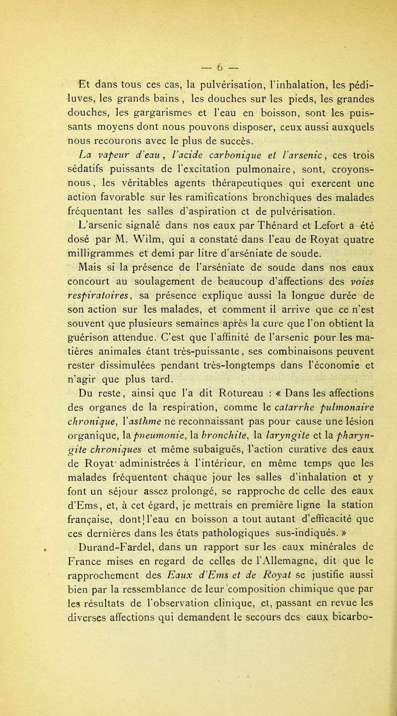 Et dans tous ces cas, la pulvérisation, l'inhalation, les pédi- luves, les grands bains , les douches sur les pieds, les grandes douches, les gargarismes et l'eau en boisson, sont les puis- sants moyens dont nous pouvons disposer, ceux aussi auxquels nous recourons avec le plus de succès. La vapeur d'eau, l'acide carbonique et l'arsenic, ces trois sédatifs puissants de l'excitation pulmonaire, sont, croyons- nous , les véritables agents thérapeutiques qui exercent une action favorable sur les ramifications bronchiques des malades fréquentant les salles d'aspiration et de pulvérisation. L'arsenic signalé dans nos eaux par Thénard et Lefort a été dosé par M. Wilm, qui a constaté dans l'eau de Royat quatre milligrammes et demi par litre d'arséniate de soude. Mais si la présence de l'arséniate de soude dans nos eaux concourt au soulagement de beaucoup d'affections des voies respiratoires, sa présence explique aussi la longue durée de son action sur les malades, et comment il arrive que ce n'est souvent que plusieurs semaines après la cure que l'on obtient la guérison attendue. C'est que l'affinité de l'arsenic pour les ma- tières animales étant très-puissante, ses combinaisons peuvent rester dissimulées pendant très-longtemps dans l'économie et n'agir que plus tard. Du reste, ainsi que l'a dit Rotureau : « Dans les affections des organes de la respiration, comme le catarrhe pulmonaire chronique, l'asthme ne reconnaissant pas pour cause une lésion organique, \&pneumonie, la bronchite, la laryngite et la pharyn- gite chroniques et même subaiguës, l'action curative des eaux de Royaf administrées à l'intérieur, en même temps que les malades fréquentent chaque jour les salles d'inhalation et y font un séjour assez prolongé, se rapproche de celle des eaux d'Ems, et, à cet égard, je mettrais en première ligne la station française, dont j l'eau en boisson a tout autant d'efficacité que ces dernières dans les états pathologiques sus-indiqués. » Durand-Fardel, dans un rapport sur les eaux minérales de France mises en regard de celles de l'Allemagne, dit que le rapprochement des Eaux d'Ems et de Royat se justifie aussi bien par la ressemblance de leur composition chimique que par les résultats de l'observation clinique, et, passant en revue les diverses affections qui demandent le secours des eaux bicarbo-