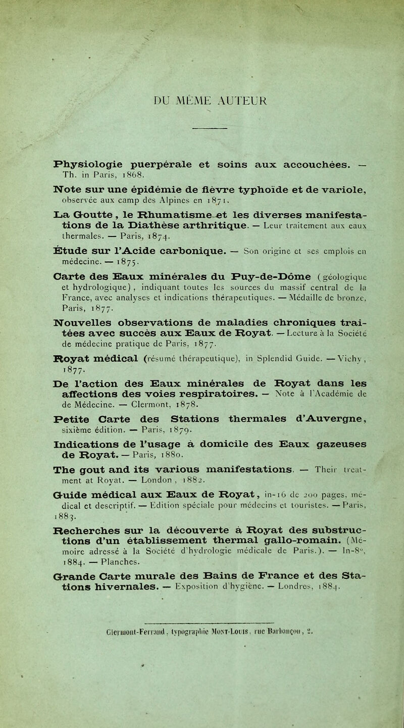 DU MÊME AUTEUR Physiologie puerpérale et soins aux accouchées. — Th. in Paris, i868. Note sur une épidémie de fièvre typhoïde et de variole, observée aux camp des Alpines en 1871. La G-outte , le Rhumatisme «t les diverses manifesta- tions de la Uiathése arthritique. — Leur iraitemem aux eaux thermales. — Paris, 1874. Étude sur l'Acide carbonique. — Son origine et ses emplois en médecine. — 1875. Oarte des Saux minérales du Fuy-de-I>ôme (géologique et hydrologique) , indiquant toutes les sources du massif central de la France, avec analyses et indications thérapeutiques. —Médaille de bronze. Paris, 1877. Nouvelles observations de maladies chroniques trai- tées avec succès aux Saux de Royat. — Lecture à la Société de médecine pratique de Paris, 1877. Royat médical (résumé thérapeutique), in Spiendid Guide. —Vichv , 1877. De l'action des Baux minérales de Royat dans les affections des voies respiratoires. — Note à l'Académie de de Médecine. — Clermont, 1878. Petite Carte des Stations thermales d'Auvergne, sixième édition. — Paris, 1879. Indications de l'usage à domicile des Saux gazeuses de Royat. — Paris, 1880. The gout and its varions manifestations. — Their trcat- ment at Royat. — London , i88j. Gtuide médical aux Saux de Royat, in-16 de jou pages, mé- dical et descriptif. — Edition spéciale pour médecins et touristes. —Paris, 1883. Recherches sur la découverte à Royat des substruc- tions d'un établissement thermal gallo-romain. (Mé- moire adressé à la Société d'hydrologie médicale de Paris.). — ln-8, 1884. — Planches. G-rande Carte murale des Bains de France et des Sta- tions hivernales. — Exposition d'hygiène. — Londres, 1884. CltMiuonl-Fei iaiiil, lypograpliie MoM-Loiiis. i iic Hiuliancoii,