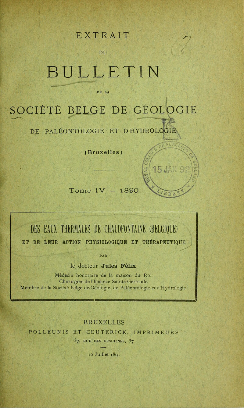 EXTRAIT DU BULLETIN DE LA SOCIÉTÉ BELGE DE GÉOLOGIE DE PALÉONTOLOGIE ET D'HYDROLo|Gi4 (Bruxelles ) DES EilJX lERIIALES DE CHADDFONTAINE (BELGIdOE) BT DE LEUR ACTION PHYSIOLOGIQUE ET THÉRAPEUTIQUE PAR le docteur Jules Félix Médecin honoraire de la maison du Roi Chirurgien de l'hospice Sainte-Gertrude Membre de la Société belge de Géologie, de Paléontologie et d'Hydrologie BRUXELLES POLLEUNIS ET CEUTERICK, IMPRIMEURS 37, RUE DES URSUUNES, 87 10 Juillet 1891