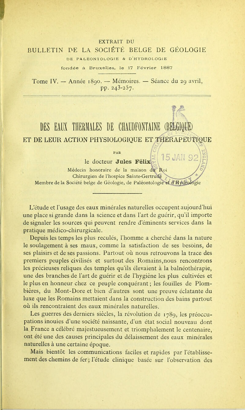 EXTRAIT DU BULLETIN DE LA SOCIÉTÉ BELGE DE GÉOLOGIE DE PALEONTOLOGIE & D ' H YDRO L.OGl E fondée à Bruxelles, le 17 Février 1887 Tome IV. — Année 1890. — Mémoires. — Séance du 2g avril, pp. 243-257. DES EAUX TIlERlliLES DE CHAUDFONTAINE (BElGl^llE) ET DE LEUR ACTION PHYSIOLOGIQUE ET THÉRAPEUTIQUE (SI le docteur Jules Féli^* 1 Médecin honoraire de la maison dV' Chirurgien de l'hospice Sainte-Gertru! Membre de la Société belge de Géologie, de Paléontolog L'étude et l'usage des eaux minérales naturelles occupent aujourd'hui une place si grande dans la science et dans l'art de guérir, qu'il importe de signaler les sources qui peuvent rendre d'éminents services dans la pratique médico-chirurgicale. Depuis les temps les plus reculés, l'homme a cherché dans la nature le soulagement à ses maux, comme la satisfaction de ses besoins, de ses plaisirs et de ses passions. Partout où nous retrouvons la trace des premiers peuples civilisés et surtout des Romains,nous rencontrons les précieuses reliques des temples qu'ils élevaient à la balnéothérapie, une des branches de l'art de guérir et de l'hygiène les plus cultivées et le plus en honneur chez ce peuple conquérant ; les fouilles de Plom- bières, du Mont-Dore et bien d'autres sont une preuve éclatante du luxe que les Romains mettaient dans la construction des bains partout où ils rencontraient des eaux minérales naturelles. Les guerres des derniers siècles, la révolution de 1789, les préoccu- pations inouies d'une société naissante, d'un état social nouveau dont la France a célébré majestueusement et triomphalement le centenaire, ont été une des causes principales du délaissement des eaux minérales naturelles à une certaine époque. Mais bientôt les communications faciles et rapides par l'établisse- ment des chemins de fer ; l'étude clinique basée sur l'observation des