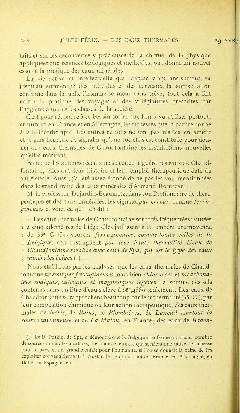 JULES FÉLIX. — DES EAUX THERMALES faits et sur les découvertes si précieuses de la chimie, de la physique appliquées aux sciences biologiques et médicales, ont donné un nouvel essor à la pratique des eaux minérales. La vie active et intellectuelle qui, depuis vingt ans surtout, va jusqu'au surmenage des individus et des cerveaux, la surexcitation continue dans laquelle l'homme se meut sans trêve, tout cela a fait naître la pratique des voyages et des villégiatures prescrites par l'hygiène à toutes les classes de la société. C'est pour répondre à ce besoin social que l'on a vu utiliser partout, et surtout en France et en Allemagne, les richesses que la nature donne à la balnéothérapie Les autres nations ne sont pas restées en arrière et je suis heureux de signaler qu'une société s'est constituée pour don- ner aux eaux thermales de Chaudfontaine les installations nouvelles qu'elles méritent. Bien que les auteurs récents ne s'occupent guère des eaux de Chaud- fontaine, elles ont leur histoire et leur emploi thérapeutique date du XII1« siècle. Aussi, j'ai été assez étonné de ne pas les voir mentionnées dans le grand traité des eaux minérales d'Armand Rotureau. M.le professeur Dujardin-Beaumetz, dans son Dictionnaire de théra- peutique et des eaux minérales, les signale, jja/ erreur, comme ferru- gineuses et voici ce qu'il en dit : fi Les eaux thermales de Chaudfontaine sont très fréquentées : situées » à cinq kilomètres de Liège, elles jaillissent à la température moyenne )) de 33 C. Ces sources ferrugineuses, comme toutes celles de la » Belgique, s'en distinguent par leur haute thermalité. L'eau de » Chaudfontaine rivalise avec celle de Spa, qui est le type des eaux )) minérales belges {\). )) Nous étabhrons par les analyses que les eaux thermales de Chaud- fontaine ne sont pas ferrugineuses mais bien chlorurées et bicarbona- tées sadiques, calciques et magnésiques légères ; la somme des sels contenus dans un litre d'eau s'élève à OB',4880 seulement. Les eaux de Chaudfontaine se rapprochent beaucoup par leur thermalité (35''C.), par leur composition chimique ou leur action thérapeutique, des eaux ther- males de Néris, de Bains, de Plombières, de Luxeuil (surtout la source savonneuse) et de La Malou, en France; des eaux de Baden- (1) Le D'' Poskin, de Spa, a démontré que la Belgique renferme un grand nombre de sources minérales alcalines, thermales et autres, qui seraient une cause de richesse pour le pays et un grand bienfait pour l'humanité, si l'on se donnait la peine de les exploiter convenablement, à l'instar de ce qui se fait en France, en Allemagne, en Italie, en Espagne, etc.