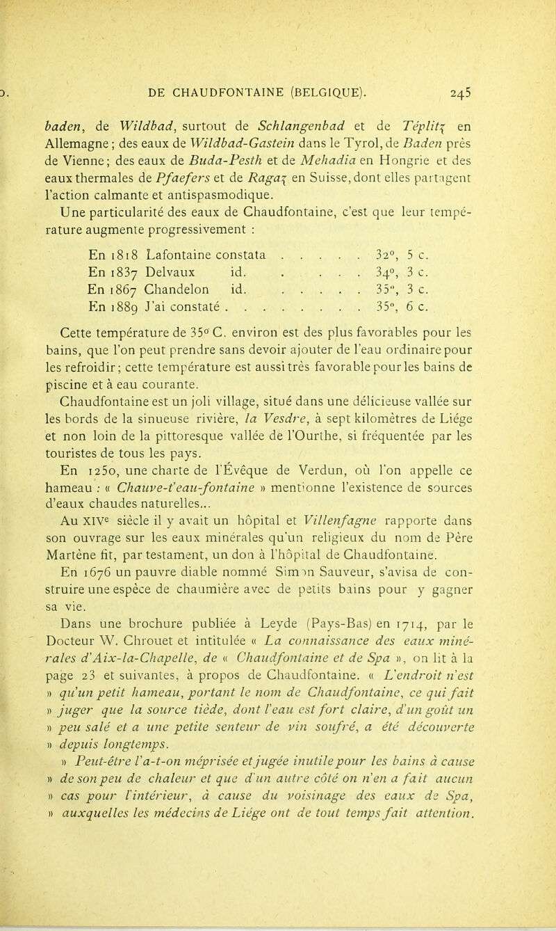 baden, de Wildbad, surtout de Schlangenbad et de Tépliti en Allemagne ; des eaux de Wildbad-Gastein dans le Tyrol, de Baden près de Vienne; des eaux de Buda-Pesth et de Mehadia en Hongrie et des eaux thermales de Pfaefers et de Raga^ en Suisse, dont elles partagent l'action calmante et antispasmodique. Une particularité des eaux de Chaudfontaine, c'est que leur tempé- rature augmente progressivement : En 1818 Lafontaine constata 32°, 5 c. En 1837 Delvaux id. .... 34°, 3 c. En 1867 Chandelon id. 35, 3 c. En 1889 J'ai constaté 35, 6 c. Cette température de 35°'C. environ est des plus favorables pour les bains, que l'on peut prendre sans devoir ajouter de l'eau ordinaire pour les refroidir; cette température est aussi très favorable pour les bains de piscine et à eau courante. Chaudfontaine est un joli village, situé dans une délicieuse vallée sur les bords de la sinueuse rivière, la Vesdre, à sept kilomètres de Liège et non loin de la pittoresque vallée de l'Ourthe, si fréquentée par les touristes de tous les pays. En 125o, une charte de l'Évêque de Verdun, où l'on appelle ce hameau ; « Chanve-feaii-fontaine » mentionne l'existence de sources d'eaux chaudes naturelles... Au Xive siècle il y avait un hôpital et Villenfagne rapporte dans son ouvrage sur les eaux minérales qu'un religieux du nom de Père Martène lit, par testament, un don à l'hôpital de Chaudfontaine. En 1676 un pauvre diable nommé Sim m Sauveur, s'avisa de con- struire une espèce de chaumière avec de petits bains pour y gagner sa vie. Dans une brochure publiée à Leyde (Pays-Bas) en 1714, par le Docteur W. Chrouet et intitulée « La connaissance des eaux miné- rales d'Aix-la-Chapelle, de « Chaudfontaine et de Spa », on lit à la page 2 3 et suivantes, à propos de Chaudfontaine. « Lendroit n'est )) qu'un petit hameau, portant le nom de Chaudfontaine, ce qui fait )■) juger que la source tiède, dont leau est fort claire, d'un goût un » peu salé et a une petite senteur de vin soufré, a été découverte » depuis longtemps. » Peut-être Va-t-on méprisée et jugée inutile pour les bains à cause » de son peu de chaleur et que d'un autre côté on n'en a fait aucun » cas pour l'intérieur, à cause du voisinage des eaux de Spa, » auxquelles les médecins de Liège ont de tout temps fait attention.