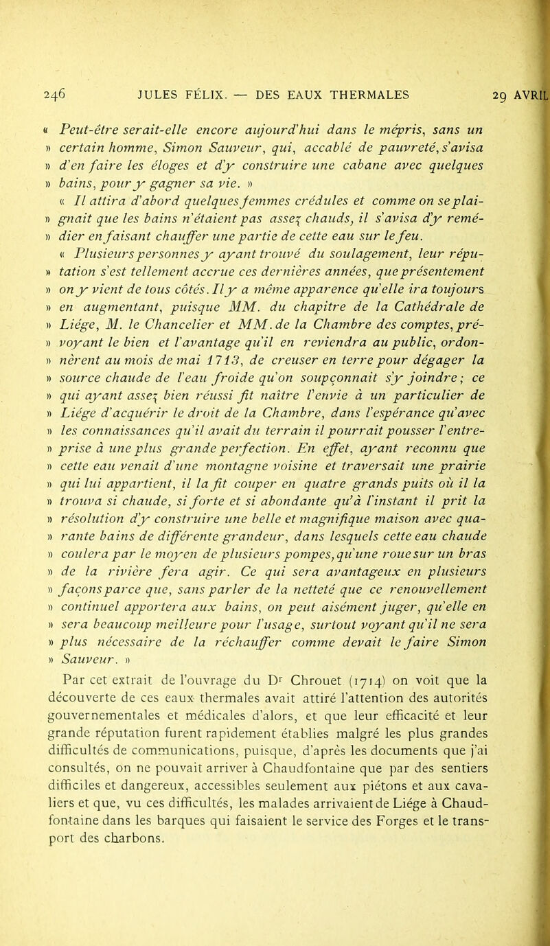 « Peut-être serait-elle encore aujourd'hui dans le mépris^ sans un » certain homme, Simon Sauveur, qui, accablé de pauvreté, s'avisa » d'en faire les éloges et d'y construire une cabane avec quelques » bains, pour y gagner sa vie. » « // attira d'abord quelques femmes crédules et comme on se plai- » gnait que les bains n'étaient pas asse^ chauds, il s'avisa d'y remé- » dier en faisant chauffer une partie de cette eau sur le feu. « Plusieurs personnes y ayant trouvé du soulagement, leur répu- » tation s'est tellement accrue ces dernières années, que présentement » on y vient de tous côtés. Il y a même apparence quelle ira toujours » en augmentant, puisque MM. du chapitre de la Cathédrale de » Liège, M. le Chancelier et MM.de la Chambre des comptes,pré- » voyant le bien et l'avantage qu'il en reviendra au public, ordon- » nèrent au mois de mai 1713, de creuser en terre pour dégager la » source chaude de l'eau froide qu'on soupçonnait s'y joindre ; ce )) qui ayant asse^ bien réussi fît naître l'envie à un particulier de )) Liège d'acquérir le droit de la Chambre, dans l'espérance qu'avec )) les connaissances qu'il avait du terrain il pourrait pousser l'entre- » prise à une plus grande perfection. En effet, ayant reconnu que )) cette eau venait d'une montagne voisine et traversait une prairie » qui lui appartient, il la fît couper en quatre grands puits où il la » trouva si chaude, si forte et si abondante qu'à l'instant il prit la » résolution d'y construire une belle et magnifique maison avec qua- rt rante bains de différente grandeur, dans lesquels cette eau chaude » coulera par le moyen de plusieurs pompes, qu'une roue sur un bras « de la rivière fera agir. Ce qui sera avantageux en plusieurs » façons parce que, sans parler de la netteté que ce renouvellement » continuel apportera aux bains, on peut aisément juger, qu'elle en » sera beaucoup meilleure pour l'usage, surtout voyant qu'il ne sera » plus tîècessaire de la réchauffer comme devait le faire Simon » Sauveur. » Par cet extrait de l'ouvrage du Chrouet (1714) on voit que la découverte de ces eaux thermales avait attiré l'attention des autorités gouvernementales et médicales d'alors, et que leur efficacité et leur grande réputation furent rapidement établies malgré les plus grandes difficultés de communications, puisque, d'après les documents que j'ai consultés, on ne pouvait arriver à Chaudfontaine que par des sentiers difficiles et dangereux, accessibles seulement aux piétons et aux cava- liers et que, vu ces difficultés, les malades arrivaient de Liège à Chaud- fontaine dans les barques qui faisaient le service des Forges et le trans- port des charbons.