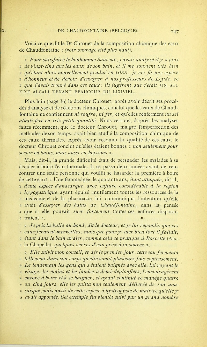 Voici ce que dit le D Chrouet de la composition chimique des eaux de Chaudfontaine : (voir ouvrage cité plus haut). « Pour satisfaire le bonhomme Sauveur, j avais analysé il y a plus » de vingt-cinq ans les eaux de son bain, et il me souvient très bien » qu'étant alors nouvellement gradué en 1688, Je me fis une espèce » dhonneur et de devoir d'envoyer à nos professeurs de Leydc, ce » que f avais trouvé dans ces eaux; ils jugèrent que c était UN SEL FIXE ALCALI TENANT BEAUCOUP DU LIXIVIEL. Plus loin (page 3o) le docteur Chrouet, après avoir décrit ses procé- dés d'analyse et de réactions chimiques, conclut que les eaux de Chaud- fontaine ne contiennent ni soufre, ni fer, et qu'elles renferment un sel alkalifixe en très petite quantité. Nous verrons, d'après les analyses faites récemment, que le docteur Chrouet, malgré l'imperfection des méthodes de son temps, avait bien étudié la composition chimique de ;ces eaux thermales. Après avoir reconnu la qualité de ces eaux, le docteur Chrouet conclut qu'elles étaient bonnes « non seulement pour servir en bains, mais aussi en boissons ». Mais, dit-il, la grande difficulté était de persuader les malades à se décider à boire l'eau thermale. Il se passa deux années avant de ren- contrer une seule personne qui voulût se hasarder la première à boire de cette eau ! « Une femmeâgée de quarante ans, étant attaquée, dit-il, » d'une espèce danasarque avec enflure considérable à la région » hypogastrique, ayant épuisé inutilement toutes les ressources de la » médecine et de la pharmacie, lui communiqua l'intention qu'elle » avait d'essayer des bains de Chaudfontaine, dans la pensée » que si elle pouvait suer fortement toutes ses enflures disparaî- » traient ». • « Je pris la balle au bond, dit le docteur, et je lui répondis que ces » eaux fer aient merveilles ; mais que pour y suer bien fort il fallait, » étant dans le bain avaler, comme cela se pratique à Borcette (Aix- » la-Chapelle), quelques verres d'eau prise à la source ». « Elle suivit mon conseil, et dès le premier jour, cette eau fermenta » tellement dans son corps qu'elle vomit plusieurs jois copieusement. » Le lendemain les gens qui s'étaient baignés avec elle, lui voyant le » visage, les mains et les jambes à demi-déglonflées, l'encouragèrent » encore à boire et à se baigner, et ayant continué ce manège quatrt » ou cinq jours, elle les quitta non seulement délivrée de son ana- » sarque, mais aussi de cette espèce dhydropysie de matrice qu'elley » avait apportée. Cet exemple fut bientôt suivi par un grand nombre