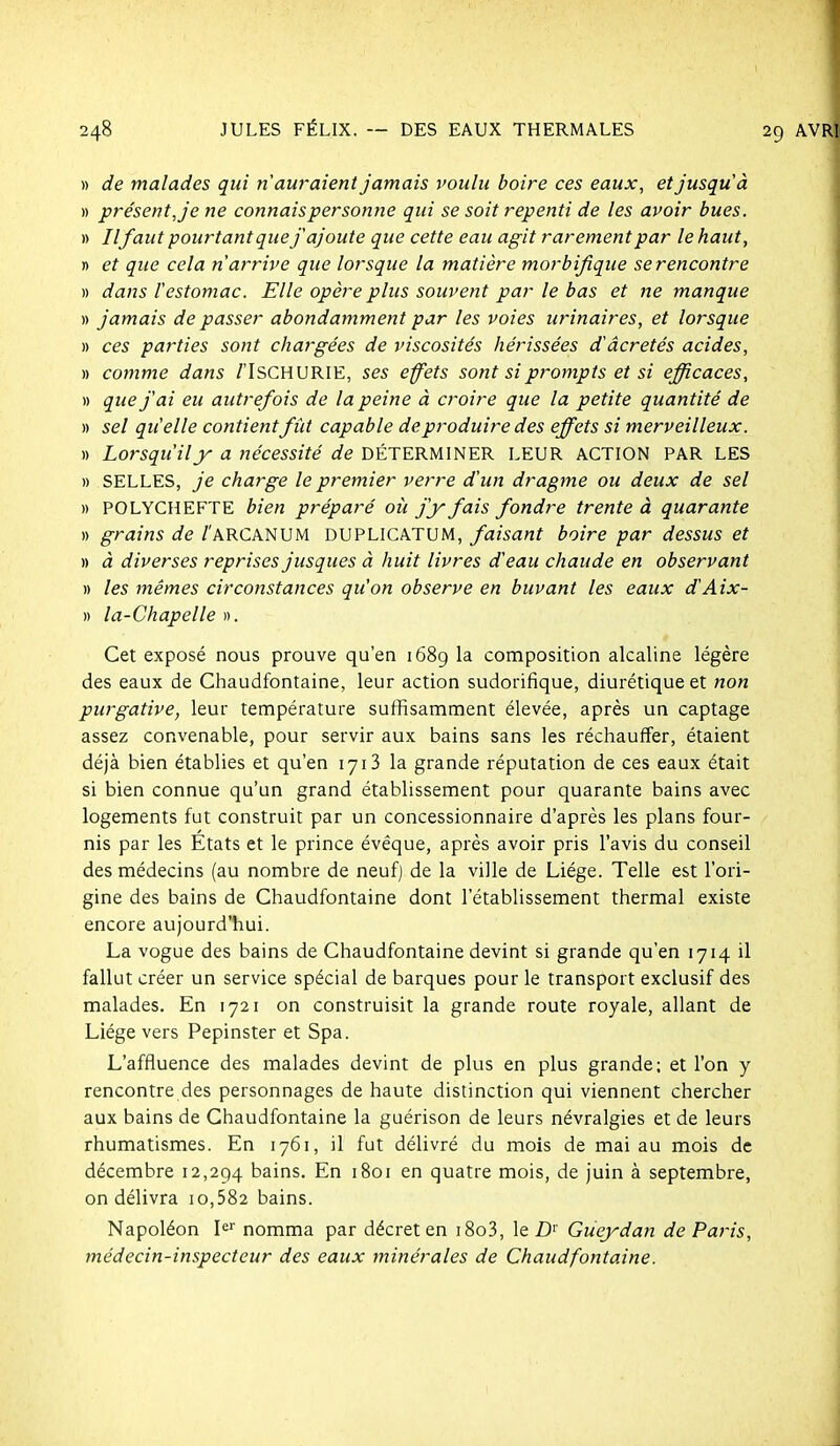 » de malades qui n'auraient jamais voulu boire ces eaux, et jusqu'à » présent, je ne connais personne qui se soit repenti de les avoir bues. » //faut pourtant que j'ajoute que cette eau agit rarement par le haut, n et que cela n'arrive que lorsque la matière morbijique se rencontre )) dans l'estomac. Elle opère plus souvent par le bas et ne manque » jamais de passer abondamment par les voies urinaires, et lorsque » ces parties sont chargées de viscosités hérissées d'âcretés acides, » comme dans /'IsCHURIE, ses effets sont si prompts et si efficaces, » que j'ai eu autrefois de la peine à croire que la petite quantité de » sel qu'elle contient fût capable de produire des effets si merveilleux. » Lorsqu'il y a nécessité de DÉTERMINER LEUR ACTION PAR LES » SELLES, je charge le premier verre d'un dragme ou deux de sel » POLYCHEFTE bien préparé où j'y fais fondre trente à quarante » grains de /'ARCANUM DUPLICATUM, faisant boire par dessus et » à diverses reprises jusques à huit livres d'eau chaude en observant » les mêmes circonstances qu'on observe en buvant les eaux d'Aix- » la-Chapelle ». Cet exposé nous prouve qu'en i68g la composition alcaline légère des eaux de Chaudfontaine, leur action sudorifique, diurétique et non purgative, leur température suffisamment élevée, après un captage assez convenable, pour servir aux bains sans les réchauffer, étaient déjà bien établies et qu'en 1713 la grande réputation de ces eaux était si bien connue qu'un grand établissement pour quarante bains avec logements fut construit par un concessionnaire d'après les plans four- nis par les États et le prince évéque, après avoir pris l'avis du conseil des médecins (au nombre de neuf) de la ville de Liège. Telle est l'ori- gine des bains de Chaudfontaine dont l'établissement thermal existe encore aujourd'hui. La vogue des bains de Chaudfontaine devint si grande qu'en 1714 il fallut créer un service spécial de barques pour le transport exclusif des malades. En 1721 on construisit la grande route royale, allant de Liège vers Pepinster et Spa. L'affluence des malades devint de plus en plus grande; et l'on y rencontre des personnages de haute distinction qui viennent chercher aux bains de Chaudfontaine la guérison de leurs névralgies et de leurs rhumatismes. En 1761, il fut délivré du mois de mai au mois de décembre 12,294 bains. En 1801 en quatre mois, de juin à septembre, on délivra 10,582 bains. Napoléon I^'' nomma par décret en i8o3, le Z)'' Gueydan de Paris, médecin-inspecteur des eaux minérales de Chaudfontaine.