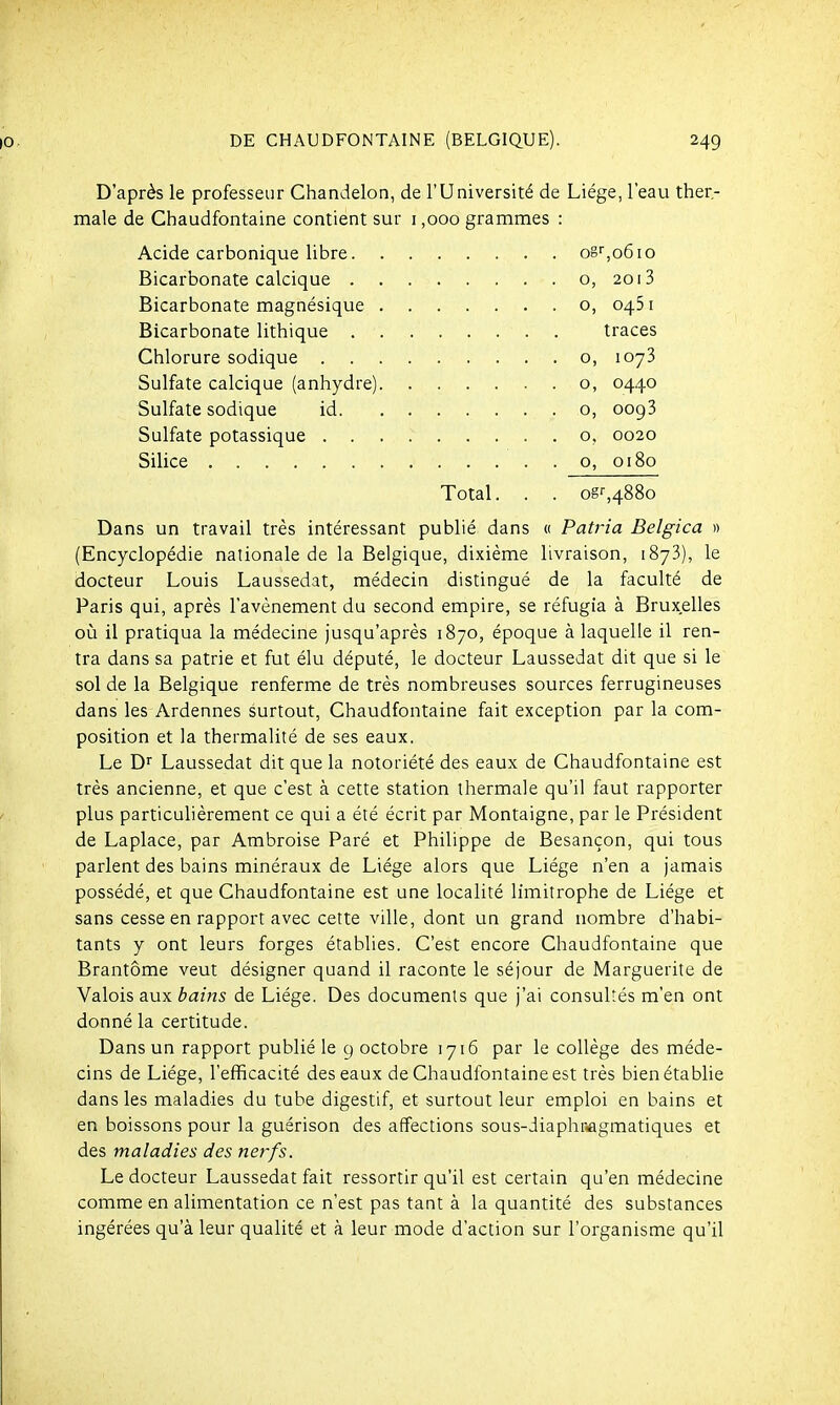 D'après le professeur Chandelon, de l'Université de Liège, l'eau ther.- male de Chaudfontaine contient sur i ,000 grammes : Acide carbonique libre og'',o6io Bicarbonate calcique o, 2oi3 Bicarbonate magnésique o, 0461 Bicarbonate lithique traces Chlorure sodique o, 1073 Sulfate calcique (anhydre) o, 0440 Sulfate sodique id o, 0093 Sulfate potassique o, 0020 Silice o, 0180 Total. . . ogr,488o Dans un travail très intéressant publié dans « Patria Belgica » (Encyclopédie nationale de la Belgique, dixième livraison, 1873), le docteur Louis Laussedat, médecin distingué de la faculté de Paris qui, après l'avènement du second empire, se réfugia à Bruxelles oij il pratiqua la médecine jusqu'après 1870, époque à laquelle il ren- tra dans sa patrie et fut élu député, le docteur Laussedat dit que si le sol de la Belgique renferme de très nombreuses sources ferrugineuses dans les Ardennes surtout, Chaudfontaine fait exception par la com- position et la thermalité de ses eaux. Le Dr Laussedat dit que la notoriété des eaux de Chaudfontaine est très ancienne, et que c'est à cette station thermale qu'il faut rapporter plus particulièrement ce qui a été écrit par Montaigne, par le Président de Laplace, par Ambroise Paré et Philippe de Besançon, qui tous parlent des bains minéraux de Liège alors que Liège n'en a jamais possédé, et que Chaudfontaine est une localité limitrophe de Liège et sans cesse en rapport avec cette ville, dont un grand nombre d'habi- tants y ont leurs forges établies. C'est encore Chaudfontaine que Brantôme veut désigner quand il raconte le séjour de Marguerite de Valois aux bains de Liège. Des documents que j'ai consultés m'en ont donné la certitude. Dans un rapport publié le 9 octobre 1716 par le collège des méde- cins de Liège, l'efficacité des eaux de Chaudfontaine est très bien établie dans les maladies du tube digestif, et surtout leur emploi en bains et en boissons pour la guérison des affections sous-Jiaphr^gmatiques et des maladies des nerfs. Le docteur Laussedat fait ressortir qu'il est certain qu'en médecine comme en alimentation ce n'est pas tant à la quantité des substances ingérées qu'à leur qualité et à leur mode d'action sur l'organisme qu'il